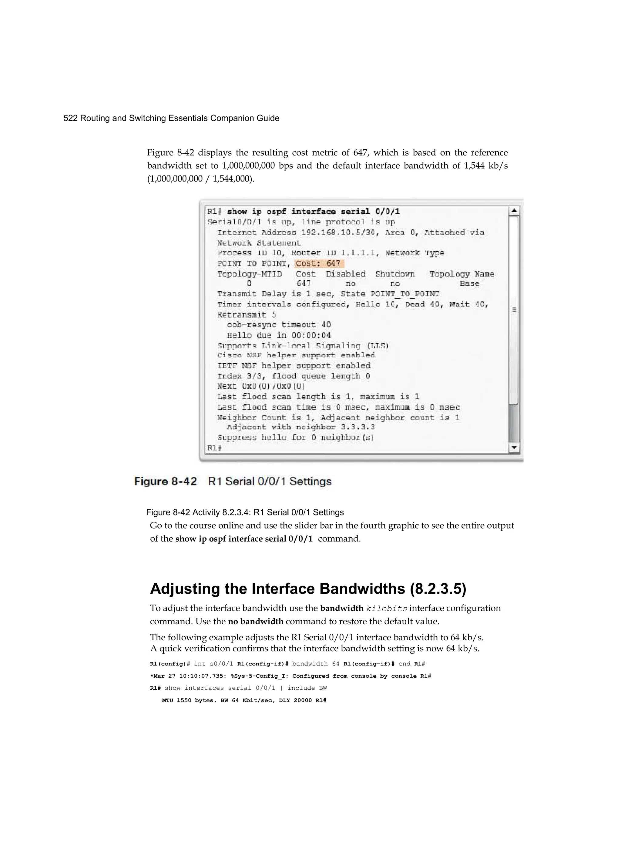 522 Routing and Switching Essentials Companion Guide
Figure 8-42 displays the resulting cost metric of 647, which is based on the reference
bandwidth set to 1,000,000,000 bps and the default interface bandwidth of 1,544 kb/s
(1,000,000,000 / 1,544,000).
Figure 8-42 Activity 8.2.3.4: R1 Serial 0/0/1 Settings
Go to the course online and use the slider bar in the fourth graphic to see the entire output
of the show ip ospf interface serial 0 / 0 / 1 command.
Adjusting the Interface Bandwidths (8.2.3.5)
To adjust the interface bandwidth use the bandwidth kilobits interface configuration
command. Use the no bandwidth command to restore the default value.
The following example adjusts the R1 Serial 0/0/1 interface bandwidth to 64 kb/s.
A quick verification confirms that the interface bandwidth setting is now 64 kb/s.
Rl(config)# int s0/0/1 Rl(config-if)# bandwidth 64 Rl(config-if)# end Rl#
*Mar 27 10:10:07.735: %Sys-5-Config_I: Configured from console by console Rl#
Rl# show interfaces serial 0/0/1 | include BW
MTU l550 bytes, BW 64 Kbit/sec, DLY 20000 Rl#
 