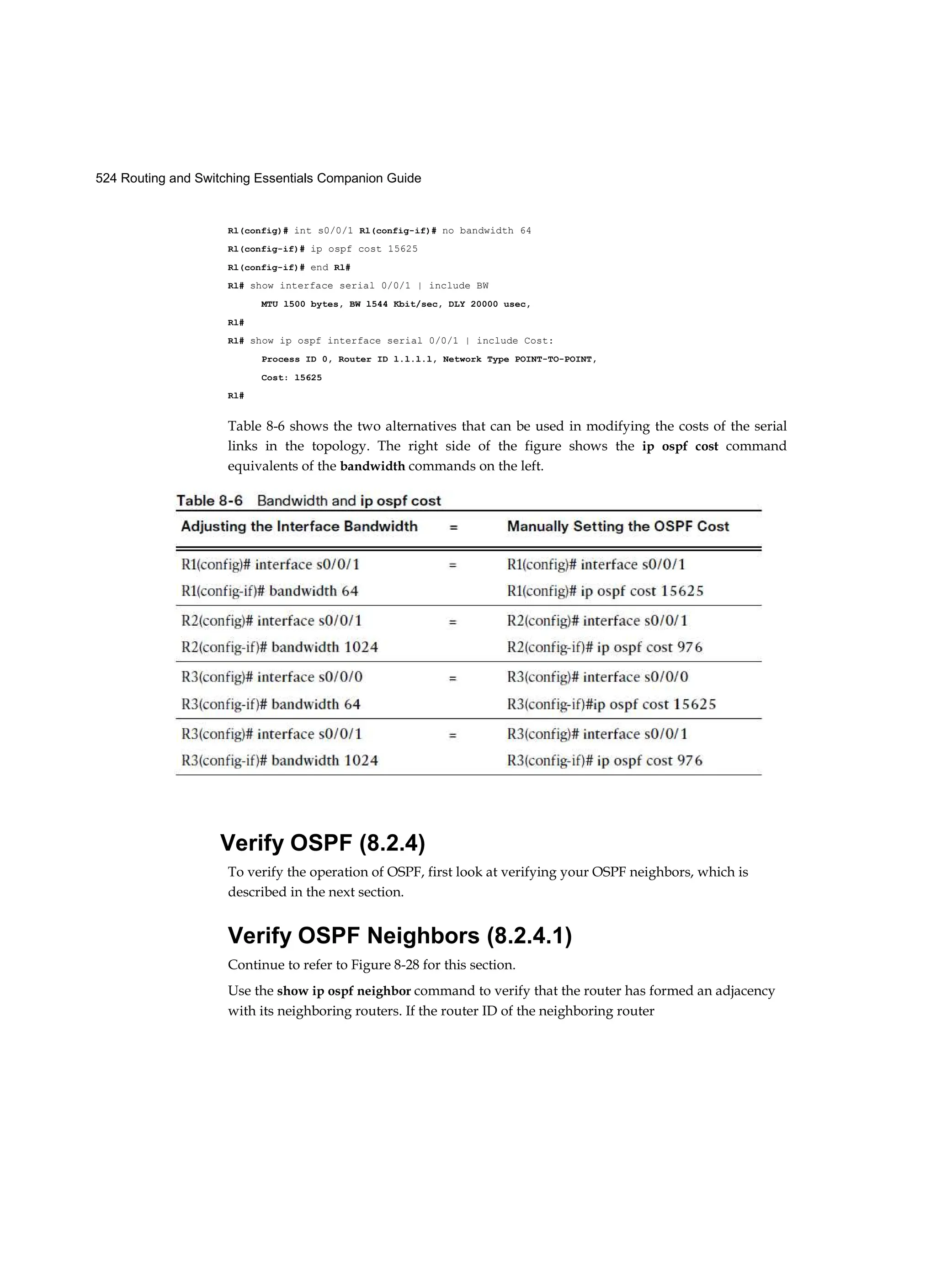 524 Routing and Switching Essentials Companion Guide
Rl(config)# int s0/0/1 Rl(config-if)# no bandwidth 64
Rl(config-if)# ip ospf cost 15625
Rl(config-if)# end Rl#
Rl# show interface serial 0/0/1 | include BW
MTU l500 bytes, BW l544 Kbit/sec, DLY 20000 usec,
Rl#
Rl# show ip ospf interface serial 0/0/1 | include Cost:
Process ID 0, Router ID l.l.l.l, Network Type POINT-TO-POINT,
Cost: l5625
Rl#
Table 8-6 shows the two alternatives that can be used in modifying the costs of the serial
links in the topology. The right side of the figure shows the ip ospf cost command
equivalents of the bandwidth commands on the left.
Verify OSPF (8.2.4)
To verify the operation of OSPF, first look at verifying your OSPF neighbors, which is
described in the next section.
Verify OSPF Neighbors (8.2.4.1)
Continue to refer to Figure 8-28 for this section.
Use the show ip ospf neighbor command to verify that the router has formed an adjacency
with its neighboring routers. If the router ID of the neighboring router
 