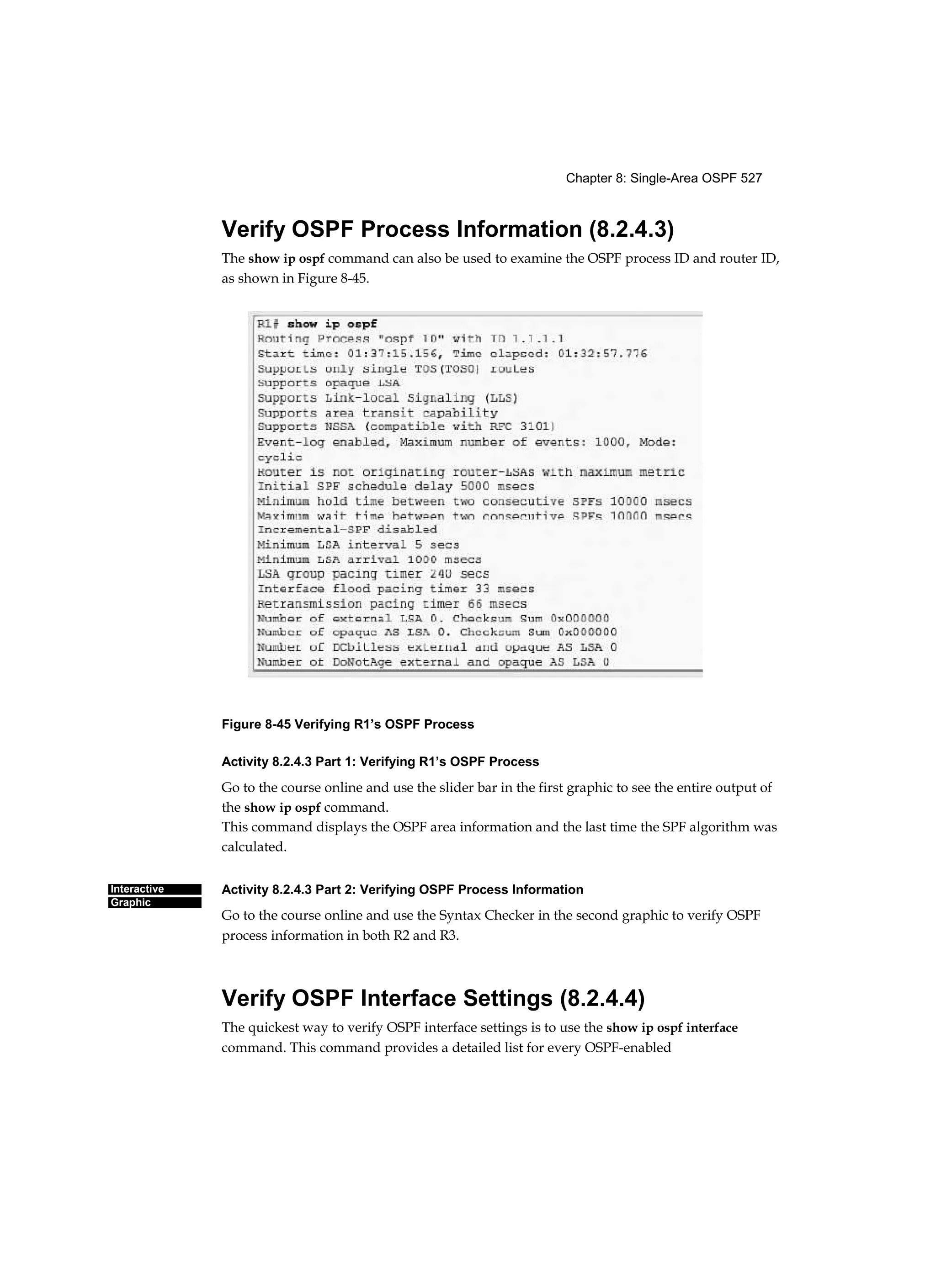 Chapter 8: Single-Area OSPF 527
Interactive
Graphic
Verify OSPF Process Information (8.2.4.3)
The show ip ospf command can also be used to examine the OSPF process ID and router ID,
as shown in Figure 8-45.
Figure 8-45 Verifying R1’s OSPF Process
Activity 8.2.4.3 Part 1: Verifying R1’s OSPF Process
Go to the course online and use the slider bar in the first graphic to see the entire output of
the show ip ospf command.
This command displays the OSPF area information and the last time the SPF algorithm was
calculated.
Activity 8.2.4.3 Part 2: Verifying OSPF Process Information
Go to the course online and use the Syntax Checker in the second graphic to verify OSPF
process information in both R2 and R3.
Verify OSPF Interface Settings (8.2.4.4)
The quickest way to verify OSPF interface settings is to use the show ip ospf interface
command. This command provides a detailed list for every OSPF-enabled
 