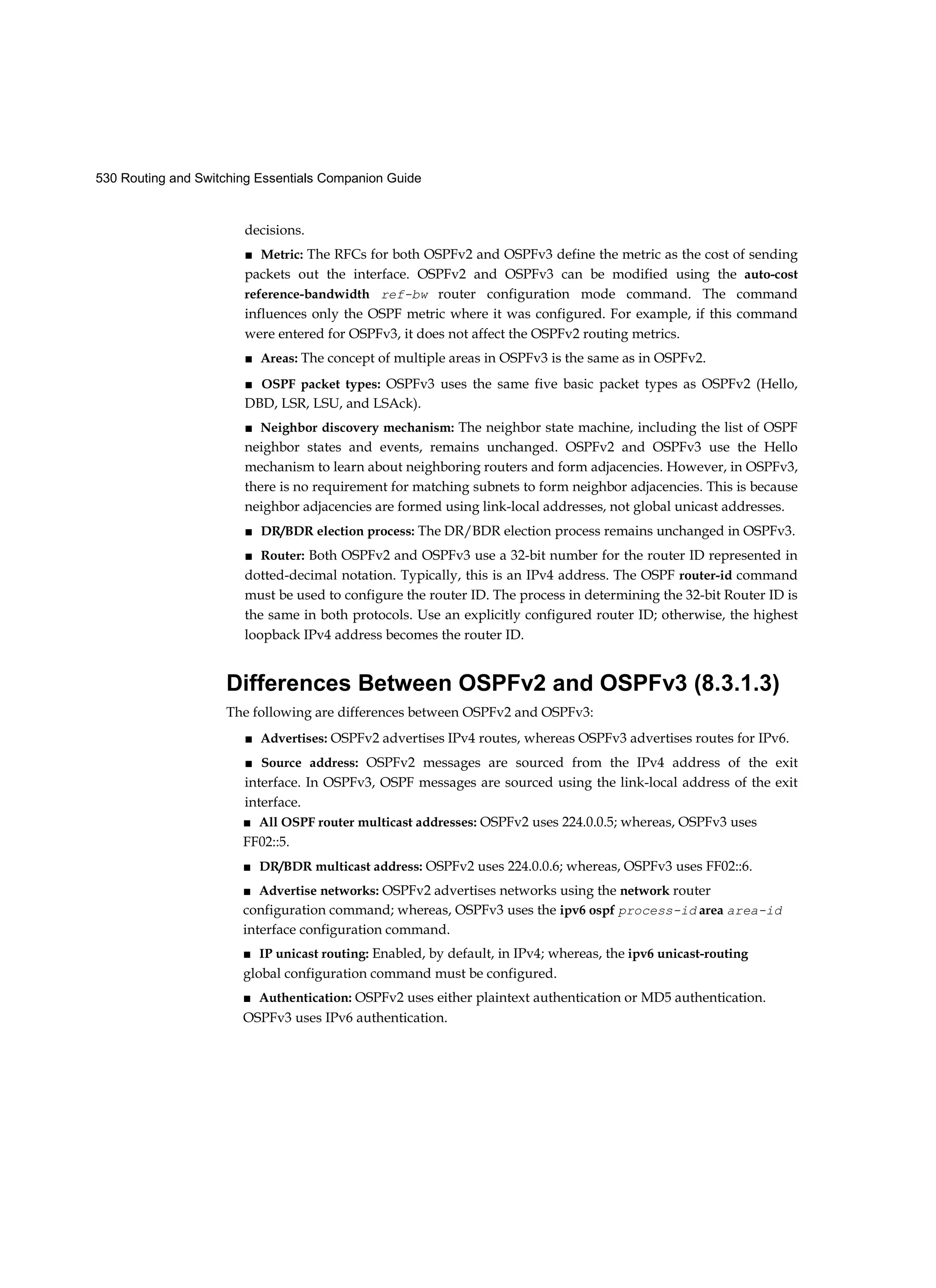 530 Routing and Switching Essentials Companion Guide
decisions.
■ Metric: The RFCs for both OSPFv2 and OSPFv3 define the metric as the cost of sending
packets out the interface. OSPFv2 and OSPFv3 can be modified using the auto-cost
reference-bandwidth ref-bw router configuration mode command. The command
influences only the OSPF metric where it was configured. For example, if this command
were entered for OSPFv3, it does not affect the OSPFv2 routing metrics.
■ Areas: The concept of multiple areas in OSPFv3 is the same as in OSPFv2.
■ OSPF packet types: OSPFv3 uses the same five basic packet types as OSPFv2 (Hello,
DBD, LSR, LSU, and LSAck).
■ Neighbor discovery mechanism: The neighbor state machine, including the list of OSPF
neighbor states and events, remains unchanged. OSPFv2 and OSPFv3 use the Hello
mechanism to learn about neighboring routers and form adjacencies. However, in OSPFv3,
there is no requirement for matching subnets to form neighbor adjacencies. This is because
neighbor adjacencies are formed using link-local addresses, not global unicast addresses.
■ DR/BDR election process: The DR/BDR election process remains unchanged in OSPFv3.
■ Router: Both OSPFv2 and OSPFv3 use a 32-bit number for the router ID represented in
dotted-decimal notation. Typically, this is an IPv4 address. The OSPF router-id command
must be used to configure the router ID. The process in determining the 32-bit Router ID is
the same in both protocols. Use an explicitly configured router ID; otherwise, the highest
loopback IPv4 address becomes the router ID.
Differences Between OSPFv2 and OSPFv3 (8.3.1.3)
The following are differences between OSPFv2 and OSPFv3:
■ Advertises: OSPFv2 advertises IPv4 routes, whereas OSPFv3 advertises routes for IPv6.
■ Source address: OSPFv2 messages are sourced from the IPv4 address of the exit
interface. In OSPFv3, OSPF messages are sourced using the link-local address of the exit
interface.
■ All OSPF router multicast addresses: OSPFv2 uses 224.0.0.5; whereas, OSPFv3 uses
FF02::5.
■ DR/BDR multicast address: OSPFv2 uses 224.0.0.6; whereas, OSPFv3 uses FF02::6.
■ Advertise networks: OSPFv2 advertises networks using the network router
configuration command; whereas, OSPFv3 uses the ipv6 ospf process-id area area-id
interface configuration command.
■ IP unicast routing: Enabled, by default, in IPv4; whereas, the ipv6 unicast-routing
global configuration command must be configured.
■ Authentication: OSPFv2 uses either plaintext authentication or MD5 authentication.
OSPFv3 uses IPv6 authentication.
 