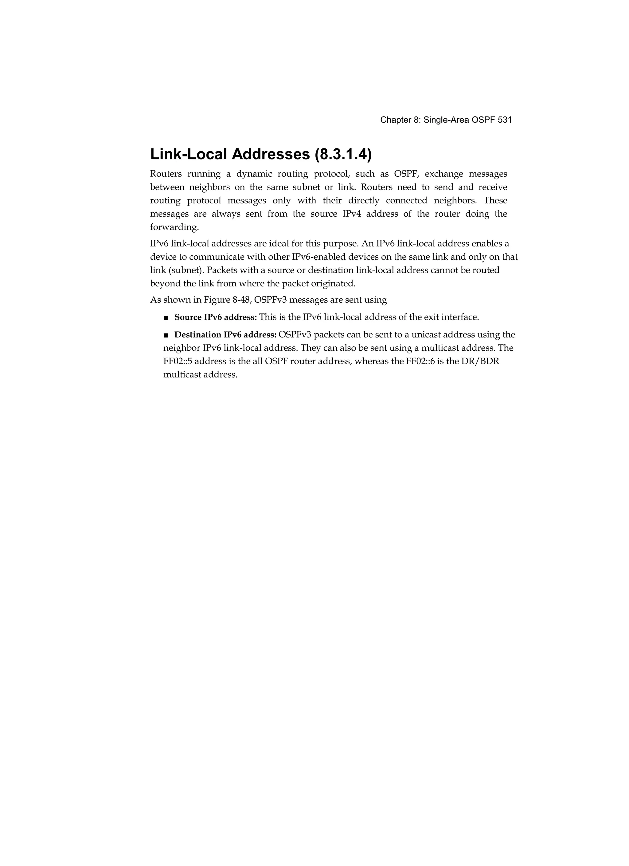 Chapter 8: Single-Area OSPF 531
Link-Local Addresses (8.3.1.4)
Routers running a dynamic routing protocol, such as OSPF, exchange messages
between neighbors on the same subnet or link. Routers need to send and receive
routing protocol messages only with their directly connected neighbors. These
messages are always sent from the source IPv4 address of the router doing the
forwarding.
IPv6 link-local addresses are ideal for this purpose. An IPv6 link-local address enables a
device to communicate with other IPv6-enabled devices on the same link and only on that
link (subnet). Packets with a source or destination link-local address cannot be routed
beyond the link from where the packet originated.
As shown in Figure 8-48, OSPFv3 messages are sent using
■ Source IPv6 address: This is the IPv6 link-local address of the exit interface.
■ Destination IPv6 address: OSPFv3 packets can be sent to a unicast address using the
neighbor IPv6 link-local address. They can also be sent using a multicast address. The
FF02::5 address is the all OSPF router address, whereas the FF02::6 is the DR/BDR
multicast address.
 
