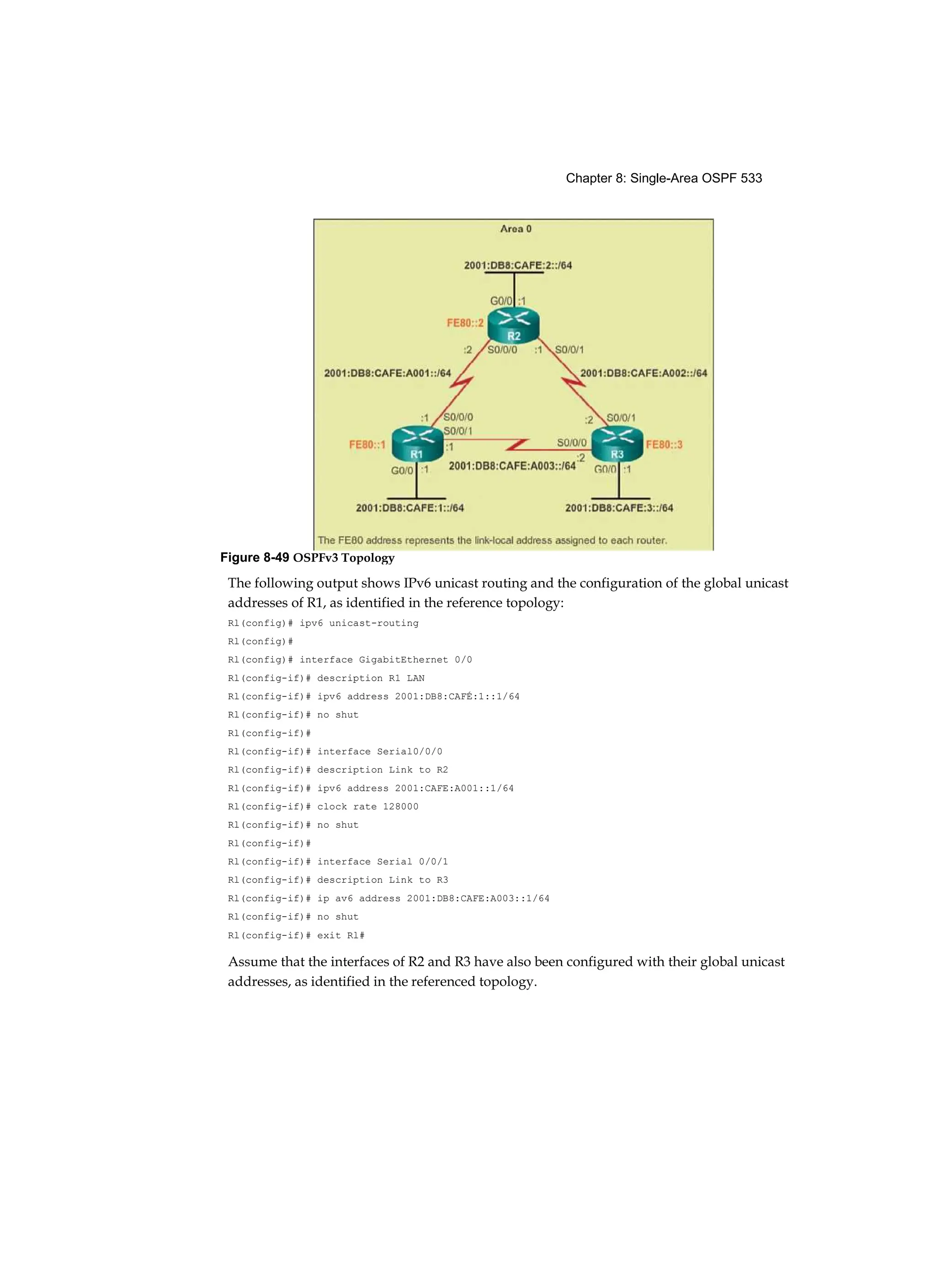 Chapter 8: Single-Area OSPF 533
The following output shows IPv6 unicast routing and the configuration of the global unicast
addresses of R1, as identified in the reference topology:
Rl(config)# ipv6 unicast-routing
Rl(config)#
Rl(config)# interface GigabitEthernet 0/0
Rl(config-if)# description R1 LAN
Rl(config-if)# ipv6 address 2001:DB8:CAFÉ:1::1/64
Rl(config-if)# no shut
Rl(config-if)#
Rl(config-if)# interface Serial0/0/0
Rl(config-if)# description Link to R2
Rl(config-if)# ipv6 address 2001:CAFE:A001::1/64
Rl(config-if)# clock rate 128000
Rl(config-if)# no shut
Rl(config-if)#
Rl(config-if)# interface Serial 0/0/1
Rl(config-if)# description Link to R3
Rl(config-if)# ip av6 address 2001:DB8:CAFE:A003::1/64
Rl(config-if)# no shut
Rl(config-if)# exit Rl#
Assume that the interfaces of R2 and R3 have also been configured with their global unicast
addresses, as identified in the referenced topology.
Figure 8-49 OSPFv3 Topology
 