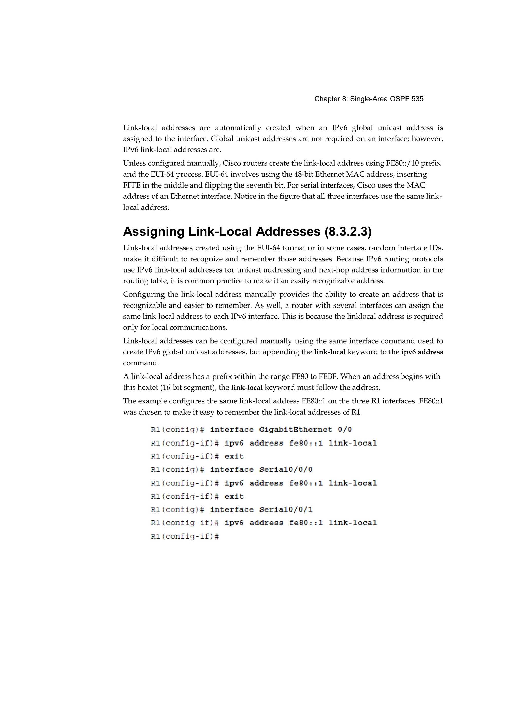 Chapter 8: Single-Area OSPF 535
Link-local addresses are automatically created when an IPv6 global unicast address is
assigned to the interface. Global unicast addresses are not required on an interface; however,
IPv6 link-local addresses are.
Unless configured manually, Cisco routers create the link-local address using FE80::/10 prefix
and the EUI-64 process. EUI-64 involves using the 48-bit Ethernet MAC address, inserting
FFFE in the middle and flipping the seventh bit. For serial interfaces, Cisco uses the MAC
address of an Ethernet interface. Notice in the figure that all three interfaces use the same link-
local address.
Assigning Link-Local Addresses (8.3.2.3)
Link-local addresses created using the EUI-64 format or in some cases, random interface IDs,
make it difficult to recognize and remember those addresses. Because IPv6 routing protocols
use IPv6 link-local addresses for unicast addressing and next-hop address information in the
routing table, it is common practice to make it an easily recognizable address.
Configuring the link-local address manually provides the ability to create an address that is
recognizable and easier to remember. As well, a router with several interfaces can assign the
same link-local address to each IPv6 interface. This is because the linklocal address is required
only for local communications.
Link-local addresses can be configured manually using the same interface command used to
create IPv6 global unicast addresses, but appending the link-local keyword to the ipv6 address
command.
A link-local address has a prefix within the range FE80 to FEBF. When an address begins with
this hextet (16-bit segment), the link-local keyword must follow the address.
The example configures the same link-local address FE80::1 on the three R1 interfaces. FE80::1
was chosen to make it easy to remember the link-local addresses of R1
 