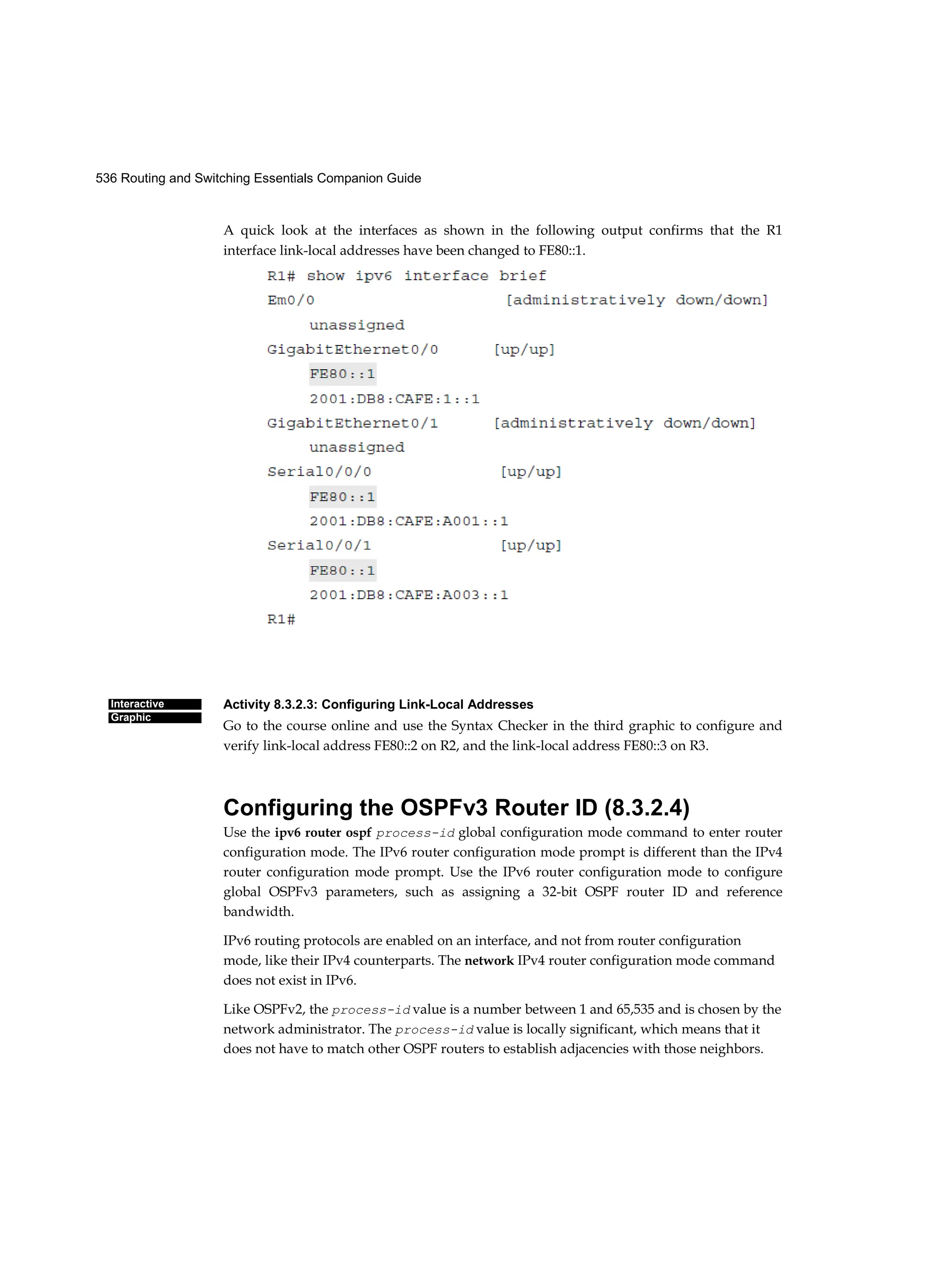 536 Routing and Switching Essentials Companion Guide
Interactive
Graphic
A quick look at the interfaces as shown in the following output confirms that the R1
interface link-local addresses have been changed to FE80::1.
Activity 8.3.2.3: Configuring Link-Local Addresses
Go to the course online and use the Syntax Checker in the third graphic to configure and
verify link-local address FE80::2 on R2, and the link-local address FE80::3 on R3.
Configuring the OSPFv3 Router ID (8.3.2.4)
Use the ipv6 router ospf process-id global configuration mode command to enter router
configuration mode. The IPv6 router configuration mode prompt is different than the IPv4
router configuration mode prompt. Use the IPv6 router configuration mode to configure
global OSPFv3 parameters, such as assigning a 32-bit OSPF router ID and reference
bandwidth.
IPv6 routing protocols are enabled on an interface, and not from router configuration
mode, like their IPv4 counterparts. The network IPv4 router configuration mode command
does not exist in IPv6.
Like OSPFv2, the process-id value is a number between 1 and 65,535 and is chosen by the
network administrator. The process-id value is locally significant, which means that it
does not have to match other OSPF routers to establish adjacencies with those neighbors.
 