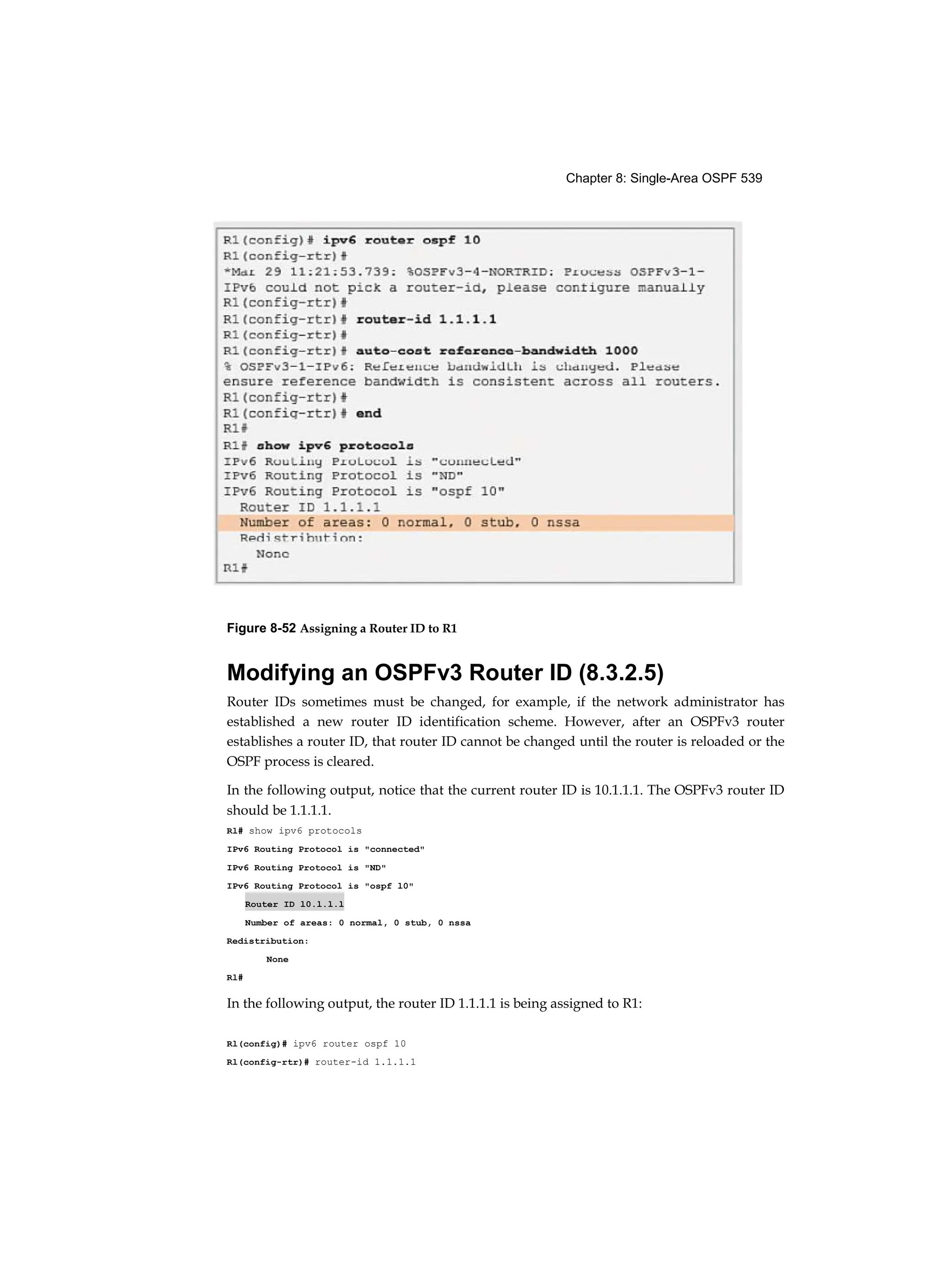 Chapter 8: Single-Area OSPF 539
Figure 8-52 Assigning a Router ID to R1
Modifying an OSPFv3 Router ID (8.3.2.5)
Router IDs sometimes must be changed, for example, if the network administrator has
established a new router ID identification scheme. However, after an OSPFv3 router
establishes a router ID, that router ID cannot be changed until the router is reloaded or the
OSPF process is cleared.
In the following output, notice that the current router ID is 10.1.1.1. The OSPFv3 router ID
should be 1.1.1.1.
Rl# show ipv6 protocols
IPv6 Routing Protocol is "connected"
IPv6 Routing Protocol is "ND"
IPv6 Routing Protocol is "ospf l0"
Router ID l0.l.l.l
Number of areas: 0 normal, 0 stub, 0 nssa
Redistribution:
None
Rl#
In the following output, the router ID 1.1.1.1 is being assigned to R1:
Rl(config)# ipv6 router ospf 10
Rl(config-rtr)# router-id 1.1.1.1
 