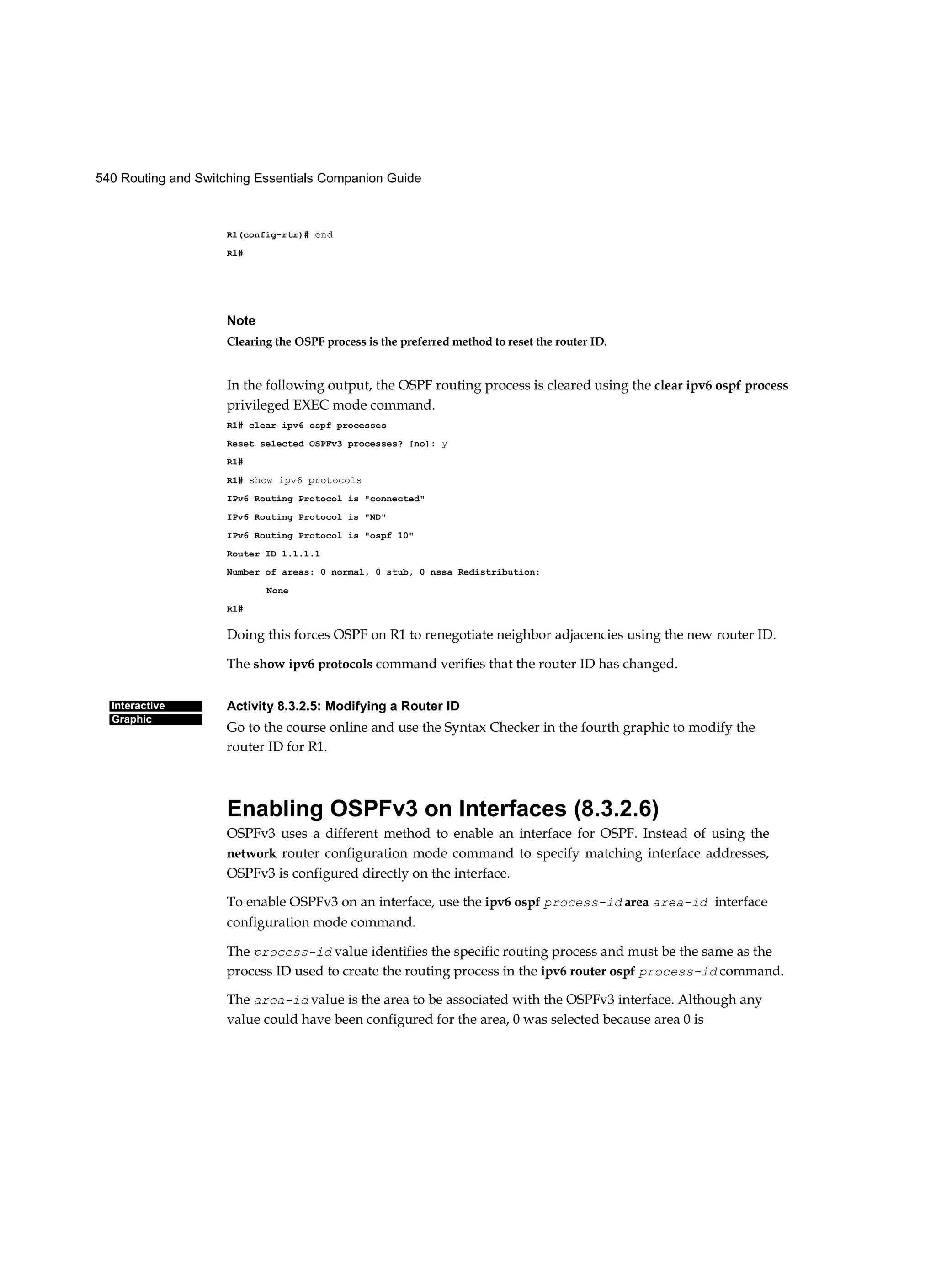 540 Routing and Switching Essentials Companion Guide
Interactive
Graphic
Rl(config-rtr)# end
Rl#
Note
Clearing the OSPF process is the preferred method to reset the router ID.
In the following output, the OSPF routing process is cleared using the clear ipv6 ospf process
privileged EXEC mode command.
R1# clear ipv6 ospf processes
Reset selected OSPFv3 processes? [no]: y
R1#
R1# show ipv6 protocols
IPv6 Routing Protocol is "connected"
IPv6 Routing Protocol is "ND"
IPv6 Routing Protocol is "ospf 10"
Router ID 1.1.1.1
Number of areas: 0 normal, 0 stub, 0 nssa Redistribution:
None
R1#
Doing this forces OSPF on R1 to renegotiate neighbor adjacencies using the new router ID.
The show ipv6 protocols command verifies that the router ID has changed.
Activity 8.3.2.5: Modifying a Router ID
Go to the course online and use the Syntax Checker in the fourth graphic to modify the
router ID for R1.
Enabling OSPFv3 on Interfaces (8.3.2.6)
OSPFv3 uses a different method to enable an interface for OSPF. Instead of using the
network router configuration mode command to specify matching interface addresses,
OSPFv3 is configured directly on the interface.
To enable OSPFv3 on an interface, use the ipv6 ospf process-id area area-id interface
configuration mode command.
The process-id value identifies the specific routing process and must be the same as the
process ID used to create the routing process in the ipv6 router ospf process-id command.
The area-id value is the area to be associated with the OSPFv3 interface. Although any
value could have been configured for the area, 0 was selected because area 0 is
 