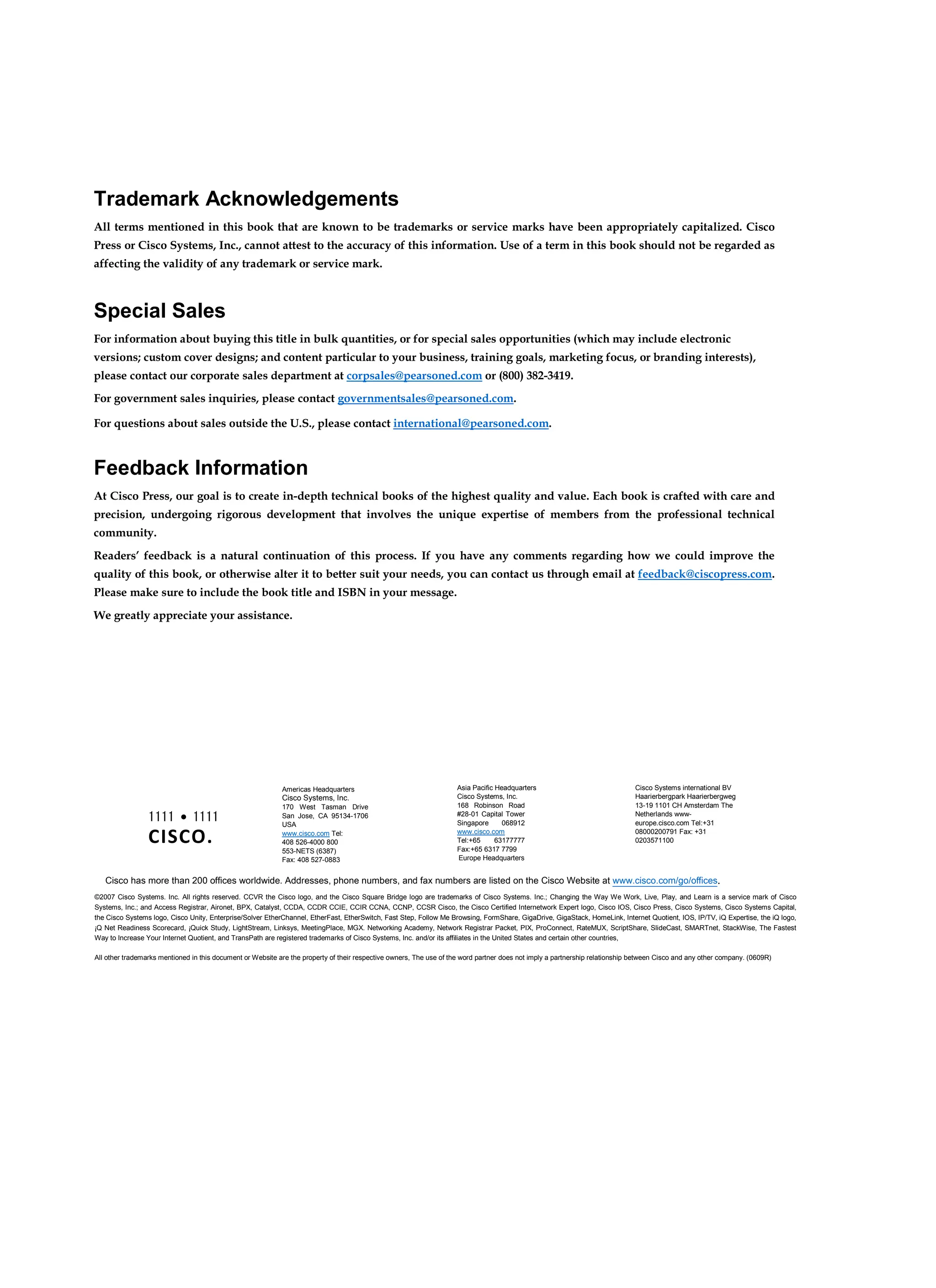 1111 • 1111
CISCO.
Trademark Acknowledgements
All terms mentioned in this book that are known to be trademarks or service marks have been appropriately capitalized. Cisco
Press or Cisco Systems, Inc., cannot attest to the accuracy of this information. Use of a term in this book should not be regarded as
affecting the validity of any trademark or service mark.
Special Sales
For information about buying this title in bulk quantities, or for special sales opportunities (which may include electronic
versions; custom cover designs; and content particular to your business, training goals, marketing focus, or branding interests),
please contact our corporate sales department at corpsales@pearsoned.com or (800) 382-3419.
For government sales inquiries, please contact governmentsales@pearsoned.com.
For questions about sales outside the U.S., please contact international@pearsoned.com.
Feedback Information
At Cisco Press, our goal is to create in-depth technical books of the highest quality and value. Each book is crafted with care and
precision, undergoing rigorous development that involves the unique expertise of members from the professional technical
community.
Readers’ feedback is a natural continuation of this process. If you have any comments regarding how we could improve the
quality of this book, or otherwise alter it to better suit your needs, you can contact us through email at feedback@ciscopress.com.
Please make sure to include the book title and ISBN in your message.
We greatly appreciate your assistance.
Americas Headquarters
Cisco Systems, Inc.
170 West Tasman Drive
San Jose, CA 95134-1706
USA
www.cisco.com Tel:
408 526-4000 800
553-NETS (6387)
Fax: 408 527-0883
Asia Pacific Headquarters
Cisco Systems, Inc.
168 Robinson Road
#28-01 Capital Tower
Singapore 068912
www.cisco.com
Tel:+65 63177777
Fax:+65 6317 7799
Europe Headquarters
Cisco Systems international BV
Haarierbergpark Haarierbergweg
13-19 1101 CH Amsterdam The
Netherlands www-
europe.cisco.com Tel:+31
08000200791 Fax: +31
0203571100
Cisco has more than 200 offices worldwide. Addresses, phone numbers, and fax numbers are listed on the Cisco Website at www.cisco.com/go/offices.
©2007 Cisco Systems. Inc. All rights reserved. CCVR the Cisco logo, and the Cisco Square Bridge logo are trademarks of Cisco Systems. Inc.; Changing the Way We Work, Live, Play, and Learn is a service mark of Cisco
Systems, Inc.; and Access Registrar, Aironet, BPX, Catalyst, CCDA, CCDR CCIE, CCIR CCNA, CCNP, CCSR Cisco, the Cisco Certified Internetwork Expert logo, Cisco IOS, Cisco Press, Cisco Systems, Cisco Systems Capital,
the Cisco Systems logo, Cisco Unity, Enterprise/Solver EtherChannel, EtherFast, EtherSwitch, Fast Step, Follow Me Browsing, FormShare, GigaDrive, GigaStack, HomeLink, Internet Quotient, IOS, IP/TV, iQ Expertise, the iQ logo,
¡Q Net Readiness Scorecard, ¡Quick Study, LightStream, Linksys, MeetingPlace, MGX. Networking Academy, Network Registrar Packet, PIX, ProConnect, RateMUX, ScriptShare, SlideCast, SMARTnet, StackWise, The Fastest
Way to Increase Your Internet Quotient, and TransPath are registered trademarks of Cisco Systems, Inc. and/or its affiliates in the United States and certain other countries,
All other trademarks mentioned in this document or Website are the property of their respective owners, The use of the word partner does not imply a partnership relationship between Cisco and any other company. (0609R)
 
