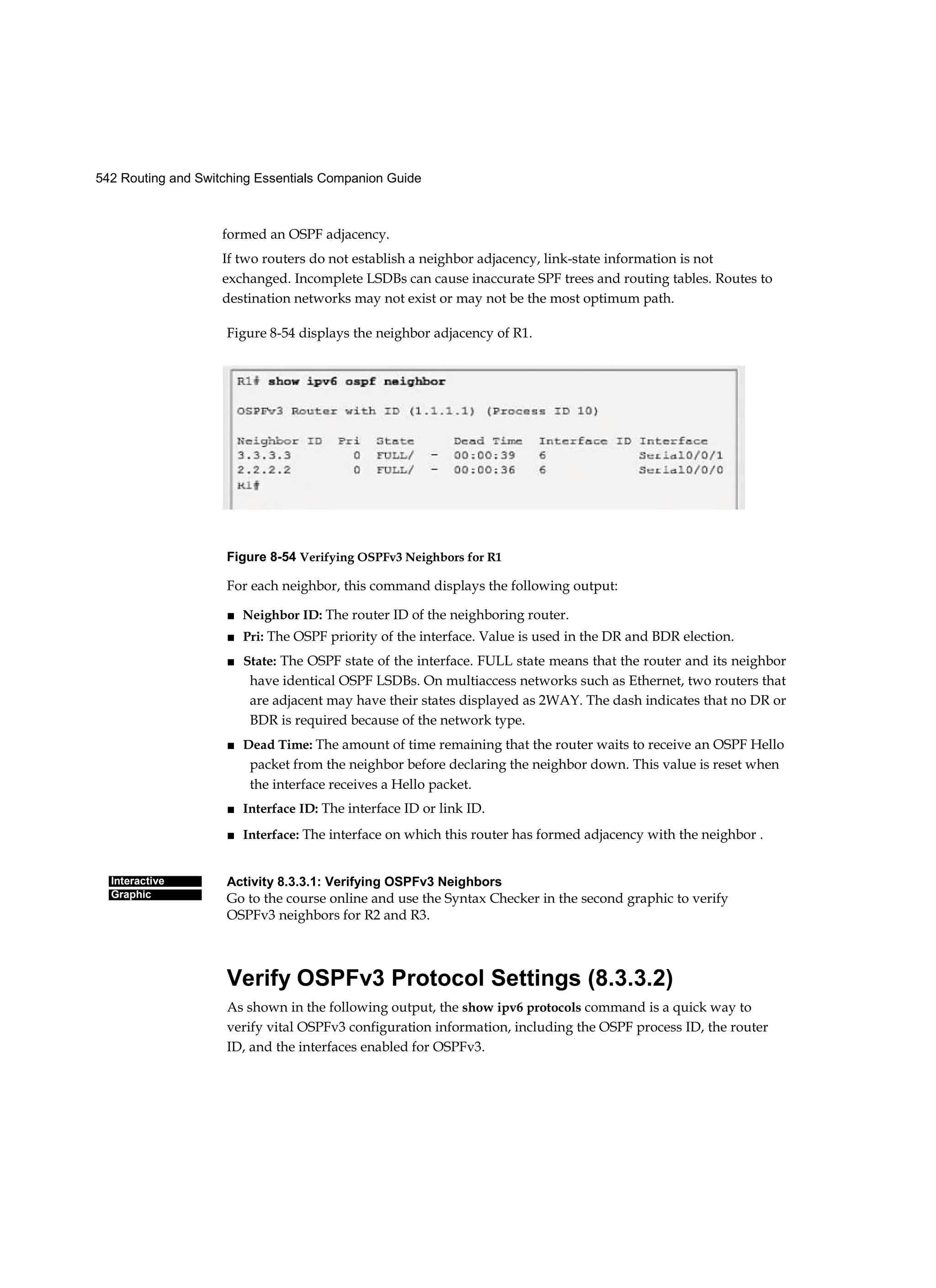 542 Routing and Switching Essentials Companion Guide
Interactive
Graphic
formed an OSPF adjacency.
If two routers do not establish a neighbor adjacency, link-state information is not
exchanged. Incomplete LSDBs can cause inaccurate SPF trees and routing tables. Routes to
destination networks may not exist or may not be the most optimum path.
Figure 8-54 displays the neighbor adjacency of R1.
Figure 8-54 Verifying OSPFv3 Neighbors for R1
For each neighbor, this command displays the following output:
■ Neighbor ID: The router ID of the neighboring router.
■ Pri: The OSPF priority of the interface. Value is used in the DR and BDR election.
■ State: The OSPF state of the interface. FULL state means that the router and its neighbor
have identical OSPF LSDBs. On multiaccess networks such as Ethernet, two routers that
are adjacent may have their states displayed as 2WAY. The dash indicates that no DR or
BDR is required because of the network type.
■ Dead Time: The amount of time remaining that the router waits to receive an OSPF Hello
packet from the neighbor before declaring the neighbor down. This value is reset when
the interface receives a Hello packet.
■ Interface ID: The interface ID or link ID.
■ Interface: The interface on which this router has formed adjacency with the neighbor .
Activity 8.3.3.1: Verifying OSPFv3 Neighbors
Go to the course online and use the Syntax Checker in the second graphic to verify
OSPFv3 neighbors for R2 and R3.
Verify OSPFv3 Protocol Settings (8.3.3.2)
As shown in the following output, the show ipv6 protocols command is a quick way to
verify vital OSPFv3 configuration information, including the OSPF process ID, the router
ID, and the interfaces enabled for OSPFv3.
 
