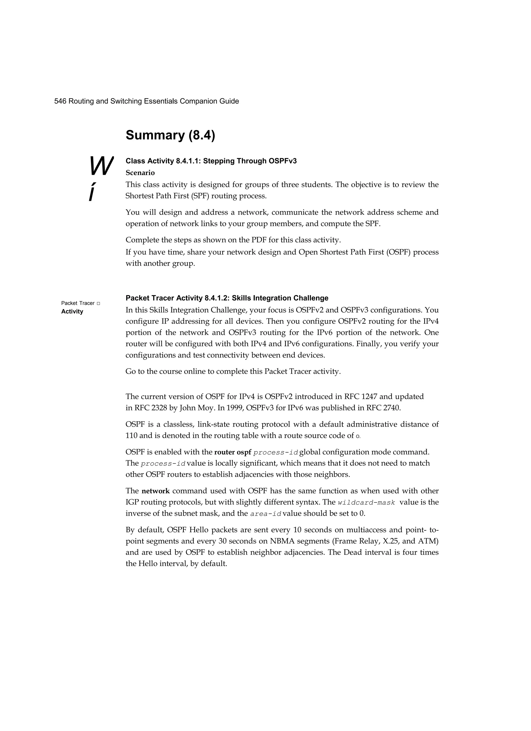 546 Routing and Switching Essentials Companion Guide
W
í
Packet Tracer □
Activity
Summary (8.4)
Class Activity 8.4.1.1: Stepping Through OSPFv3
Scenario
This class activity is designed for groups of three students. The objective is to review the
Shortest Path First (SPF) routing process.
You will design and address a network, communicate the network address scheme and
operation of network links to your group members, and compute the SPF.
Complete the steps as shown on the PDF for this class activity.
If you have time, share your network design and Open Shortest Path First (OSPF) process
with another group.
Packet Tracer Activity 8.4.1.2: Skills Integration Challenge
In this Skills Integration Challenge, your focus is OSPFv2 and OSPFv3 configurations. You
configure IP addressing for all devices. Then you configure OSPFv2 routing for the IPv4
portion of the network and OSPFv3 routing for the IPv6 portion of the network. One
router will be configured with both IPv4 and IPv6 configurations. Finally, you verify your
configurations and test connectivity between end devices.
Go to the course online to complete this Packet Tracer activity.
The current version of OSPF for IPv4 is OSPFv2 introduced in RFC 1247 and updated
in RFC 2328 by John Moy. In 1999, OSPFv3 for IPv6 was published in RFC 2740.
OSPF is a classless, link-state routing protocol with a default administrative distance of
110 and is denoted in the routing table with a route source code of O.
OSPF is enabled with the router ospf process-id global configuration mode command.
The process-id value is locally significant, which means that it does not need to match
other OSPF routers to establish adjacencies with those neighbors.
The network command used with OSPF has the same function as when used with other
IGP routing protocols, but with slightly different syntax. The wildcard-mask value is the
inverse of the subnet mask, and the area-id value should be set to 0.
By default, OSPF Hello packets are sent every 10 seconds on multiaccess and point- to-
point segments and every 30 seconds on NBMA segments (Frame Relay, X.25, and ATM)
and are used by OSPF to establish neighbor adjacencies. The Dead interval is four times
the Hello interval, by default.
 