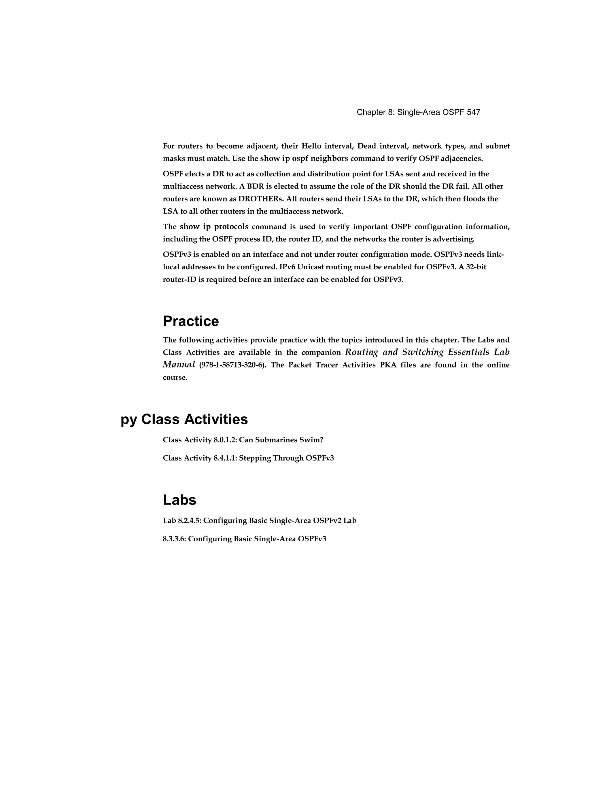 Chapter 8: Single-Area OSPF 547
For routers to become adjacent, their Hello interval, Dead interval, network types, and subnet
masks must match. Use the show ip ospf neighbors command to verify OSPF adjacencies.
OSPF elects a DR to act as collection and distribution point for LSAs sent and received in the
multiaccess network. A BDR is elected to assume the role of the DR should the DR fail. All other
routers are known as DROTHERs. All routers send their LSAs to the DR, which then floods the
LSA to all other routers in the multiaccess network.
The show ip protocols command is used to verify important OSPF configuration information,
including the OSPF process ID, the router ID, and the networks the router is advertising.
OSPFv3 is enabled on an interface and not under router configuration mode. OSPFv3 needs link-
local addresses to be configured. IPv6 Unicast routing must be enabled for OSPFv3. A 32-bit
router-ID is required before an interface can be enabled for OSPFv3.
Practice
The following activities provide practice with the topics introduced in this chapter. The Labs and
Class Activities are available in the companion Routing and Switching Essentials Lab
Manual (978-1-58713-320-6). The Packet Tracer Activities PKA files are found in the online
course.
py Class Activities
Class Activity 8.0.1.2: Can Submarines Swim?
Class Activity 8.4.1.1: Stepping Through OSPFv3
Labs
Lab 8.2.4.5: Configuring Basic Single-Area OSPFv2 Lab
8.3.3.6: Configuring Basic Single-Area OSPFv3
 