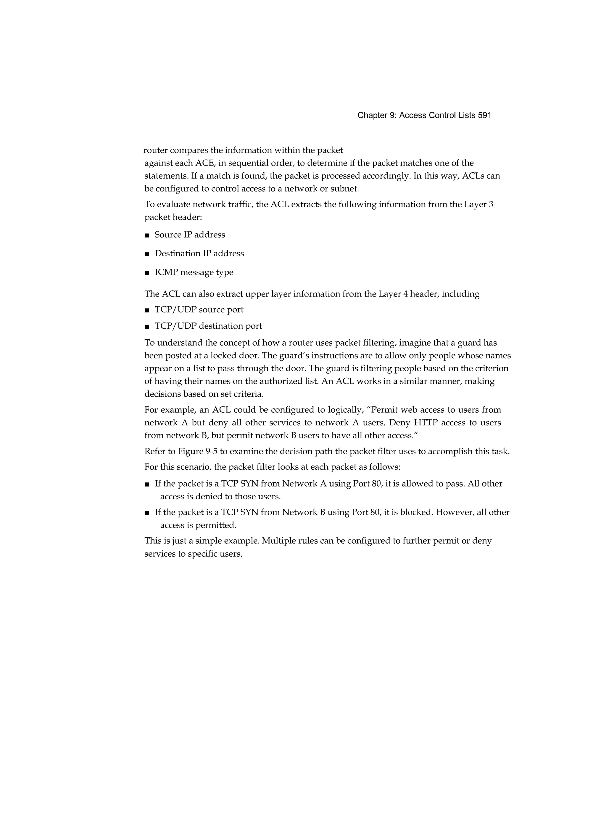 Chapter 9: Access Control Lists 591
router compares the information within the packet
against each ACE, in sequential order, to determine if the packet matches one of the
statements. If a match is found, the packet is processed accordingly. In this way, ACLs can
be configured to control access to a network or subnet.
To evaluate network traffic, the ACL extracts the following information from the Layer 3
packet header:
■ Source IP address
■ Destination IP address
■ ICMP message type
The ACL can also extract upper layer information from the Layer 4 header, including
■ TCP/UDP source port
■ TCP/UDP destination port
To understand the concept of how a router uses packet filtering, imagine that a guard has
been posted at a locked door. The guard’s instructions are to allow only people whose names
appear on a list to pass through the door. The guard is filtering people based on the criterion
of having their names on the authorized list. An ACL works in a similar manner, making
decisions based on set criteria.
For example, an ACL could be configured to logically, “Permit web access to users from
network A but deny all other services to network A users. Deny HTTP access to users
from network B, but permit network B users to have all other access.”
Refer to Figure 9-5 to examine the decision path the packet filter uses to accomplish this task.
For this scenario, the packet filter looks at each packet as follows:
■ If the packet is a TCP SYN from Network A using Port 80, it is allowed to pass. All other
access is denied to those users.
■ If the packet is a TCP SYN from Network B using Port 80, it is blocked. However, all other
access is permitted.
This is just a simple example. Multiple rules can be configured to further permit or deny
services to specific users.
 