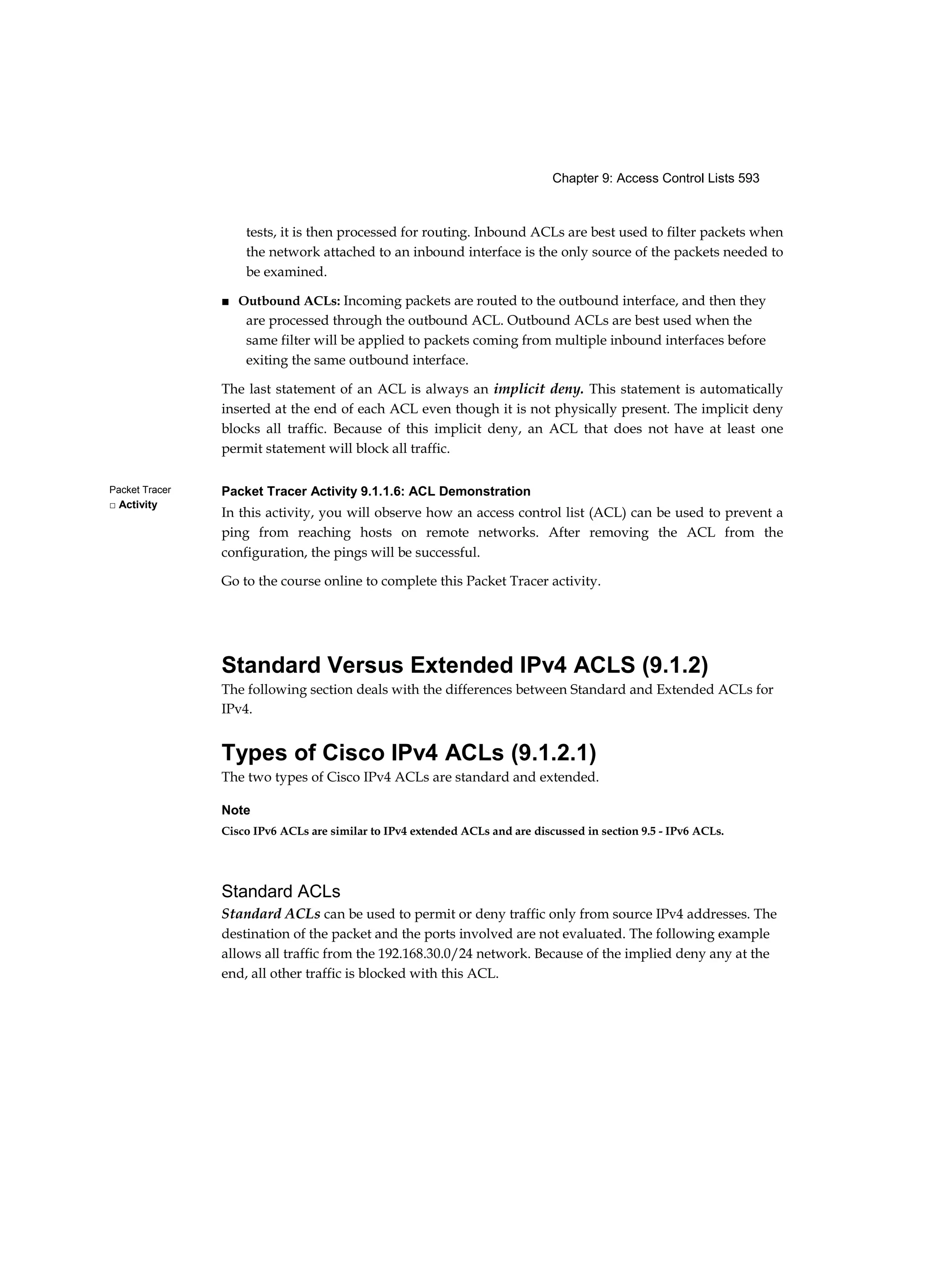 Chapter 9: Access Control Lists 593
Packet Tracer
□ Activity
tests, it is then processed for routing. Inbound ACLs are best used to filter packets when
the network attached to an inbound interface is the only source of the packets needed to
be examined.
■ Outbound ACLs: Incoming packets are routed to the outbound interface, and then they
are processed through the outbound ACL. Outbound ACLs are best used when the
same filter will be applied to packets coming from multiple inbound interfaces before
exiting the same outbound interface.
The last statement of an ACL is always an implicit deny. This statement is automatically
inserted at the end of each ACL even though it is not physically present. The implicit deny
blocks all traffic. Because of this implicit deny, an ACL that does not have at least one
permit statement will block all traffic.
Packet Tracer Activity 9.1.1.6: ACL Demonstration
In this activity, you will observe how an access control list (ACL) can be used to prevent a
ping from reaching hosts on remote networks. After removing the ACL from the
configuration, the pings will be successful.
Go to the course online to complete this Packet Tracer activity.
Standard Versus Extended IPv4 ACLS (9.1.2)
The following section deals with the differences between Standard and Extended ACLs for
IPv4.
Types of Cisco IPv4 ACLs (9.1.2.1)
The two types of Cisco IPv4 ACLs are standard and extended.
Note
Cisco IPv6 ACLs are similar to IPv4 extended ACLs and are discussed in section 9.5 - IPv6 ACLs.
Standard ACLs
Standard ACLs can be used to permit or deny traffic only from source IPv4 addresses. The
destination of the packet and the ports involved are not evaluated. The following example
allows all traffic from the 192.168.30.0/24 network. Because of the implied deny any at the
end, all other traffic is blocked with this ACL.
 