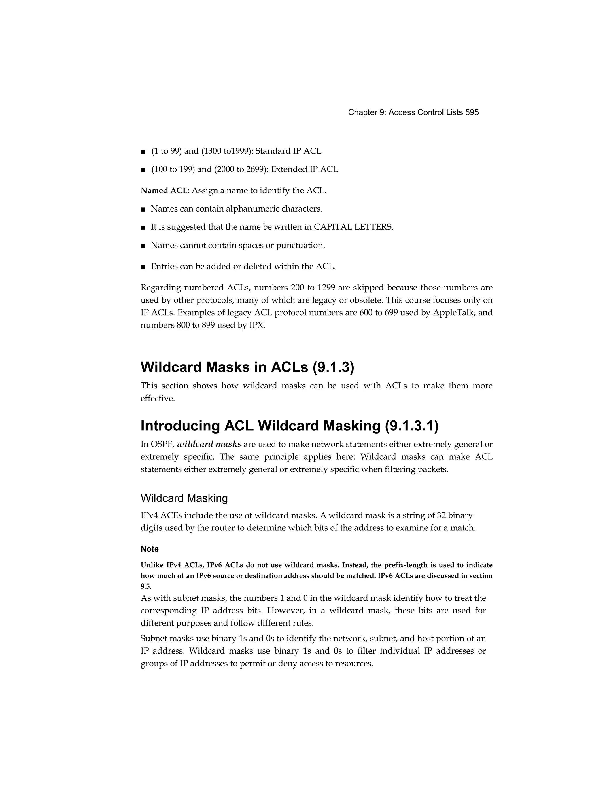 Chapter 9: Access Control Lists 595
■ (1 to 99) and (1300 to1999): Standard IP ACL
■ (100 to 199) and (2000 to 2699): Extended IP ACL
Named ACL: Assign a name to identify the ACL.
■ Names can contain alphanumeric characters.
■ It is suggested that the name be written in CAPITAL LETTERS.
■ Names cannot contain spaces or punctuation.
■ Entries can be added or deleted within the ACL.
Regarding numbered ACLs, numbers 200 to 1299 are skipped because those numbers are
used by other protocols, many of which are legacy or obsolete. This course focuses only on
IP ACLs. Examples of legacy ACL protocol numbers are 600 to 699 used by AppleTalk, and
numbers 800 to 899 used by IPX.
Wildcard Masks in ACLs (9.1.3)
This section shows how wildcard masks can be used with ACLs to make them more
effective.
Introducing ACL Wildcard Masking (9.1.3.1)
In OSPF, wildcard masks are used to make network statements either extremely general or
extremely specific. The same principle applies here: Wildcard masks can make ACL
statements either extremely general or extremely specific when filtering packets.
Wildcard Masking
IPv4 ACEs include the use of wildcard masks. A wildcard mask is a string of 32 binary
digits used by the router to determine which bits of the address to examine for a match.
Note
Unlike IPv4 ACLs, IPv6 ACLs do not use wildcard masks. Instead, the prefix-length is used to indicate
how much of an IPv6 source or destination address should be matched. IPv6 ACLs are discussed in section
9.5.
As with subnet masks, the numbers 1 and 0 in the wildcard mask identify how to treat the
corresponding IP address bits. However, in a wildcard mask, these bits are used for
different purposes and follow different rules.
Subnet masks use binary 1s and 0s to identify the network, subnet, and host portion of an
IP address. Wildcard masks use binary 1s and 0s to filter individual IP addresses or
groups of IP addresses to permit or deny access to resources.
 