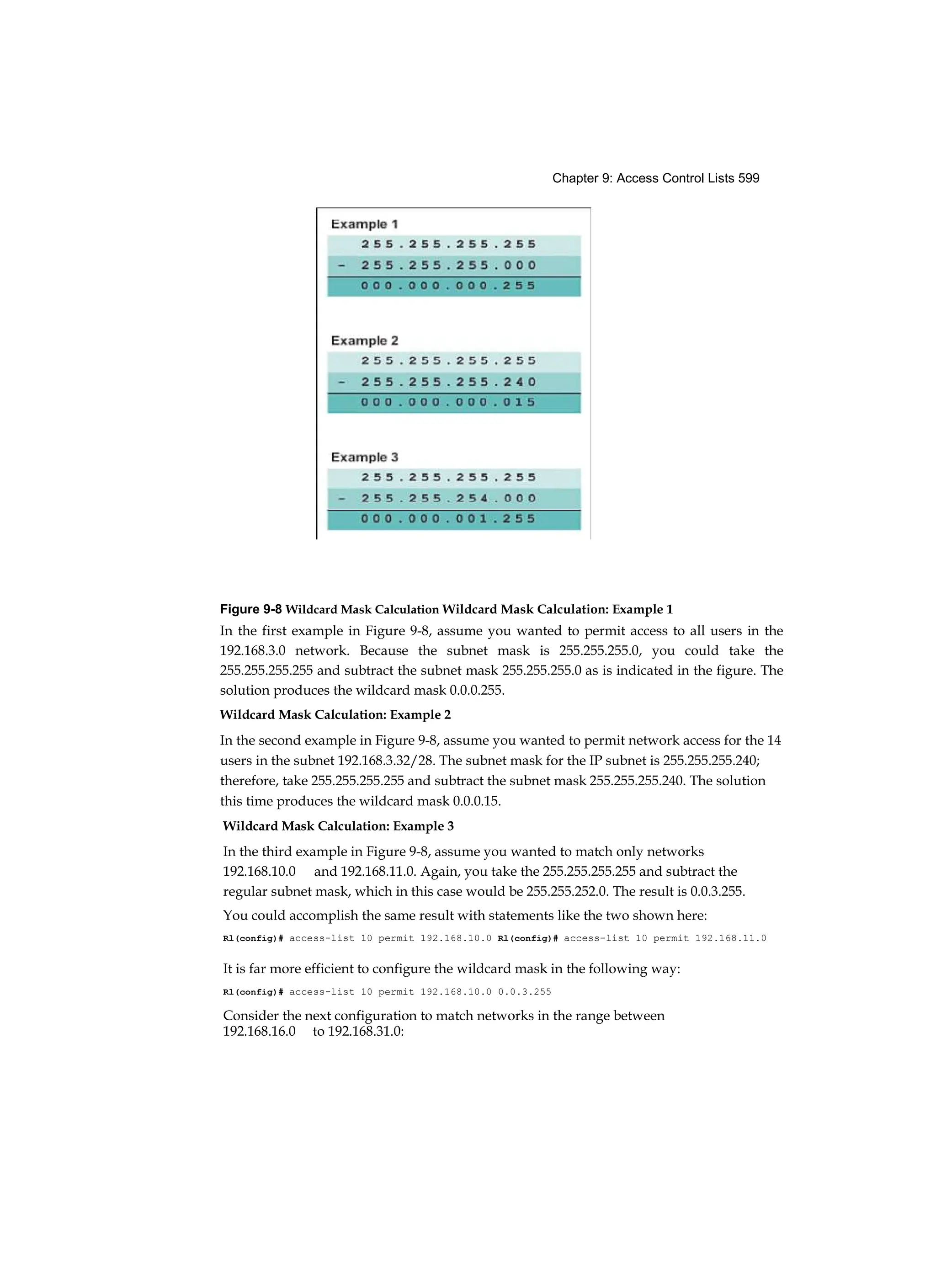 Chapter 9: Access Control Lists 599
Figure 9-8 Wildcard Mask Calculation Wildcard Mask Calculation: Example 1
In the first example in Figure 9-8, assume you wanted to permit access to all users in the
192.168.3.0 network. Because the subnet mask is 255.255.255.0, you could take the
255.255.255.255 and subtract the subnet mask 255.255.255.0 as is indicated in the figure. The
solution produces the wildcard mask 0.0.0.255.
Wildcard Mask Calculation: Example 2
In the second example in Figure 9-8, assume you wanted to permit network access for the 14
users in the subnet 192.168.3.32/28. The subnet mask for the IP subnet is 255.255.255.240;
therefore, take 255.255.255.255 and subtract the subnet mask 255.255.255.240. The solution
this time produces the wildcard mask 0.0.0.15.
Wildcard Mask Calculation: Example 3
In the third example in Figure 9-8, assume you wanted to match only networks
192.168.10.0 and 192.168.11.0. Again, you take the 255.255.255.255 and subtract the
regular subnet mask, which in this case would be 255.255.252.0. The result is 0.0.3.255.
You could accomplish the same result with statements like the two shown here:
Rl(config)# access-list 10 permit 192.168.10.0 Rl(config)# access-list 10 permit 192.168.11.0
It is far more efficient to configure the wildcard mask in the following way:
Rl(config)# access-list 10 permit 192.168.10.0 0.0.3.255
Consider the next configuration to match networks in the range between
192.168.16.0 to 192.168.31.0:
 