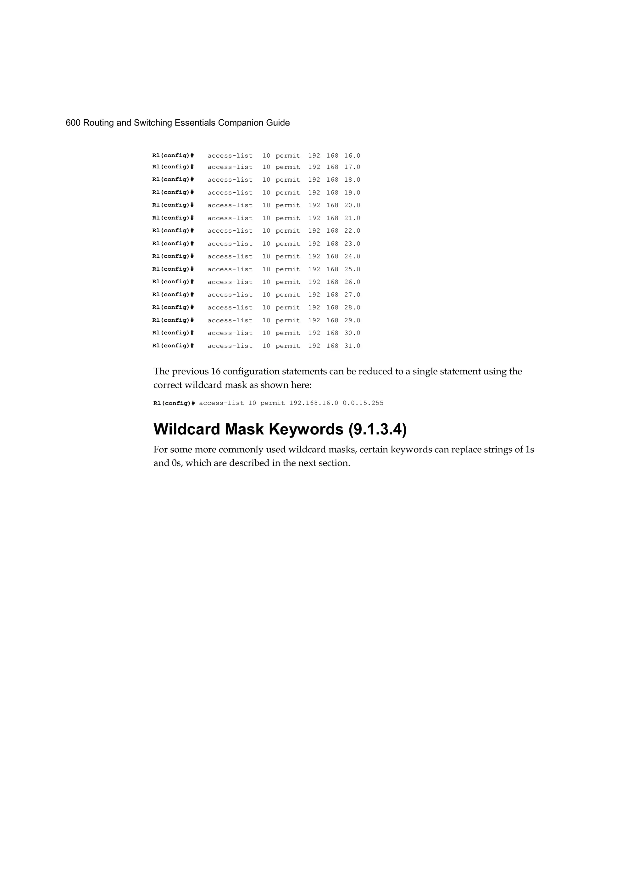600 Routing and Switching Essentials Companion Guide
The previous 16 configuration statements can be reduced to a single statement using the
correct wildcard mask as shown here:
Rl(config)# access-list 10 permit 192.168.16.0 0.0.15.255
Wildcard Mask Keywords (9.1.3.4)
For some more commonly used wildcard masks, certain keywords can replace strings of 1s
and 0s, which are described in the next section.
Rl(config)# access-list 10 permit 192 168 16.0
Rl(config)# access-list 10 permit 192 168 17.0
Rl(config)# access-list 10 permit 192 168 18.0
Rl(config)# access-list 10 permit 192 168 19.0
Rl(config)# access-list 10 permit 192 168 20.0
Rl(config)# access-list 10 permit 192 168 21.0
Rl(config)# access-list 10 permit 192 168 22.0
Rl(config)# access-list 10 permit 192 168 23.0
Rl(config)# access-list 10 permit 192 168 24.0
Rl(config)# access-list 10 permit 192 168 25.0
Rl(config)# access-list 10 permit 192 168 26.0
Rl(config)# access-list 10 permit 192 168 27.0
Rl(config)# access-list 10 permit 192 168 28.0
Rl(config)# access-list 10 permit 192 168 29.0
Rl(config)# access-list 10 permit 192 168 30.0
Rl(config)# access-list 10 permit 192 168 31.0
 