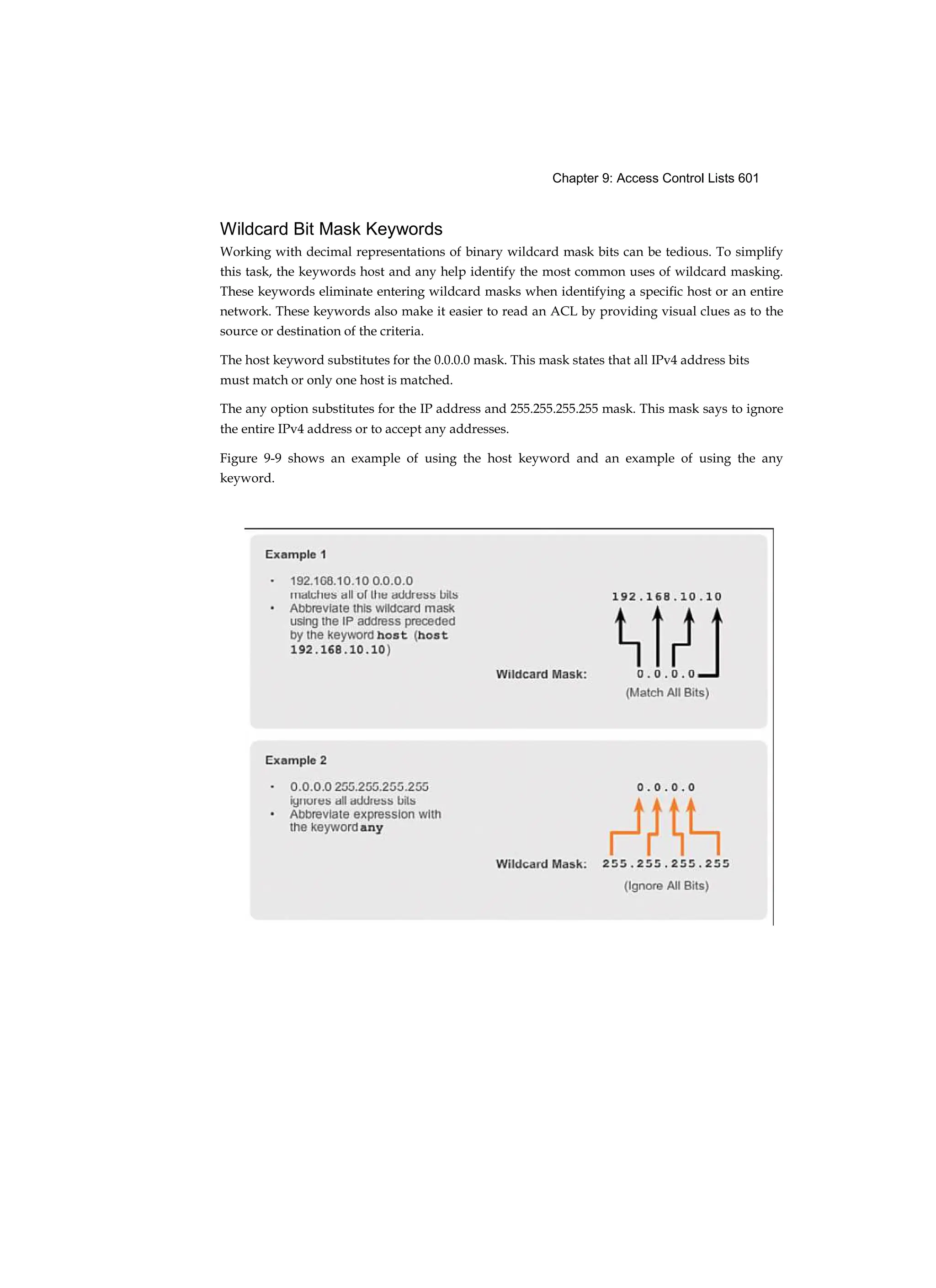 Chapter 9: Access Control Lists 601
Wildcard Bit Mask Keywords
Working with decimal representations of binary wildcard mask bits can be tedious. To simplify
this task, the keywords host and any help identify the most common uses of wildcard masking.
These keywords eliminate entering wildcard masks when identifying a specific host or an entire
network. These keywords also make it easier to read an ACL by providing visual clues as to the
source or destination of the criteria.
The host keyword substitutes for the 0.0.0.0 mask. This mask states that all IPv4 address bits
must match or only one host is matched.
The any option substitutes for the IP address and 255.255.255.255 mask. This mask says to ignore
the entire IPv4 address or to accept any addresses.
Figure 9-9 shows an example of using the host keyword and an example of using the any
keyword.
 