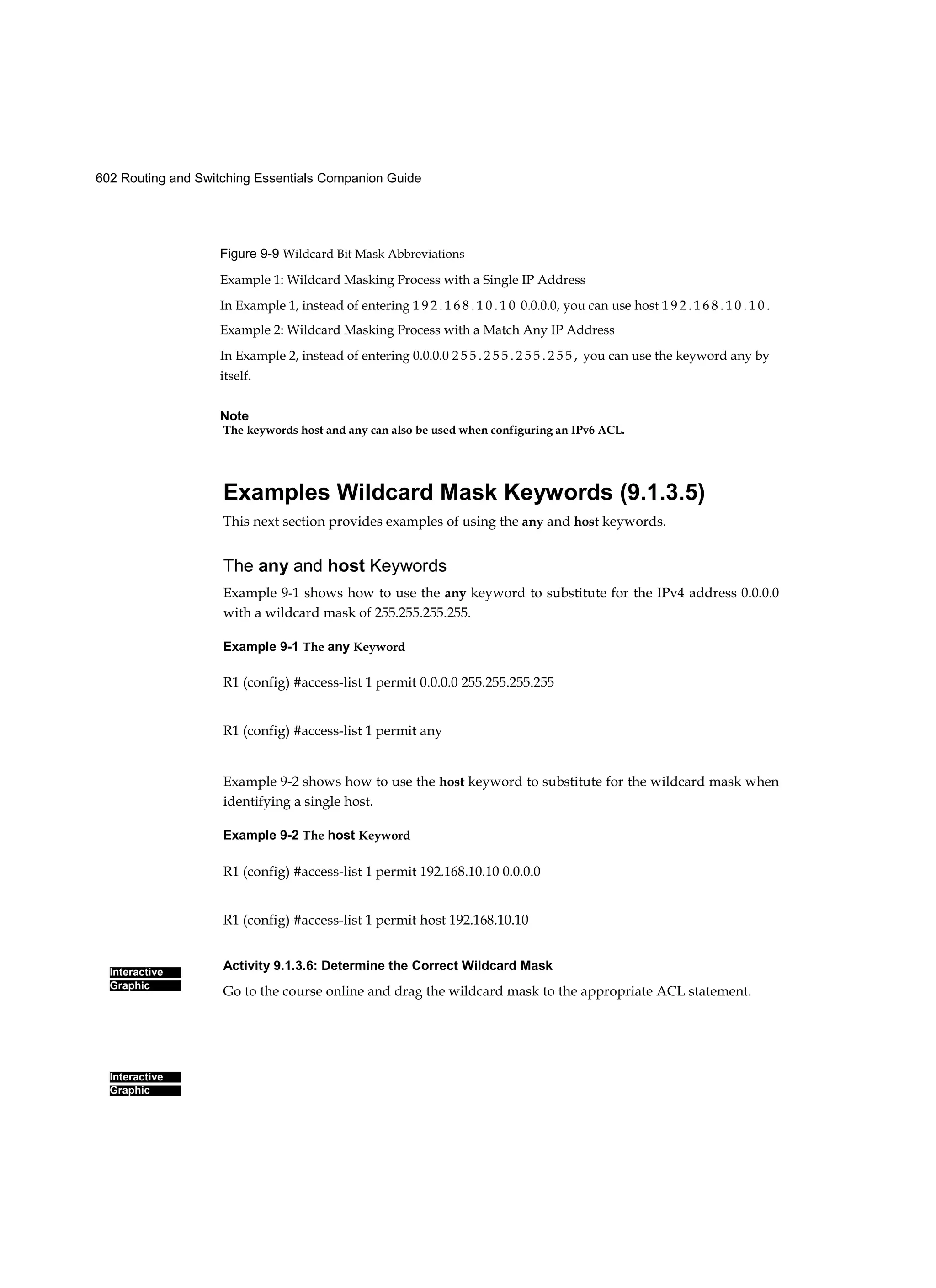 602 Routing and Switching Essentials Companion Guide
Interactive
Graphic
Interactive
Graphic
Figure 9-9 Wildcard Bit Mask Abbreviations
Example 1: Wildcard Masking Process with a Single IP Address
In Example 1, instead of entering 1 9 2 . 1 6 8 . 1 0 . 1 0 0.0.0.0, you can use host 1 9 2 . 1 6 8 . 1 0 . 1 0 .
Example 2: Wildcard Masking Process with a Match Any IP Address
In Example 2, instead of entering 0.0.0.0 2 5 5 . 2 5 5 . 2 5 5 . 2 5 5 , you can use the keyword any by
itself.
Note
The keywords host and any can also be used when configuring an IPv6 ACL.
Examples Wildcard Mask Keywords (9.1.3.5)
This next section provides examples of using the any and host keywords.
The any and host Keywords
Example 9-1 shows how to use the any keyword to substitute for the IPv4 address 0.0.0.0
with a wildcard mask of 255.255.255.255.
Example 9-1 The any Keyword
R1 (config) #access-list 1 permit 0.0.0.0 255.255.255.255
R1 (config) #access-list 1 permit any
Example 9-2 shows how to use the host keyword to substitute for the wildcard mask when
identifying a single host.
Example 9-2 The host Keyword
R1 (config) #access-list 1 permit 192.168.10.10 0.0.0.0
R1 (config) #access-list 1 permit host 192.168.10.10
Activity 9.1.3.6: Determine the Correct Wildcard Mask
Go to the course online and drag the wildcard mask to the appropriate ACL statement.
 