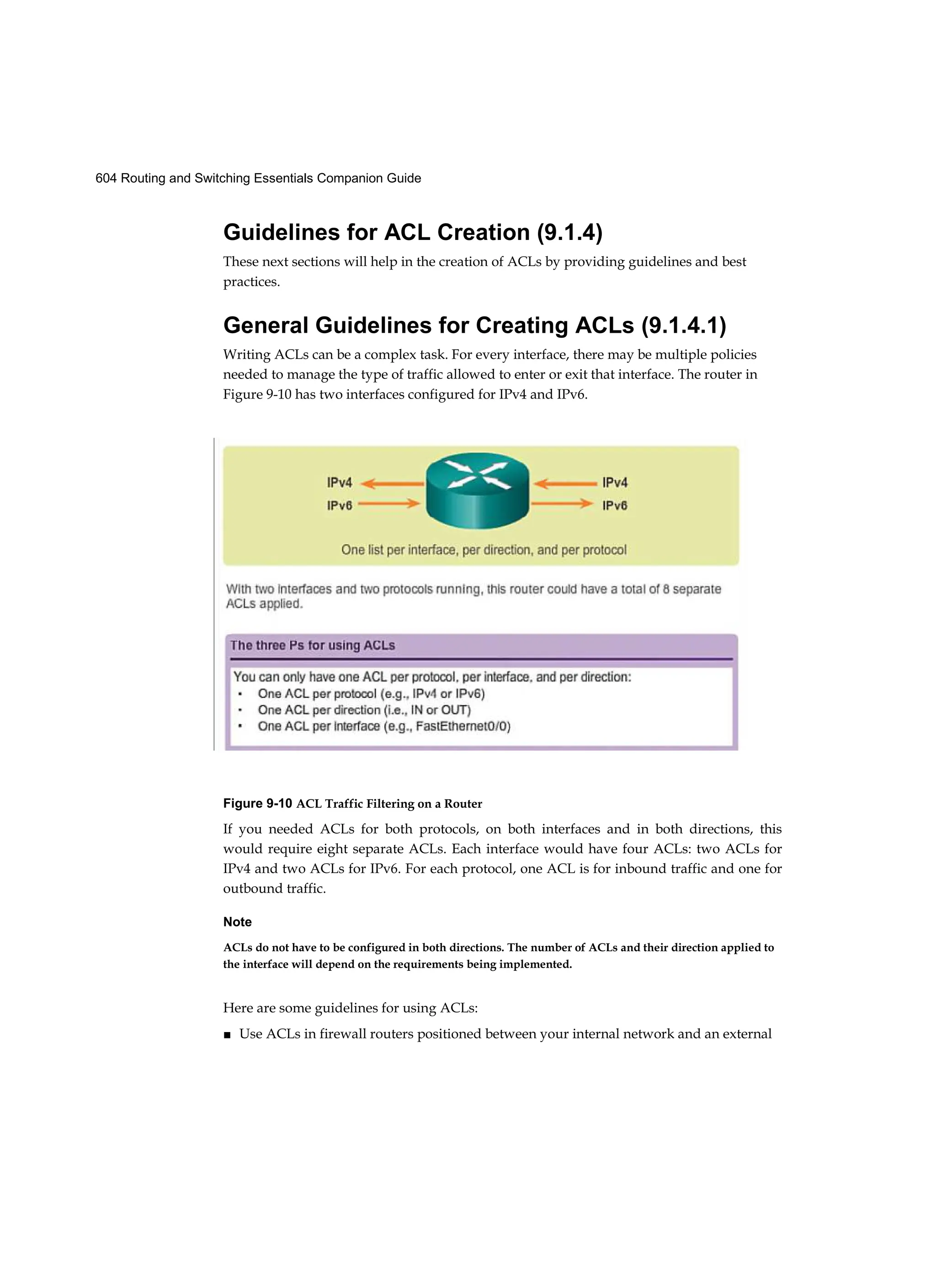 604 Routing and Switching Essentials Companion Guide
Guidelines for ACL Creation (9.1.4)
These next sections will help in the creation of ACLs by providing guidelines and best
practices.
General Guidelines for Creating ACLs (9.1.4.1)
Writing ACLs can be a complex task. For every interface, there may be multiple policies
needed to manage the type of traffic allowed to enter or exit that interface. The router in
Figure 9-10 has two interfaces configured for IPv4 and IPv6.
Figure 9-10 ACL Traffic Filtering on a Router
If you needed ACLs for both protocols, on both interfaces and in both directions, this
would require eight separate ACLs. Each interface would have four ACLs: two ACLs for
IPv4 and two ACLs for IPv6. For each protocol, one ACL is for inbound traffic and one for
outbound traffic.
Note
ACLs do not have to be configured in both directions. The number of ACLs and their direction applied to
the interface will depend on the requirements being implemented.
Here are some guidelines for using ACLs:
■ Use ACLs in firewall routers positioned between your internal network and an external
 