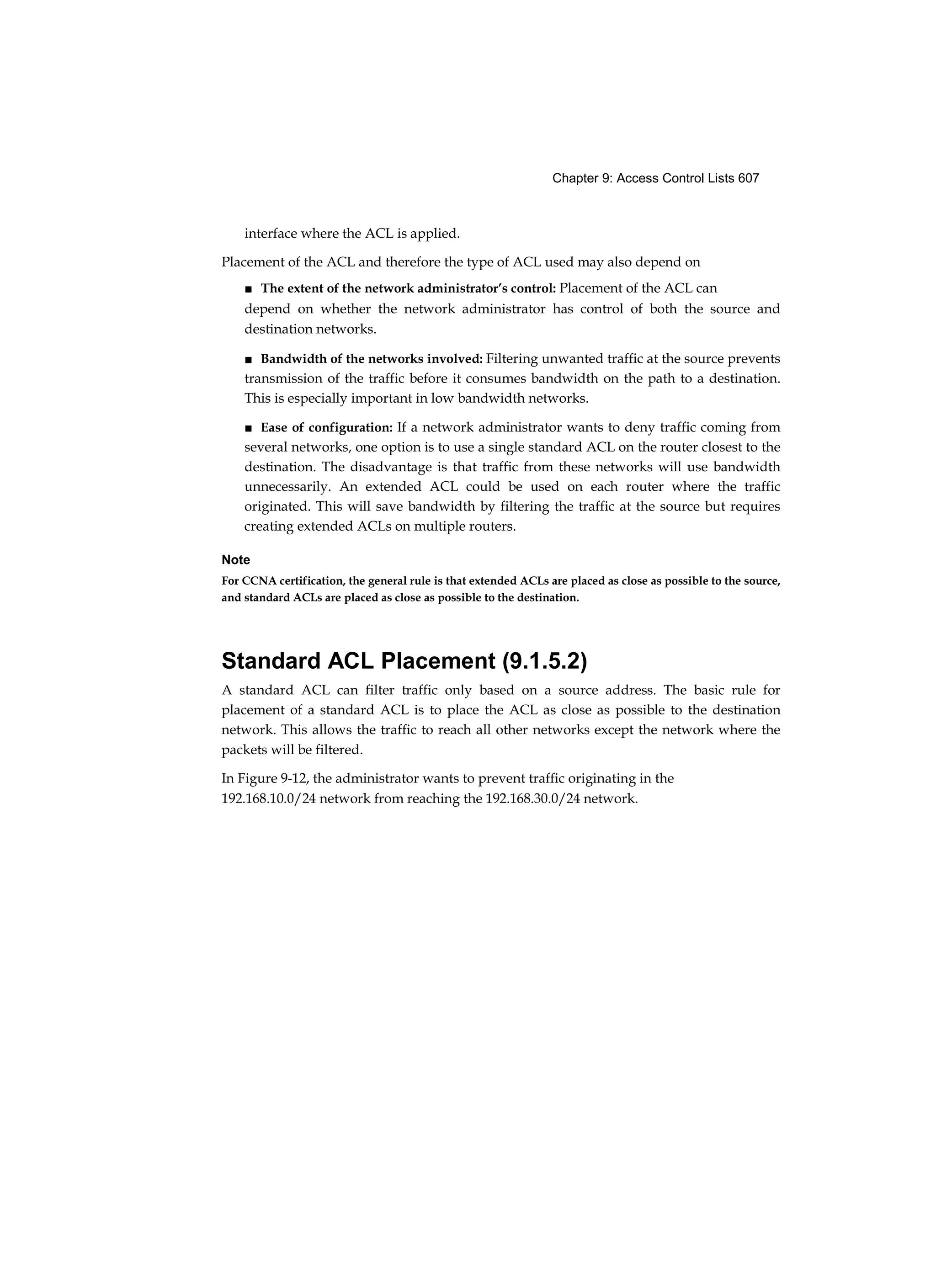 Chapter 9: Access Control Lists 607
interface where the ACL is applied.
Placement of the ACL and therefore the type of ACL used may also depend on
■ The extent of the network administrator’s control: Placement of the ACL can
depend on whether the network administrator has control of both the source and
destination networks.
■ Bandwidth of the networks involved: Filtering unwanted traffic at the source prevents
transmission of the traffic before it consumes bandwidth on the path to a destination.
This is especially important in low bandwidth networks.
■ Ease of configuration: If a network administrator wants to deny traffic coming from
several networks, one option is to use a single standard ACL on the router closest to the
destination. The disadvantage is that traffic from these networks will use bandwidth
unnecessarily. An extended ACL could be used on each router where the traffic
originated. This will save bandwidth by filtering the traffic at the source but requires
creating extended ACLs on multiple routers.
Note
For CCNA certification, the general rule is that extended ACLs are placed as close as possible to the source,
and standard ACLs are placed as close as possible to the destination.
Standard ACL Placement (9.1.5.2)
A standard ACL can filter traffic only based on a source address. The basic rule for
placement of a standard ACL is to place the ACL as close as possible to the destination
network. This allows the traffic to reach all other networks except the network where the
packets will be filtered.
In Figure 9-12, the administrator wants to prevent traffic originating in the
192.168.10.0/24 network from reaching the 192.168.30.0/24 network.
 