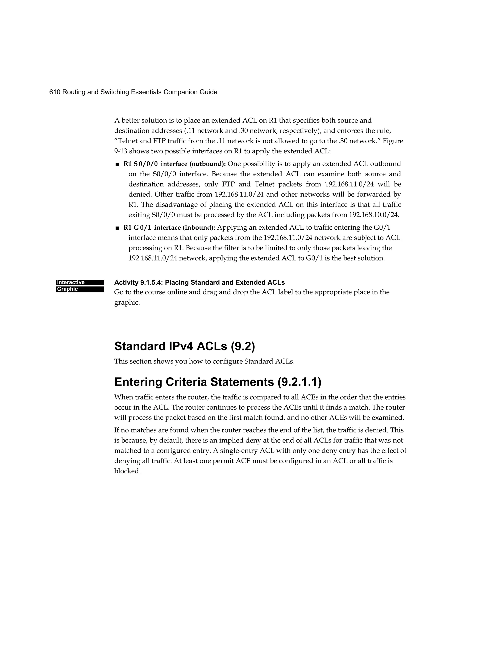 610 Routing and Switching Essentials Companion Guide
Interactive
Graphic
A better solution is to place an extended ACL on R1 that specifies both source and
destination addresses (.11 network and .30 network, respectively), and enforces the rule,
“Telnet and FTP traffic from the .11 network is not allowed to go to the .30 network.” Figure
9-13 shows two possible interfaces on R1 to apply the extended ACL:
■ R1 S 0 / 0 / 0 interface (outbound): One possibility is to apply an extended ACL outbound
on the S0/0/0 interface. Because the extended ACL can examine both source and
destination addresses, only FTP and Telnet packets from 192.168.11.0/24 will be
denied. Other traffic from 192.168.11.0/24 and other networks will be forwarded by
R1. The disadvantage of placing the extended ACL on this interface is that all traffic
exiting S0/0/0 must be processed by the ACL including packets from 192.168.10.0/24.
■ R1 G 0 / 1 interface (inbound): Applying an extended ACL to traffic entering the G0/1
interface means that only packets from the 192.168.11.0/24 network are subject to ACL
processing on R1. Because the filter is to be limited to only those packets leaving the
192.168.11.0/24 network, applying the extended ACL to G0/1 is the best solution.
Activity 9.1.5.4: Placing Standard and Extended ACLs
Go to the course online and drag and drop the ACL label to the appropriate place in the
graphic.
Standard IPv4 ACLs (9.2)
This section shows you how to configure Standard ACLs.
Entering Criteria Statements (9.2.1.1)
When traffic enters the router, the traffic is compared to all ACEs in the order that the entries
occur in the ACL. The router continues to process the ACEs until it finds a match. The router
will process the packet based on the first match found, and no other ACEs will be examined.
If no matches are found when the router reaches the end of the list, the traffic is denied. This
is because, by default, there is an implied deny at the end of all ACLs for traffic that was not
matched to a configured entry. A single-entry ACL with only one deny entry has the effect of
denying all traffic. At least one permit ACE must be configured in an ACL or all traffic is
blocked.
 
