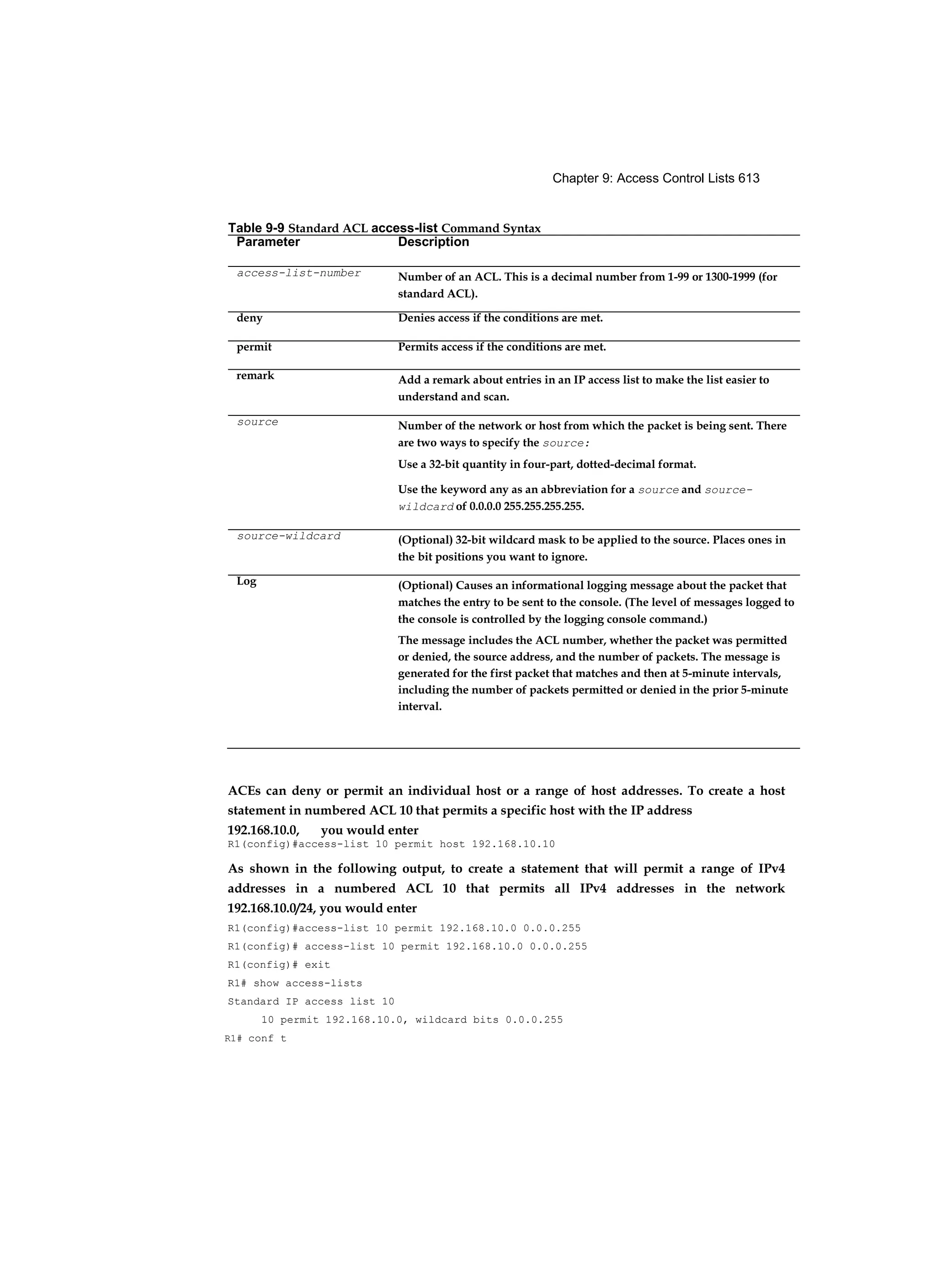Chapter 9: Access Control Lists 613
ACEs can deny or permit an individual host or a range of host addresses. To create a host
statement in numbered ACL 10 that permits a specific host with the IP address
192.168.10.0, you would enter
R1(config)#access-list 10 permit host 192.168.10.10
As shown in the following output, to create a statement that will permit a range of IPv4
addresses in a numbered ACL 10 that permits all IPv4 addresses in the network
192.168.10.0/24, you would enter
R1(config)#access-list 10 permit 192.168.10.0 0.0.0.255
R1(config)# access-list 10 permit 192.168.10.0 0.0.0.255
R1(config)# exit
R1# show access-lists
Standard IP access list 10
10 permit 192.168.10.0, wildcard bits 0.0.0.255
R1# conf t
Table 9-9 Standard ACL access-list Command Syntax
Parameter Description
access-list-number Number of an ACL. This is a decimal number from 1-99 or 1300-1999 (for
standard ACL).
deny Denies access if the conditions are met.
permit Permits access if the conditions are met.
remark Add a remark about entries in an IP access list to make the list easier to
understand and scan.
source Number of the network or host from which the packet is being sent. There
are two ways to specify the source:
Use a 32-bit quantity in four-part, dotted-decimal format.
Use the keyword any as an abbreviation for a source and source-
wildcard of 0.0.0.0 255.255.255.255.
source-wildcard (Optional) 32-bit wildcard mask to be applied to the source. Places ones in
the bit positions you want to ignore.
Log (Optional) Causes an informational logging message about the packet that
matches the entry to be sent to the console. (The level of messages logged to
the console is controlled by the logging console command.)
The message includes the ACL number, whether the packet was permitted
or denied, the source address, and the number of packets. The message is
generated for the first packet that matches and then at 5-minute intervals,
including the number of packets permitted or denied in the prior 5-minute
interval.
 