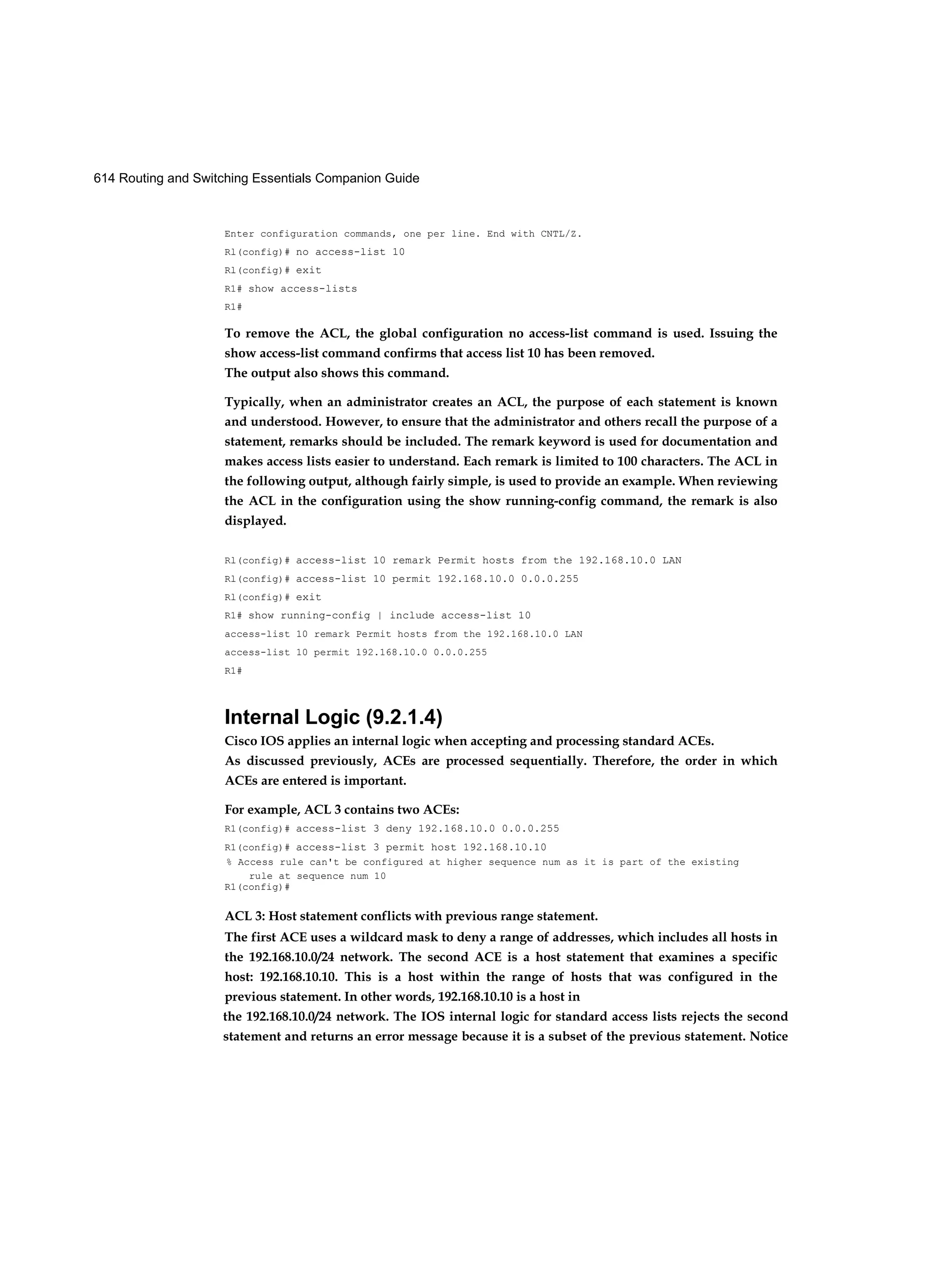 614 Routing and Switching Essentials Companion Guide
Enter configuration commands, one per line. End with CNTL/Z.
Rl(config)# no access-list 10
Rl(config)# exit
R1# show access-lists
R1#
To remove the ACL, the global configuration no access-list command is used. Issuing the
show access-list command confirms that access list 10 has been removed.
The output also shows this command.
Typically, when an administrator creates an ACL, the purpose of each statement is known
and understood. However, to ensure that the administrator and others recall the purpose of a
statement, remarks should be included. The remark keyword is used for documentation and
makes access lists easier to understand. Each remark is limited to 100 characters. The ACL in
the following output, although fairly simple, is used to provide an example. When reviewing
the ACL in the configuration using the show running-config command, the remark is also
displayed.
Rl(config)# access-list 10 remark Permit hosts from the 192.168.10.0 LAN
Rl(config)# access-list 10 permit 192.168.10.0 0.0.0.255
Rl(config)# exit
R1# show running-config | include access-list 10
access-list 10 remark Permit hosts from the 192.168.10.0 LAN
access-list 10 permit 192.168.10.0 0.0.0.255
R1#
Internal Logic (9.2.1.4)
Cisco IOS applies an internal logic when accepting and processing standard ACEs.
As discussed previously, ACEs are processed sequentially. Therefore, the order in which
ACEs are entered is important.
For example, ACL 3 contains two ACEs:
R1(config)# access-list 3 deny 192.168.10.0 0.0.0.255
R1(config)# access-list 3 permit host 192.168.10.10
% Access rule can't be configured at higher sequence num as it is part of the existing
rule at sequence num 10
R1(config)#
ACL 3: Host statement conflicts with previous range statement.
The first ACE uses a wildcard mask to deny a range of addresses, which includes all hosts in
the 192.168.10.0/24 network. The second ACE is a host statement that examines a specific
host: 192.168.10.10. This is a host within the range of hosts that was configured in the
previous statement. In other words, 192.168.10.10 is a host in
the 192.168.10.0/24 network. The IOS internal logic for standard access lists rejects the second
statement and returns an error message because it is a subset of the previous statement. Notice
 