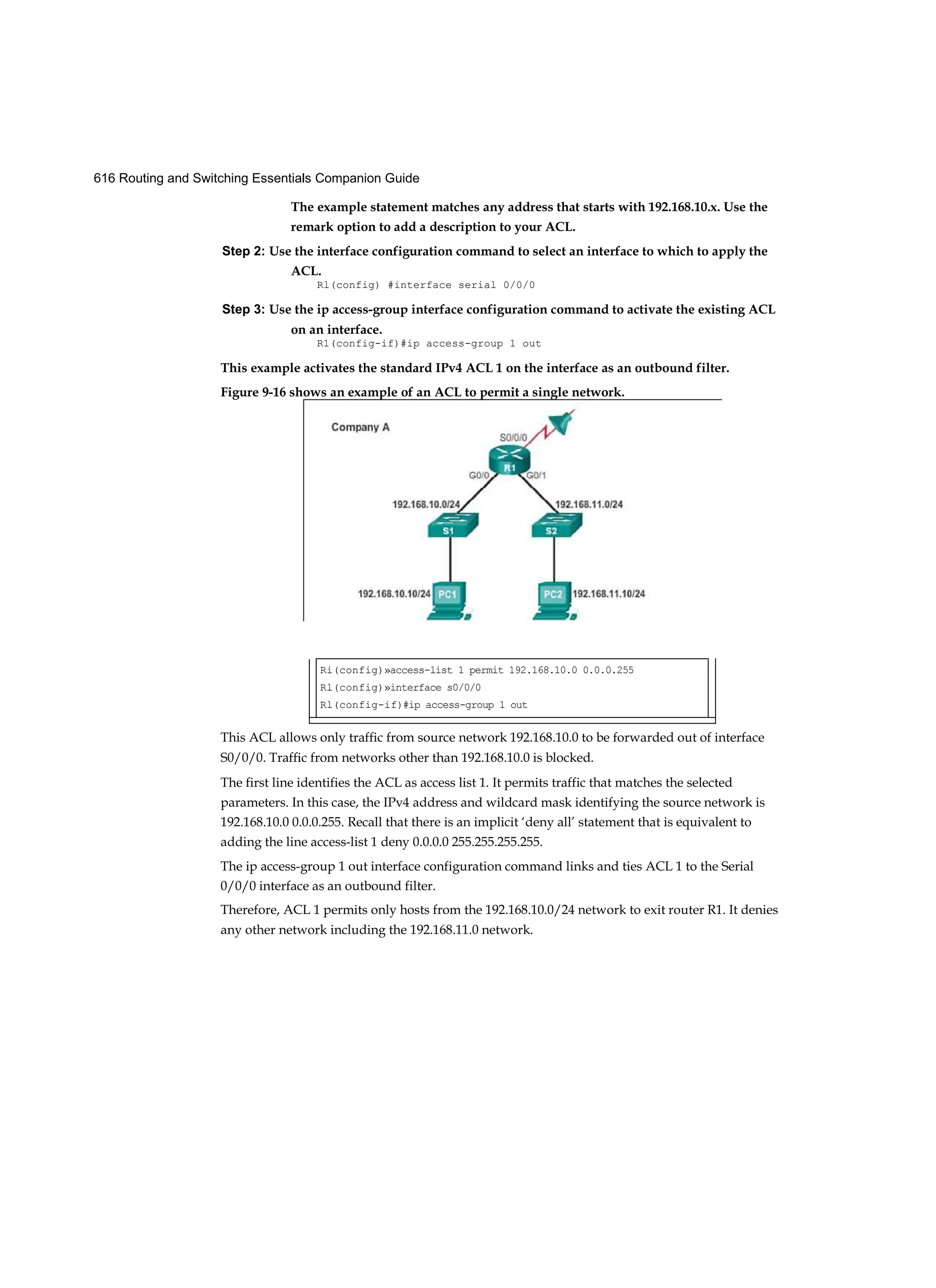 616 Routing and Switching Essentials Companion Guide
The example statement matches any address that starts with 192.168.10.x. Use the
remark option to add a description to your ACL.
Step 2: Use the interface configuration command to select an interface to which to apply the
ACL.
Rl(config) #interface serial 0/0/0
Step 3: Use the ip access-group interface configuration command to activate the existing ACL
on an interface.
R1(config-if)#ip access-group 1 out
This example activates the standard IPv4 ACL 1 on the interface as an outbound filter.
This ACL allows only traffic from source network 192.168.10.0 to be forwarded out of interface
S0/0/0. Traffic from networks other than 192.168.10.0 is blocked.
The first line identifies the ACL as access list 1. It permits traffic that matches the selected
parameters. In this case, the IPv4 address and wildcard mask identifying the source network is
192.168.10.0 0.0.0.255. Recall that there is an implicit ‘deny all’ statement that is equivalent to
adding the line access-list 1 deny 0.0.0.0 255.255.255.255.
The ip access-group 1 out interface configuration command links and ties ACL 1 to the Serial
0/0/0 interface as an outbound filter.
Therefore, ACL 1 permits only hosts from the 192.168.10.0/24 network to exit router R1. It denies
any other network including the 192.168.11.0 network.
Figure 9-16 shows an example of an ACL to permit a single network.
Ri(config)»access-list 1 permit 192.168.10.0 0.0.0.255
Rl(config)»interface s0/0/0
Rl(config-if)#ip access-group 1 out
 