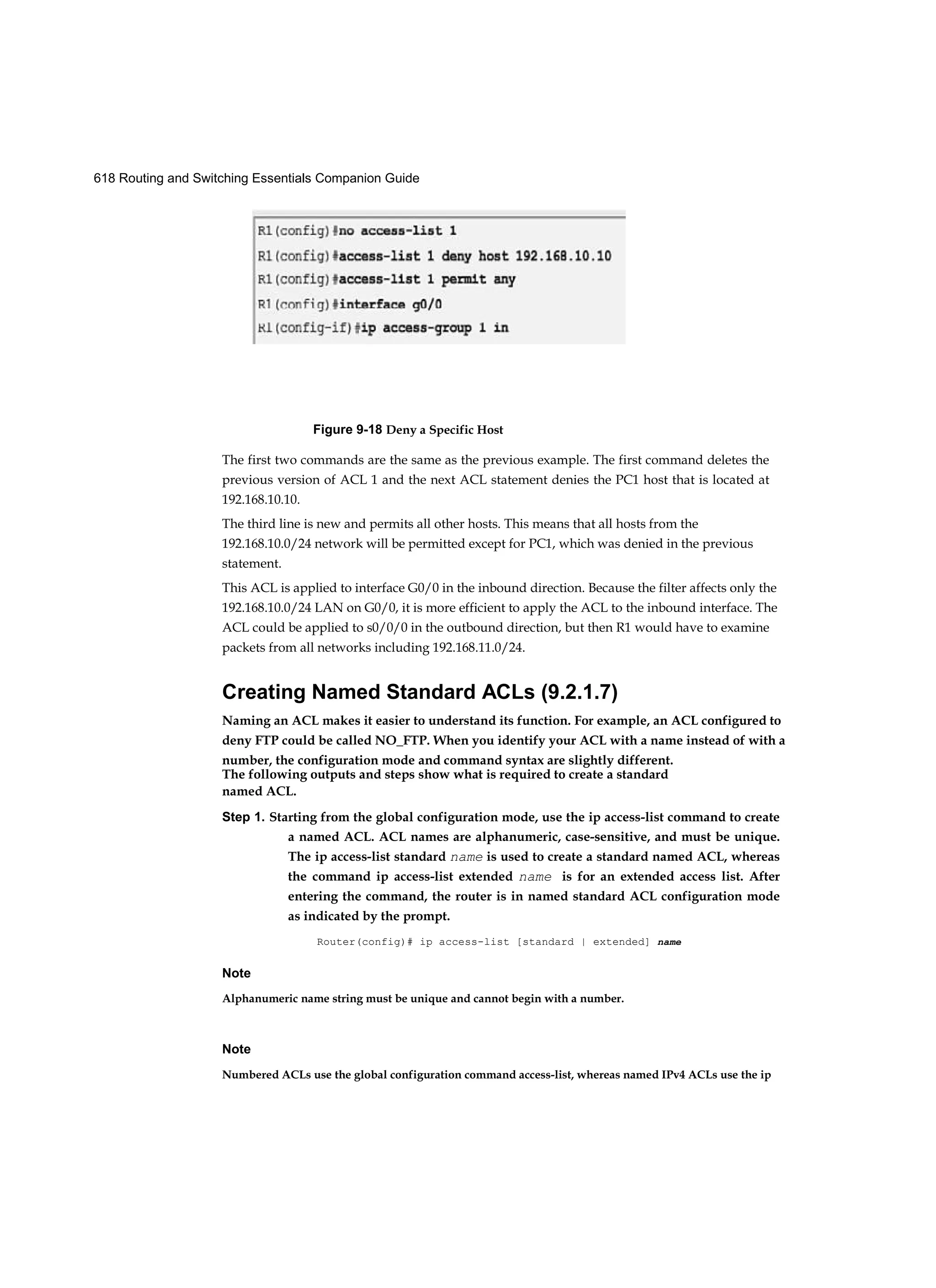 618 Routing and Switching Essentials Companion Guide
The first two commands are the same as the previous example. The first command deletes the
previous version of ACL 1 and the next ACL statement denies the PC1 host that is located at
192.168.10.10.
The third line is new and permits all other hosts. This means that all hosts from the
192.168.10.0/24 network will be permitted except for PC1, which was denied in the previous
statement.
This ACL is applied to interface G0/0 in the inbound direction. Because the filter affects only the
192.168.10.0/24 LAN on G0/0, it is more efficient to apply the ACL to the inbound interface. The
ACL could be applied to s0/0/0 in the outbound direction, but then R1 would have to examine
packets from all networks including 192.168.11.0/24.
Creating Named Standard ACLs (9.2.1.7)
Naming an ACL makes it easier to understand its function. For example, an ACL configured to
deny FTP could be called NO_FTP. When you identify your ACL with a name instead of with a
number, the configuration mode and command syntax are slightly different.
The following outputs and steps show what is required to create a standard
named ACL.
Step 1. Starting from the global configuration mode, use the ip access-list command to create
a named ACL. ACL names are alphanumeric, case-sensitive, and must be unique.
The ip access-list standard name is used to create a standard named ACL, whereas
the command ip access-list extended name is for an extended access list. After
entering the command, the router is in named standard ACL configuration mode
as indicated by the prompt.
Router(config)# ip access-list [standard | extended] name
Note
Alphanumeric name string must be unique and cannot begin with a number.
Note
Numbered ACLs use the global configuration command access-list, whereas named IPv4 ACLs use the ip
Figure 9-18 Deny a Specific Host
 