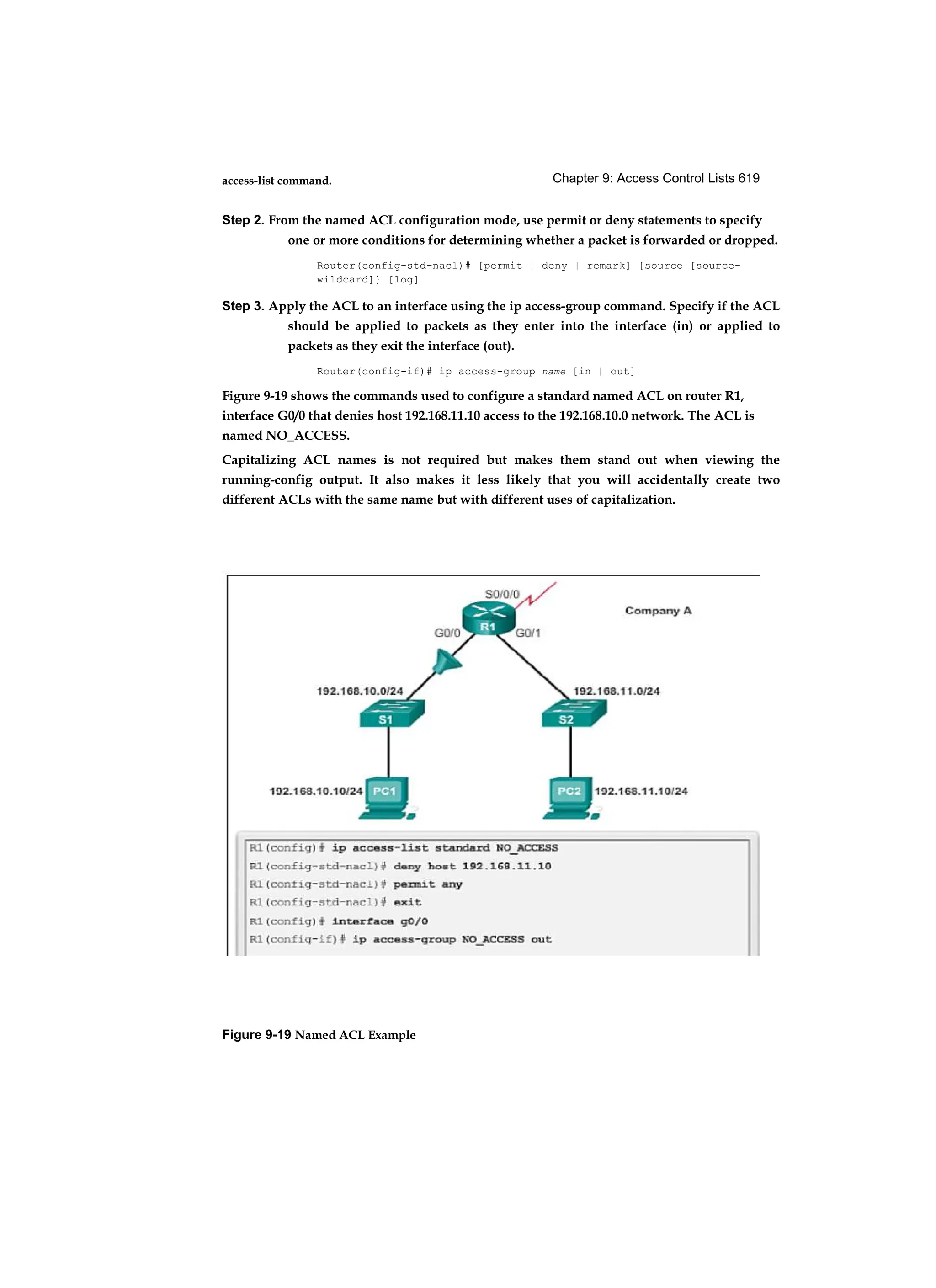 Chapter 9: Access Control Lists 619
access-list command.
Step 2. From the named ACL configuration mode, use permit or deny statements to specify
one or more conditions for determining whether a packet is forwarded or dropped.
Router(config-std-nacl)# [permit | deny | remark] {source [source-
wildcard]} [log]
Step 3. Apply the ACL to an interface using the ip access-group command. Specify if the ACL
should be applied to packets as they enter into the interface (in) or applied to
packets as they exit the interface (out).
Router(config-if)# ip access-group name [in | out]
Figure 9-19 shows the commands used to configure a standard named ACL on router R1,
interface G0/0 that denies host 192.168.11.10 access to the 192.168.10.0 network. The ACL is
named NO_ACCESS.
Capitalizing ACL names is not required but makes them stand out when viewing the
running-config output. It also makes it less likely that you will accidentally create two
different ACLs with the same name but with different uses of capitalization.
Figure 9-19 Named ACL Example
 