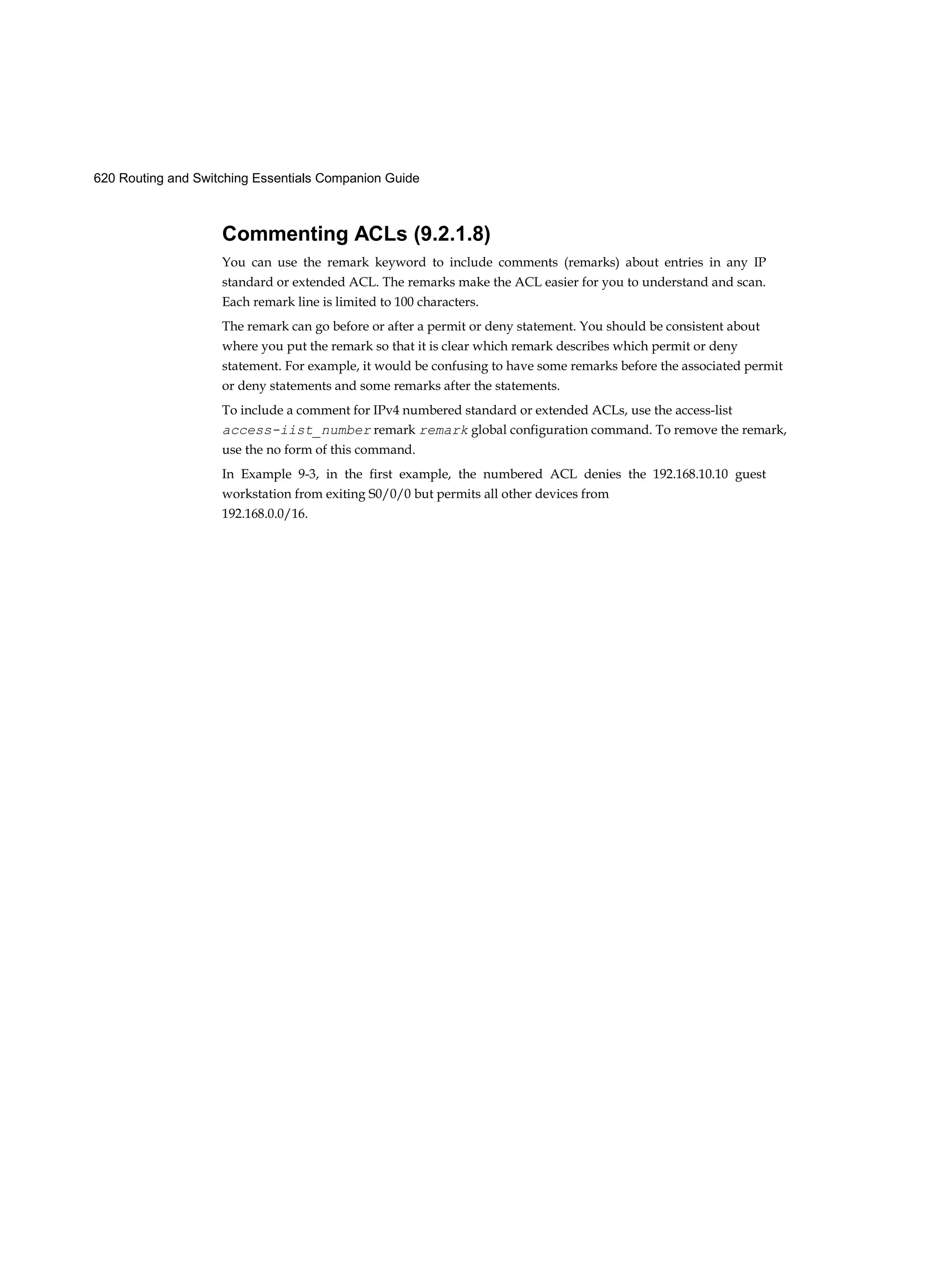620 Routing and Switching Essentials Companion Guide
Commenting ACLs (9.2.1.8)
You can use the remark keyword to include comments (remarks) about entries in any IP
standard or extended ACL. The remarks make the ACL easier for you to understand and scan.
Each remark line is limited to 100 characters.
The remark can go before or after a permit or deny statement. You should be consistent about
where you put the remark so that it is clear which remark describes which permit or deny
statement. For example, it would be confusing to have some remarks before the associated permit
or deny statements and some remarks after the statements.
To include a comment for IPv4 numbered standard or extended ACLs, use the access-list
access-iist_number remark remark global configuration command. To remove the remark,
use the no form of this command.
In Example 9-3, in the first example, the numbered ACL denies the 192.168.10.10 guest
workstation from exiting S0/0/0 but permits all other devices from
192.168.0.0/16.
 