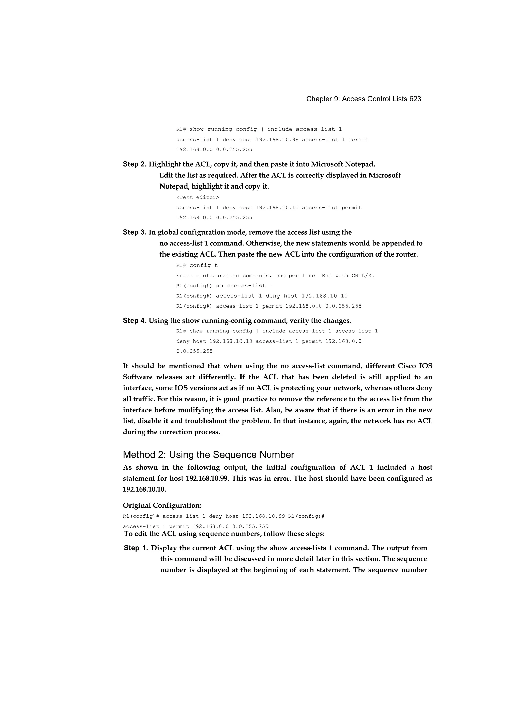 Chapter 9: Access Control Lists 623
R1# show running-config | include access-list 1
access-list 1 deny host 192.168.10.99 access-list 1 permit
192.168.0.0 0.0.255.255
Step 2. Highlight the ACL, copy it, and then paste it into Microsoft Notepad.
Edit the list as required. After the ACL is correctly displayed in Microsoft
Notepad, highlight it and copy it.
<Text editor>
access-list 1 deny host 192.168.10.10 access-list permit
192.168.0.0 0.0.255.255
Step 3. In global configuration mode, remove the access list using the
no access-list 1 command. Otherwise, the new statements would be appended to
the existing ACL. Then paste the new ACL into the configuration of the router.
R1# config t
Enter configuration commands, one per line. End with CNTL/Z.
R1(config#) no access-list 1
R1(config#) access-list 1 deny host 192.168.10.10
R1(config#) access-list 1 permit 192.168.0.0 0.0.255.255
Step 4. Using the show running-config command, verify the changes.
R1# show running-config | include access-list 1 access-list 1
deny host 192.168.10.10 access-list 1 permit 192.168.0.0
0.0.255.255
It should be mentioned that when using the no access-list command, different Cisco IOS
Software releases act differently. If the ACL that has been deleted is still applied to an
interface, some IOS versions act as if no ACL is protecting your network, whereas others deny
all traffic. For this reason, it is good practice to remove the reference to the access list from the
interface before modifying the access list. Also, be aware that if there is an error in the new
list, disable it and troubleshoot the problem. In that instance, again, the network has no ACL
during the correction process.
Method 2: Using the Sequence Number
As shown in the following output, the initial configuration of ACL 1 included a host
statement for host 192.168.10.99. This was in error. The host should have been configured as
192.168.10.10.
Original Configuration:
R1(config)# access-list 1 deny host 192.168.10.99 R1(config)#
access-list 1 permit 192.168.0.0 0.0.255.255
To edit the ACL using sequence numbers, follow these steps:
Step 1. Display the current ACL using the show access-lists 1 command. The output from
this command will be discussed in more detail later in this section. The sequence
number is displayed at the beginning of each statement. The sequence number
 