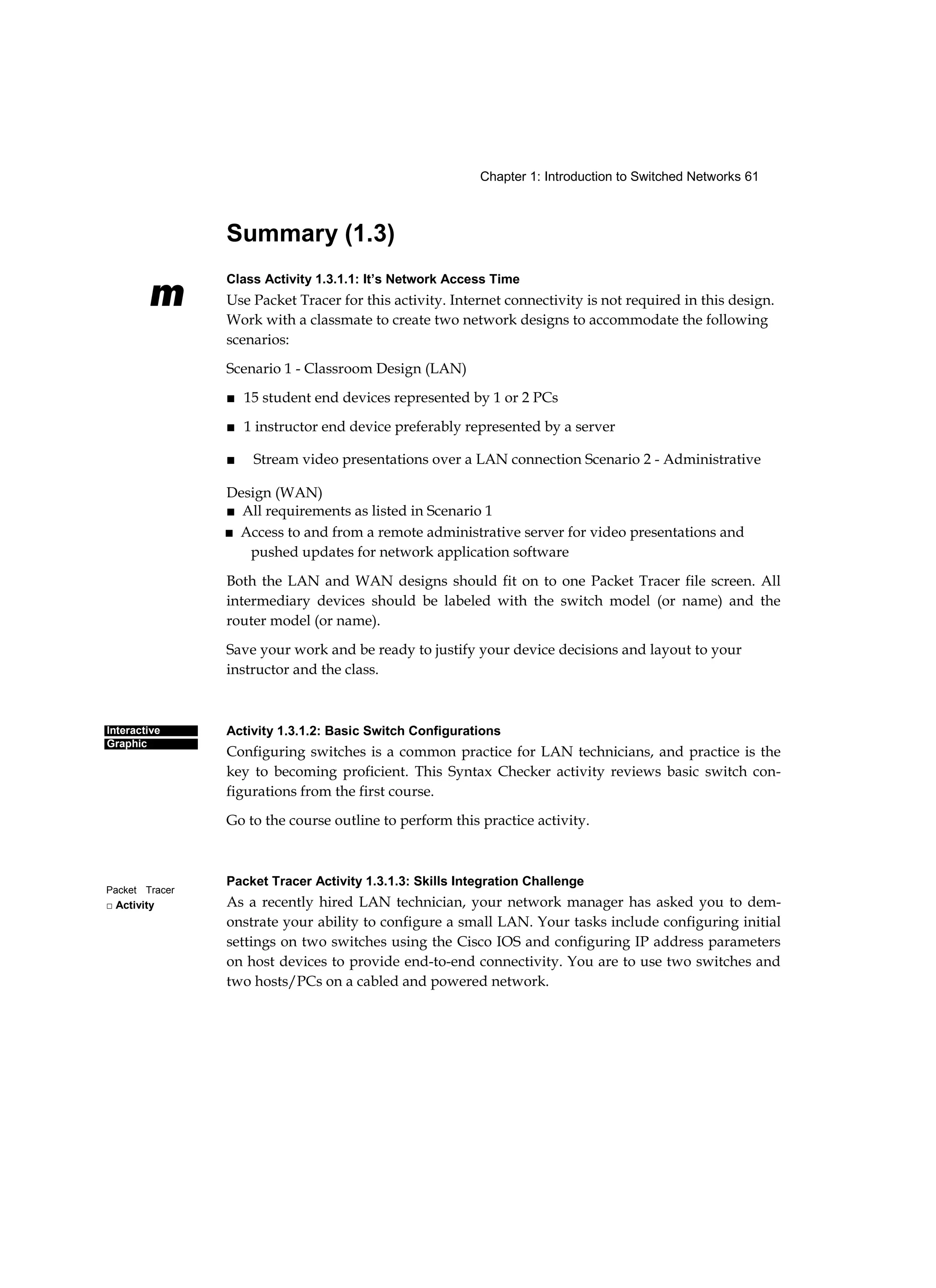 Chapter 1: Introduction to Switched Networks 61
m
Interactive
Graphic
Packet Tracer
□ Activity
Summary (1.3)
Class Activity 1.3.1.1: It’s Network Access Time
Use Packet Tracer for this activity. Internet connectivity is not required in this design.
Work with a classmate to create two network designs to accommodate the following
scenarios:
Scenario 1 - Classroom Design (LAN)
■ 15 student end devices represented by 1 or 2 PCs
■ 1 instructor end device preferably represented by a server
■ Stream video presentations over a LAN connection Scenario 2 - Administrative
Design (WAN)
■ All requirements as listed in Scenario 1
■ Access to and from a remote administrative server for video presentations and
pushed updates for network application software
Both the LAN and WAN designs should fit on to one Packet Tracer file screen. All
intermediary devices should be labeled with the switch model (or name) and the
router model (or name).
Save your work and be ready to justify your device decisions and layout to your
instructor and the class.
Activity 1.3.1.2: Basic Switch Configurations
Configuring switches is a common practice for LAN technicians, and practice is the
key to becoming proficient. This Syntax Checker activity reviews basic switch con-
figurations from the first course.
Go to the course outline to perform this practice activity.
Packet Tracer Activity 1.3.1.3: Skills Integration Challenge
As a recently hired LAN technician, your network manager has asked you to dem-
onstrate your ability to configure a small LAN. Your tasks include configuring initial
settings on two switches using the Cisco IOS and configuring IP address parameters
on host devices to provide end-to-end connectivity. You are to use two switches and
two hosts/PCs on a cabled and powered network.
 