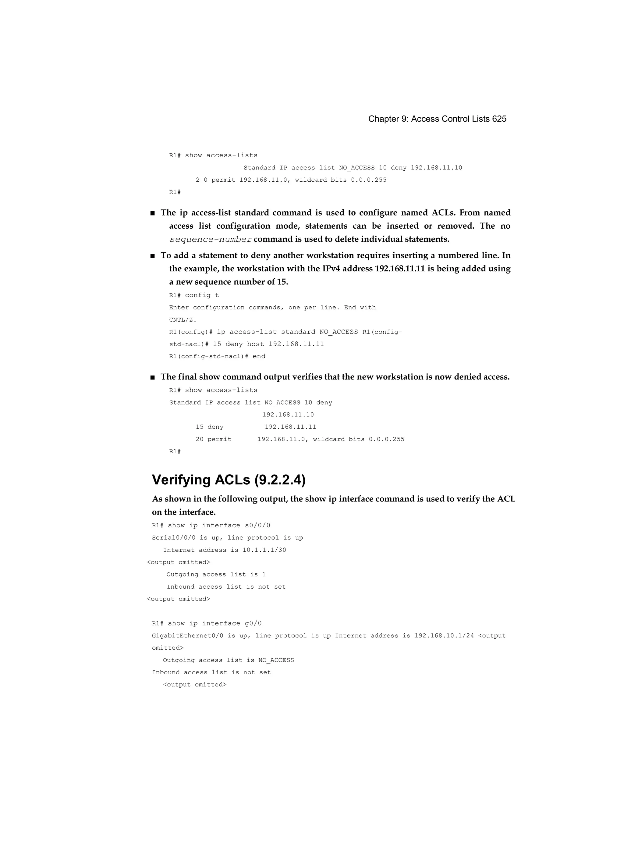 Chapter 9: Access Control Lists 625
R1# show access-lists
Standard IP access list NO_ACCESS 10 deny 192.168.11.10
2 0 permit 192.168.11.0, wildcard bits 0.0.0.255
R1#
■ The ip access-list standard command is used to configure named ACLs. From named
access list configuration mode, statements can be inserted or removed. The no
sequence-number command is used to delete individual statements.
■ To add a statement to deny another workstation requires inserting a numbered line. In
the example, the workstation with the IPv4 address 192.168.11.11 is being added using
a new sequence number of 15.
R1# config t
Enter configuration commands, one per line. End with
CNTL/Z.
R1(config)# ip access-list standard NO_ACCESS R1(config-
std-nacl)# 15 deny host 192.168.11.11
R1(config-std-nacl)# end
■ The final show command output verifies that the new workstation is now denied access.
R1# show access-lists
Standard IP access list NO_ACCESS 10 deny
192.168.11.10
15 deny 192.168.11.11
20 permit 192.168.11.0, wildcard bits 0.0.0.255
R1#
Verifying ACLs (9.2.2.4)
As shown in the following output, the show ip interface command is used to verify the ACL
on the interface.
R1# show ip interface s0/0/0
Serial0/0/0 is up, line protocol is up
Internet address is 10.1.1.1/30
<output omitted>
Outgoing access list is 1
Inbound access list is not set
<output omitted>
R1# show ip interface g0/0
GigabitEthernet0/0 is up, line protocol is up Internet address is 192.168.10.1/24 <output
omitted>
Outgoing access list is NO_ACCESS
Inbound access list is not set
<output omitted>
 
