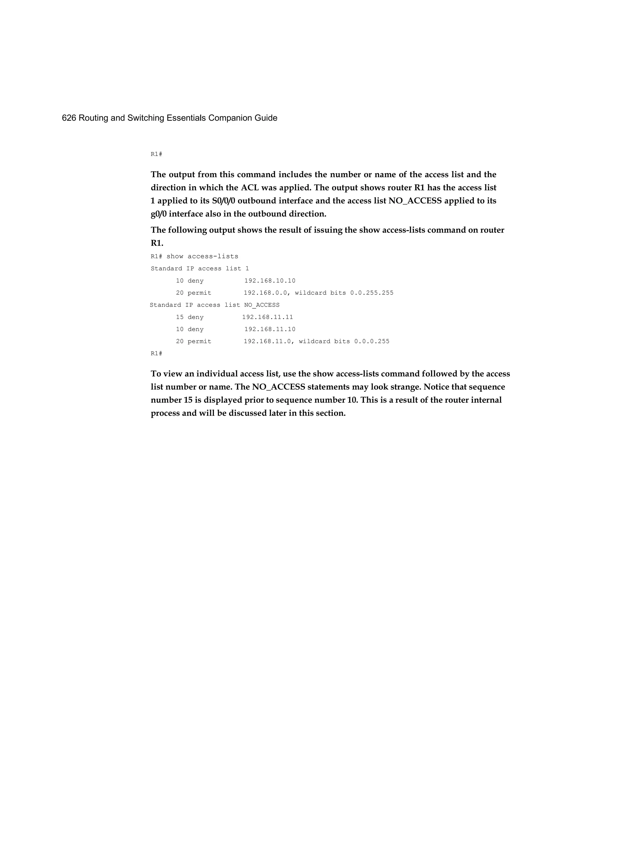 626 Routing and Switching Essentials Companion Guide
R1#
The output from this command includes the number or name of the access list and the
direction in which the ACL was applied. The output shows router R1 has the access list
1 applied to its S0/0/0 outbound interface and the access list NO_ACCESS applied to its
g0/0 interface also in the outbound direction.
The following output shows the result of issuing the show access-lists command on router
R1.
R1# show access-lists
Standard IP access list 1
10 deny 192.168.10.10
20 permit 192.168.0.0, wildcard bits 0.0.255.255
Standard IP access list NO_ACCESS
15 deny 192.168.11.11
10 deny 192.168.11.10
20 permit 192.168.11.0, wildcard bits 0.0.0.255
R1#
To view an individual access list, use the show access-lists command followed by the access
list number or name. The NO_ACCESS statements may look strange. Notice that sequence
number 15 is displayed prior to sequence number 10. This is a result of the router internal
process and will be discussed later in this section.
 