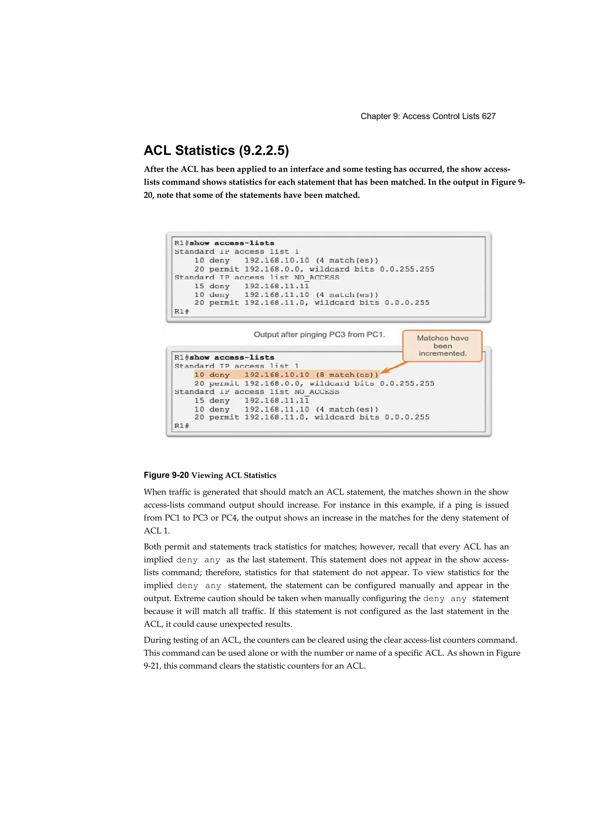 Chapter 9: Access Control Lists 627
ACL Statistics (9.2.2.5)
After the ACL has been applied to an interface and some testing has occurred, the show access-
lists command shows statistics for each statement that has been matched. In the output in Figure 9-
20, note that some of the statements have been matched.
Figure 9-20 Viewing ACL Statistics
When traffic is generated that should match an ACL statement, the matches shown in the show
access-lists command output should increase. For instance in this example, if a ping is issued
from PC1 to PC3 or PC4, the output shows an increase in the matches for the deny statement of
ACL 1.
Both permit and statements track statistics for matches; however, recall that every ACL has an
implied deny any as the last statement. This statement does not appear in the show access-
lists command; therefore, statistics for that statement do not appear. To view statistics for the
implied deny any statement, the statement can be configured manually and appear in the
output. Extreme caution should be taken when manually configuring the deny any statement
because it will match all traffic. If this statement is not configured as the last statement in the
ACL, it could cause unexpected results.
During testing of an ACL, the counters can be cleared using the clear access-list counters command.
This command can be used alone or with the number or name of a specific ACL. As shown in Figure
9-21, this command clears the statistic counters for an ACL.
 