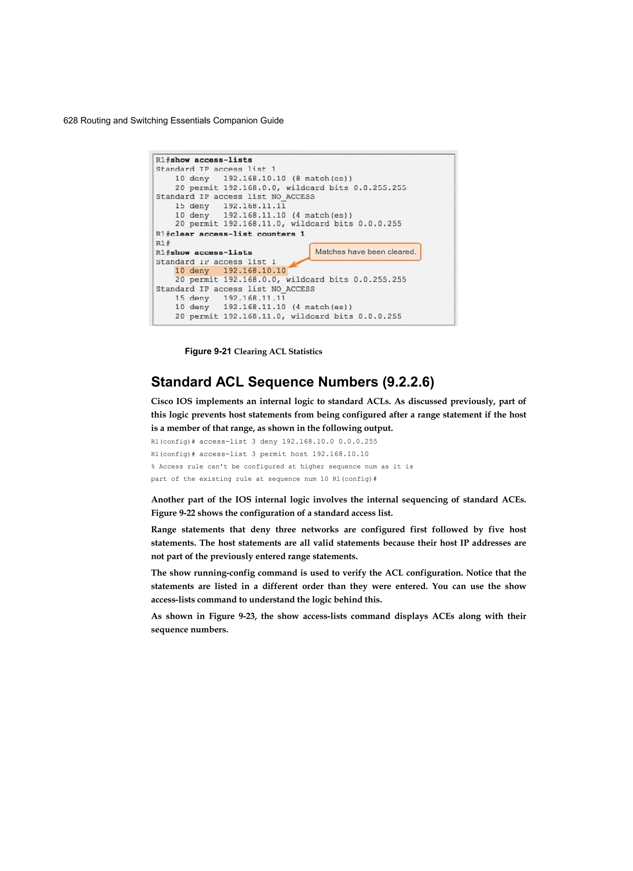628 Routing and Switching Essentials Companion Guide
Figure 9-21 Clearing ACL Statistics
Standard ACL Sequence Numbers (9.2.2.6)
Cisco IOS implements an internal logic to standard ACLs. As discussed previously, part of
this logic prevents host statements from being configured after a range statement if the host
is a member of that range, as shown in the following output.
R1(config)# access-list 3 deny 192.168.10.0 0.0.0.255
R1(config)# access-list 3 permit host 192.168.10.10
% Access rule can't be configured at higher sequence num as it is
part of the existing rule at sequence num 10 R1(config)#
Another part of the IOS internal logic involves the internal sequencing of standard ACEs.
Figure 9-22 shows the configuration of a standard access list.
Range statements that deny three networks are configured first followed by five host
statements. The host statements are all valid statements because their host IP addresses are
not part of the previously entered range statements.
The show running-config command is used to verify the ACL configuration. Notice that the
statements are listed in a different order than they were entered. You can use the show
access-lists command to understand the logic behind this.
As shown in Figure 9-23, the show access-lists command displays ACEs along with their
sequence numbers.
 