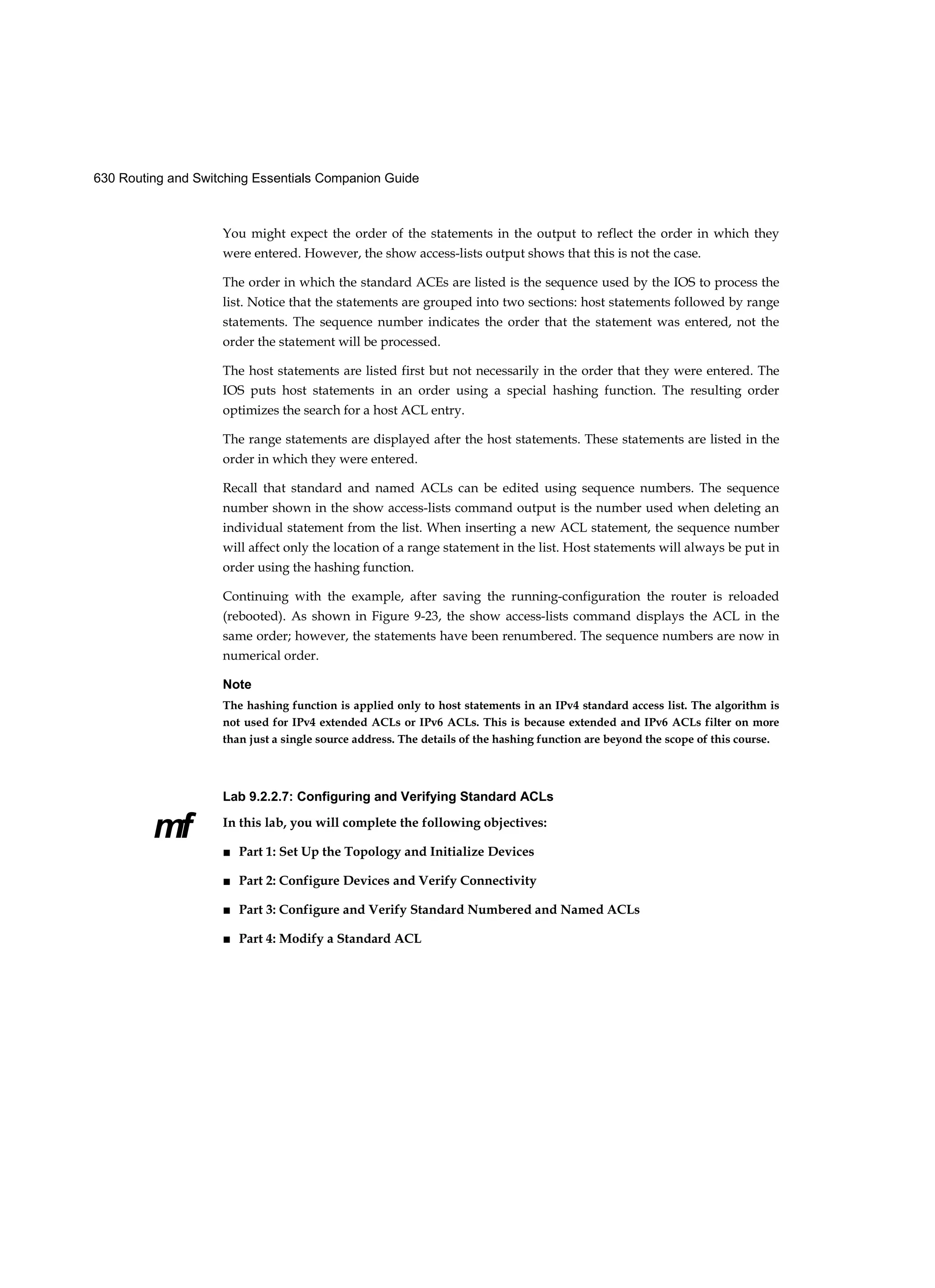 630 Routing and Switching Essentials Companion Guide
mf
You might expect the order of the statements in the output to reflect the order in which they
were entered. However, the show access-lists output shows that this is not the case.
The order in which the standard ACEs are listed is the sequence used by the IOS to process the
list. Notice that the statements are grouped into two sections: host statements followed by range
statements. The sequence number indicates the order that the statement was entered, not the
order the statement will be processed.
The host statements are listed first but not necessarily in the order that they were entered. The
IOS puts host statements in an order using a special hashing function. The resulting order
optimizes the search for a host ACL entry.
The range statements are displayed after the host statements. These statements are listed in the
order in which they were entered.
Recall that standard and named ACLs can be edited using sequence numbers. The sequence
number shown in the show access-lists command output is the number used when deleting an
individual statement from the list. When inserting a new ACL statement, the sequence number
will affect only the location of a range statement in the list. Host statements will always be put in
order using the hashing function.
Continuing with the example, after saving the running-configuration the router is reloaded
(rebooted). As shown in Figure 9-23, the show access-lists command displays the ACL in the
same order; however, the statements have been renumbered. The sequence numbers are now in
numerical order.
Note
The hashing function is applied only to host statements in an IPv4 standard access list. The algorithm is
not used for IPv4 extended ACLs or IPv6 ACLs. This is because extended and IPv6 ACLs filter on more
than just a single source address. The details of the hashing function are beyond the scope of this course.
Lab 9.2.2.7: Configuring and Verifying Standard ACLs
In this lab, you will complete the following objectives:
■ Part 1: Set Up the Topology and Initialize Devices
■ Part 2: Configure Devices and Verify Connectivity
■ Part 3: Configure and Verify Standard Numbered and Named ACLs
■ Part 4: Modify a Standard ACL
 