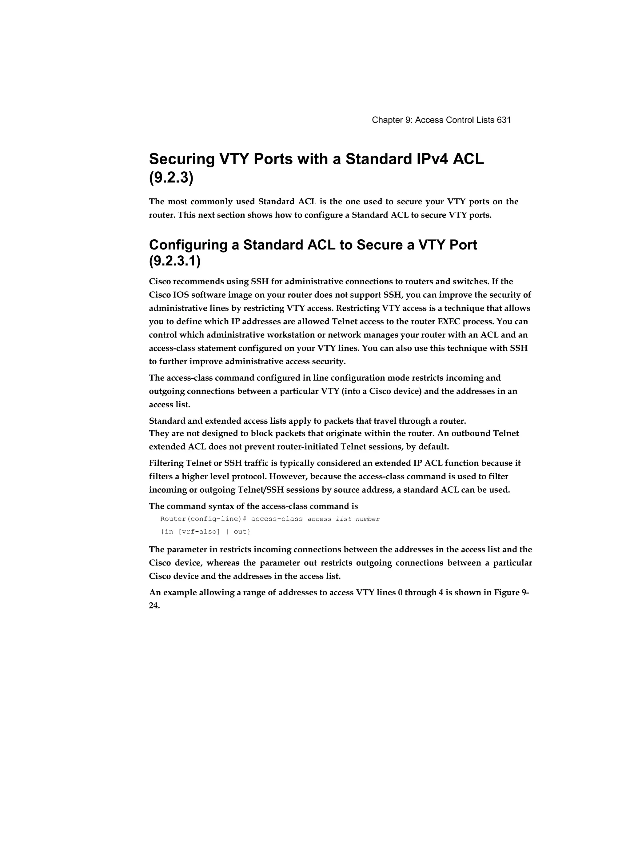 Chapter 9: Access Control Lists 631
Securing VTY Ports with a Standard IPv4 ACL
(9.2.3)
The most commonly used Standard ACL is the one used to secure your VTY ports on the
router. This next section shows how to configure a Standard ACL to secure VTY ports.
Configuring a Standard ACL to Secure a VTY Port
(9.2.3.1)
Cisco recommends using SSH for administrative connections to routers and switches. If the
Cisco IOS software image on your router does not support SSH, you can improve the security of
administrative lines by restricting VTY access. Restricting VTY access is a technique that allows
you to define which IP addresses are allowed Telnet access to the router EXEC process. You can
control which administrative workstation or network manages your router with an ACL and an
access-class statement configured on your VTY lines. You can also use this technique with SSH
to further improve administrative access security.
The access-class command configured in line configuration mode restricts incoming and
outgoing connections between a particular VTY (into a Cisco device) and the addresses in an
access list.
Standard and extended access lists apply to packets that travel through a router.
They are not designed to block packets that originate within the router. An outbound Telnet
extended ACL does not prevent router-initiated Telnet sessions, by default.
Filtering Telnet or SSH traffic is typically considered an extended IP ACL function because it
filters a higher level protocol. However, because the access-class command is used to filter
incoming or outgoing Telnet/SSH sessions by source address, a standard ACL can be used.
The command syntax of the access-class command is
Router(config-line)# access-class access-list-number
{in [vrf-also] | out}
The parameter in restricts incoming connections between the addresses in the access list and the
Cisco device, whereas the parameter out restricts outgoing connections between a particular
Cisco device and the addresses in the access list.
An example allowing a range of addresses to access VTY lines 0 through 4 is shown in Figure 9-
24.
 