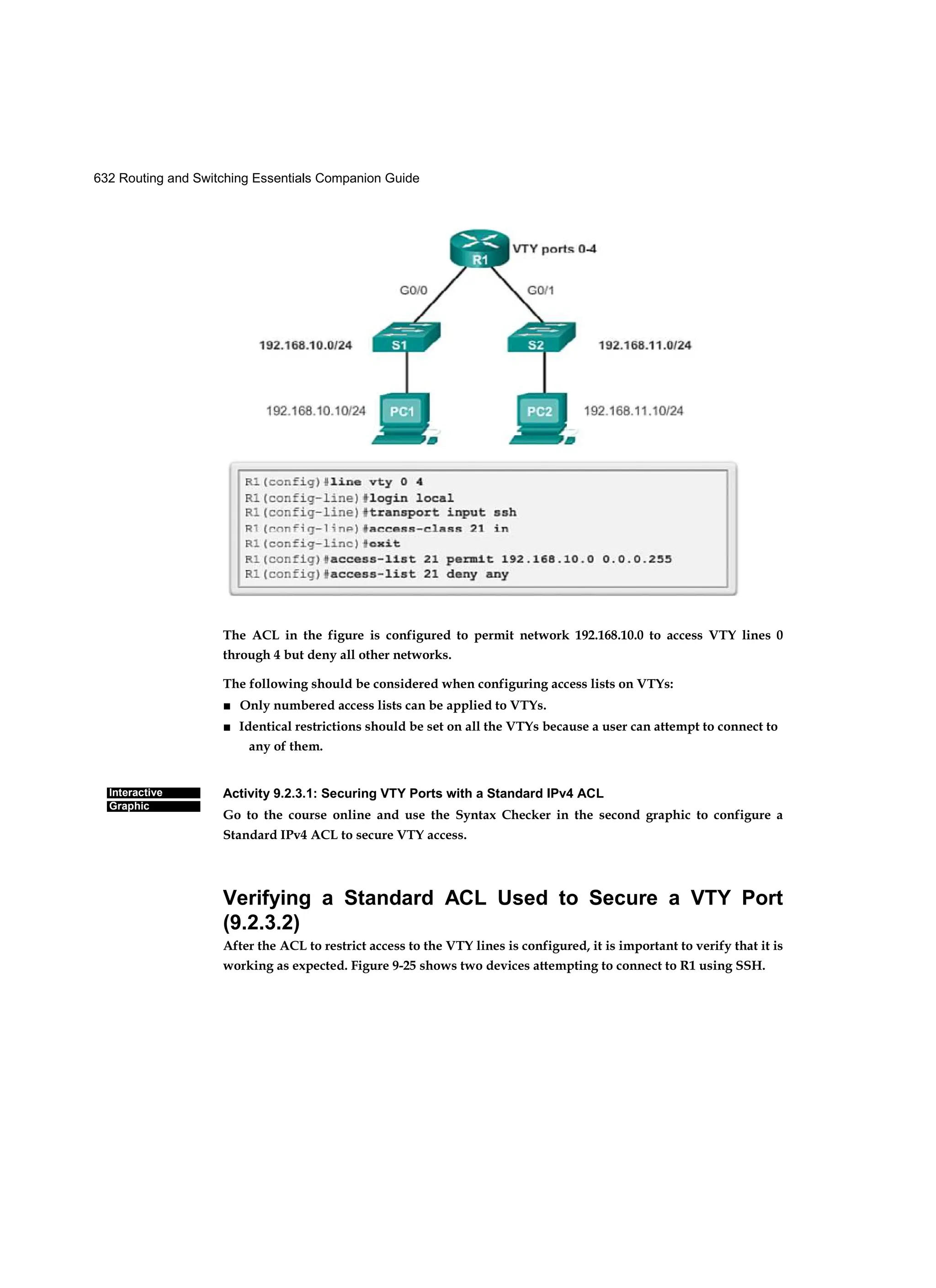 632 Routing and Switching Essentials Companion Guide
Interactive
Graphic
The ACL in the figure is configured to permit network 192.168.10.0 to access VTY lines 0
through 4 but deny all other networks.
The following should be considered when configuring access lists on VTYs:
■ Only numbered access lists can be applied to VTYs.
■ Identical restrictions should be set on all the VTYs because a user can attempt to connect to
any of them.
Activity 9.2.3.1: Securing VTY Ports with a Standard IPv4 ACL
Go to the course online and use the Syntax Checker in the second graphic to configure a
Standard IPv4 ACL to secure VTY access.
Verifying a Standard ACL Used to Secure a VTY Port
(9.2.3.2)
After the ACL to restrict access to the VTY lines is configured, it is important to verify that it is
working as expected. Figure 9-25 shows two devices attempting to connect to R1 using SSH.
 