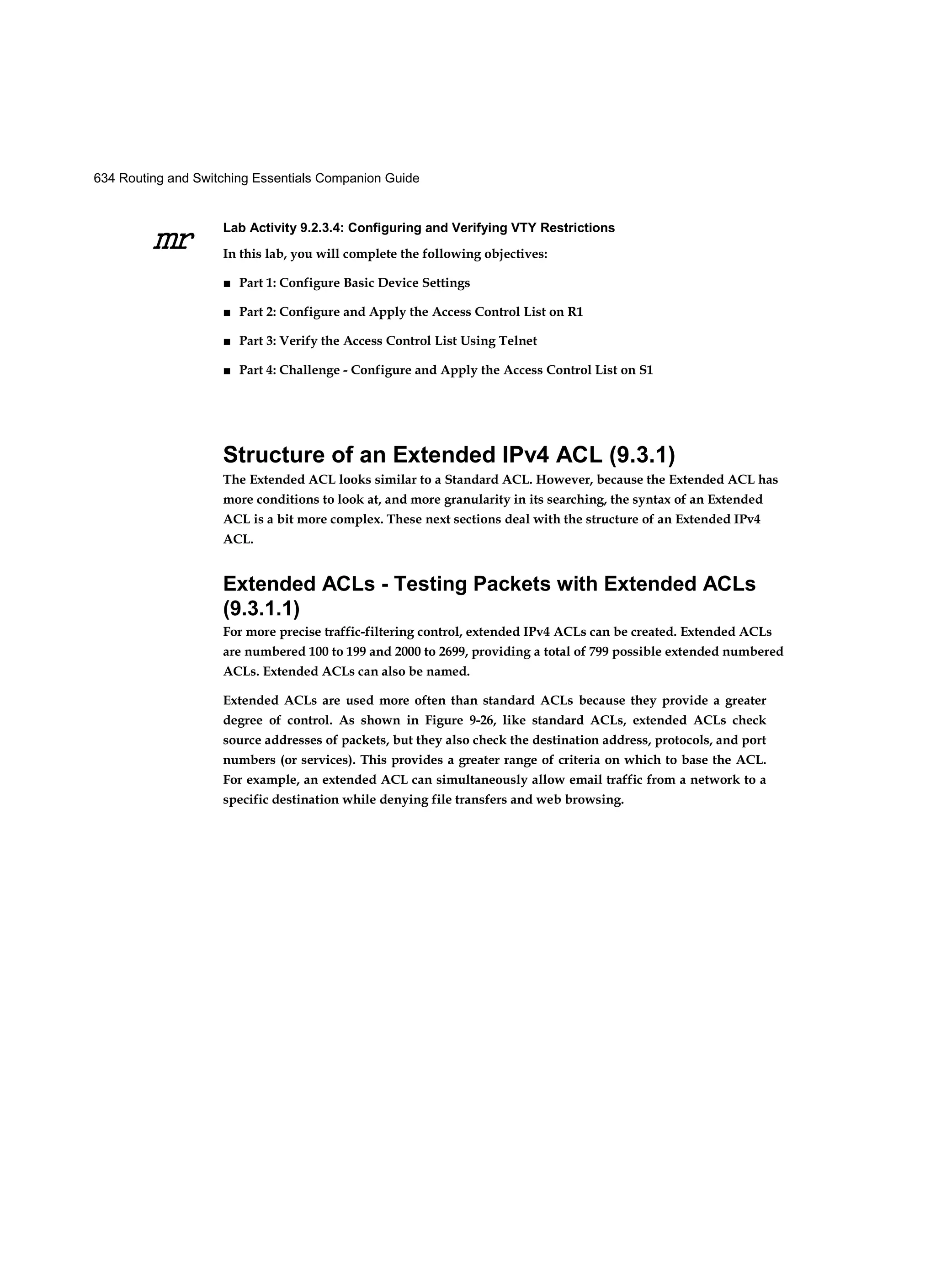 634 Routing and Switching Essentials Companion Guide
mr
Lab Activity 9.2.3.4: Configuring and Verifying VTY Restrictions
In this lab, you will complete the following objectives:
■ Part 1: Configure Basic Device Settings
■ Part 2: Configure and Apply the Access Control List on R1
■ Part 3: Verify the Access Control List Using Telnet
■ Part 4: Challenge - Configure and Apply the Access Control List on S1
Structure of an Extended IPv4 ACL (9.3.1)
The Extended ACL looks similar to a Standard ACL. However, because the Extended ACL has
more conditions to look at, and more granularity in its searching, the syntax of an Extended
ACL is a bit more complex. These next sections deal with the structure of an Extended IPv4
ACL.
Extended ACLs - Testing Packets with Extended ACLs
(9.3.1.1)
For more precise traffic-filtering control, extended IPv4 ACLs can be created. Extended ACLs
are numbered 100 to 199 and 2000 to 2699, providing a total of 799 possible extended numbered
ACLs. Extended ACLs can also be named.
Extended ACLs are used more often than standard ACLs because they provide a greater
degree of control. As shown in Figure 9-26, like standard ACLs, extended ACLs check
source addresses of packets, but they also check the destination address, protocols, and port
numbers (or services). This provides a greater range of criteria on which to base the ACL.
For example, an extended ACL can simultaneously allow email traffic from a network to a
specific destination while denying file transfers and web browsing.
 