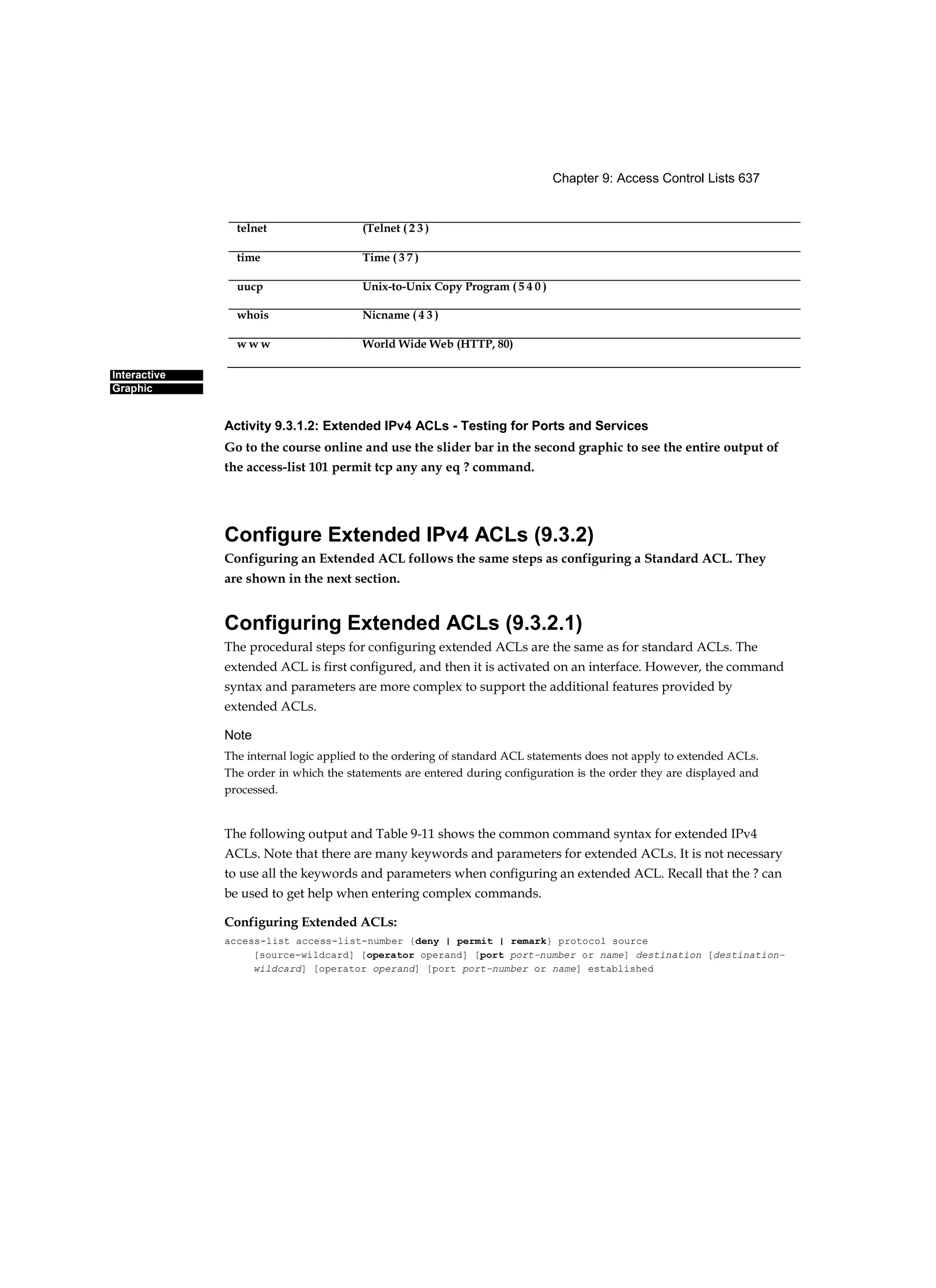 Chapter 9: Access Control Lists 637
Interactive
Graphic
Activity 9.3.1.2: Extended IPv4 ACLs - Testing for Ports and Services
Go to the course online and use the slider bar in the second graphic to see the entire output of
the access-list 101 permit tcp any any eq ? command.
Configure Extended IPv4 ACLs (9.3.2)
Configuring an Extended ACL follows the same steps as configuring a Standard ACL. They
are shown in the next section.
Configuring Extended ACLs (9.3.2.1)
The procedural steps for configuring extended ACLs are the same as for standard ACLs. The
extended ACL is first configured, and then it is activated on an interface. However, the command
syntax and parameters are more complex to support the additional features provided by
extended ACLs.
Note
The internal logic applied to the ordering of standard ACL statements does not apply to extended ACLs.
The order in which the statements are entered during configuration is the order they are displayed and
processed.
The following output and Table 9-11 shows the common command syntax for extended IPv4
ACLs. Note that there are many keywords and parameters for extended ACLs. It is not necessary
to use all the keywords and parameters when configuring an extended ACL. Recall that the ? can
be used to get help when entering complex commands.
Configuring Extended ACLs:
access-list access-list-number {deny | permit | remark} protocol source
[source-wildcard] [operator operand] [port port-number or name] destination [destination-
wildcard] [operator operand] [port port-number or name] established
telnet (Telnet ( 2 3 )
time Time ( 3 7 )
uucp Unix-to-Unix Copy Program ( 5 4 0 )
whois Nicname ( 4 3 )
w w w World Wide Web (HTTP, 80)
 