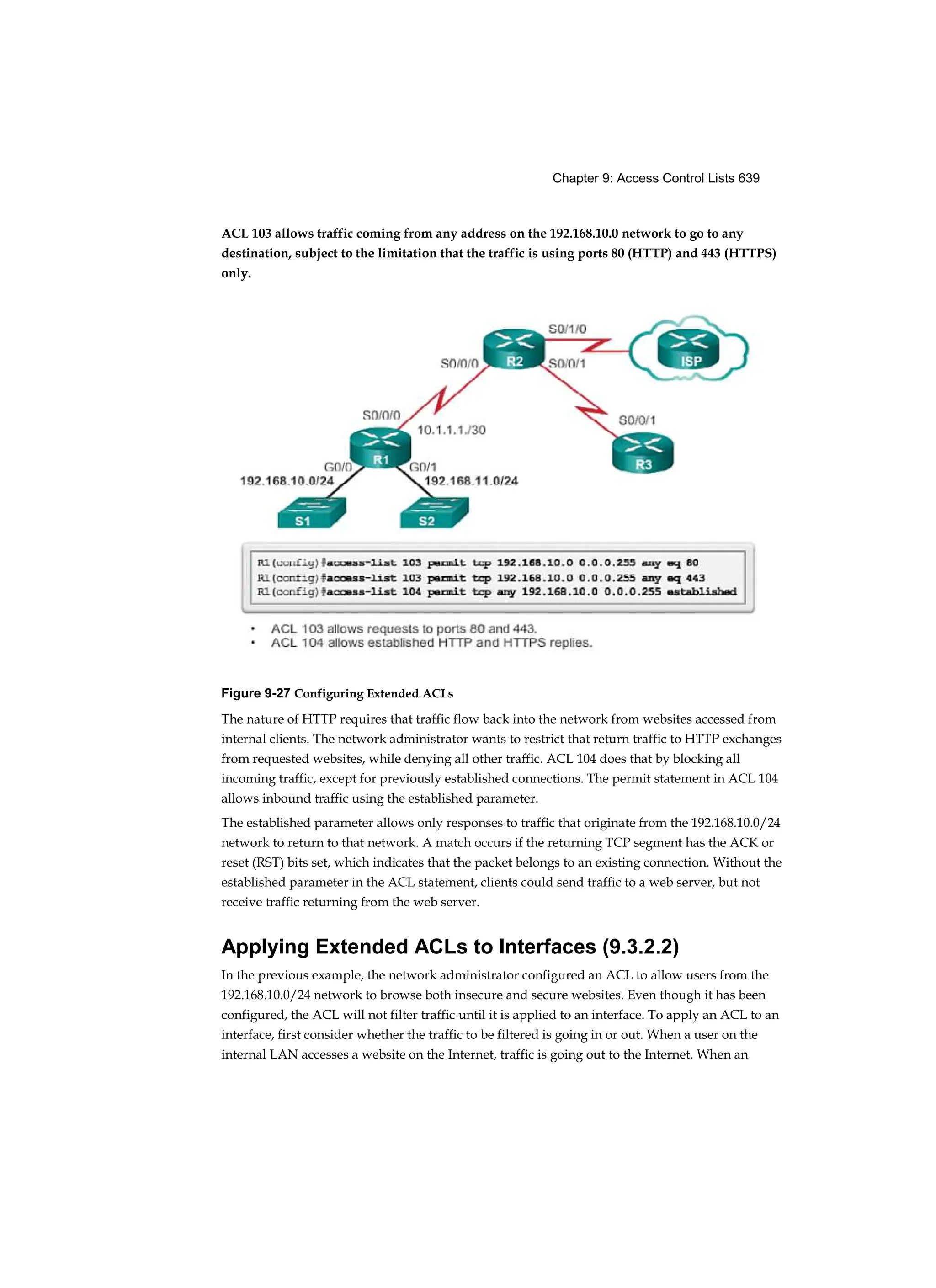 Chapter 9: Access Control Lists 639
ACL 103 allows traffic coming from any address on the 192.168.10.0 network to go to any
destination, subject to the limitation that the traffic is using ports 80 (HTTP) and 443 (HTTPS)
only.
Figure 9-27 Configuring Extended ACLs
The nature of HTTP requires that traffic flow back into the network from websites accessed from
internal clients. The network administrator wants to restrict that return traffic to HTTP exchanges
from requested websites, while denying all other traffic. ACL 104 does that by blocking all
incoming traffic, except for previously established connections. The permit statement in ACL 104
allows inbound traffic using the established parameter.
The established parameter allows only responses to traffic that originate from the 192.168.10.0/24
network to return to that network. A match occurs if the returning TCP segment has the ACK or
reset (RST) bits set, which indicates that the packet belongs to an existing connection. Without the
established parameter in the ACL statement, clients could send traffic to a web server, but not
receive traffic returning from the web server.
Applying Extended ACLs to Interfaces (9.3.2.2)
In the previous example, the network administrator configured an ACL to allow users from the
192.168.10.0/24 network to browse both insecure and secure websites. Even though it has been
configured, the ACL will not filter traffic until it is applied to an interface. To apply an ACL to an
interface, first consider whether the traffic to be filtered is going in or out. When a user on the
internal LAN accesses a website on the Internet, traffic is going out to the Internet. When an
 