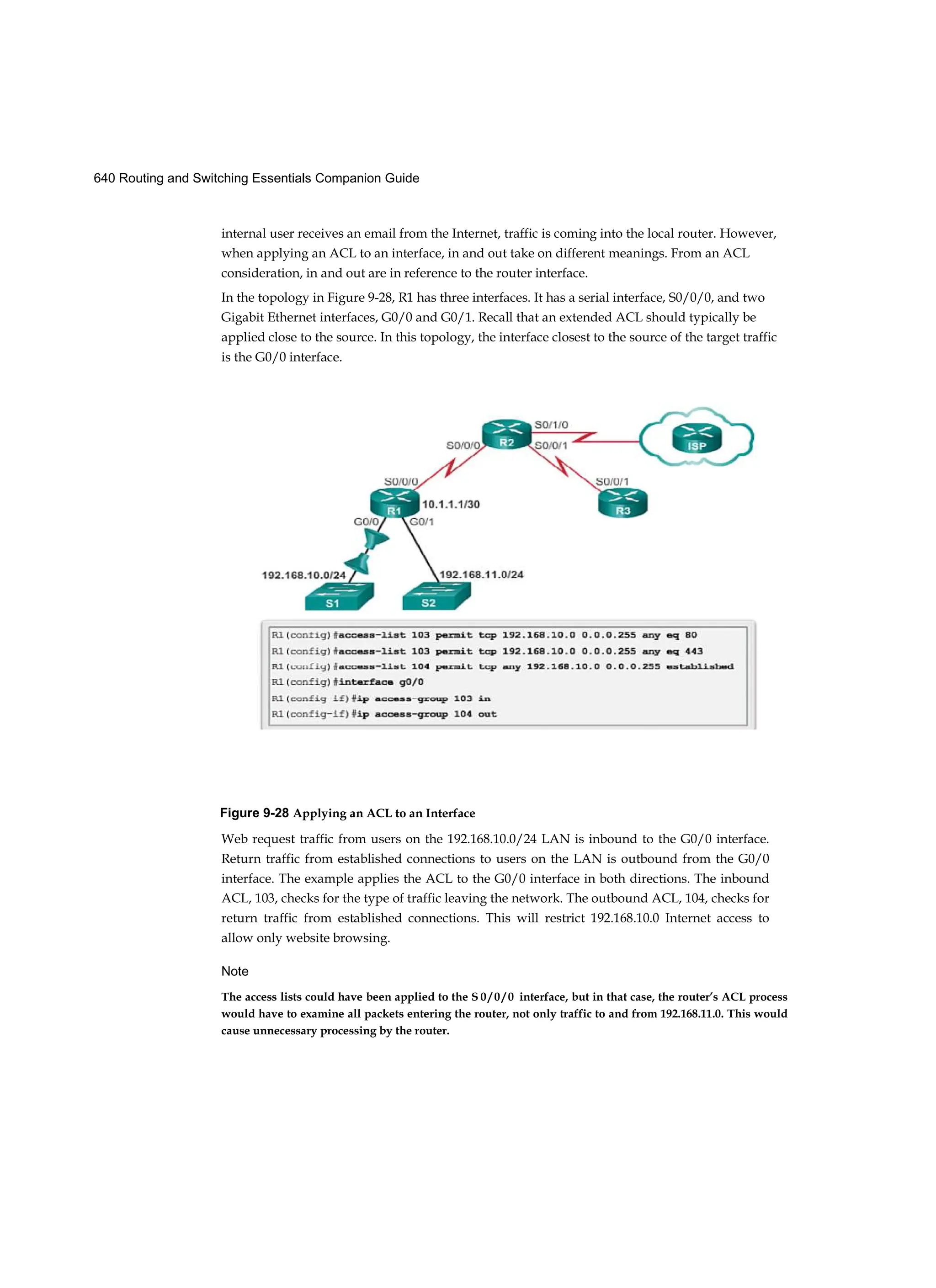 640 Routing and Switching Essentials Companion Guide
internal user receives an email from the Internet, traffic is coming into the local router. However,
when applying an ACL to an interface, in and out take on different meanings. From an ACL
consideration, in and out are in reference to the router interface.
In the topology in Figure 9-28, R1 has three interfaces. It has a serial interface, S0/0/0, and two
Gigabit Ethernet interfaces, G0/0 and G0/1. Recall that an extended ACL should typically be
applied close to the source. In this topology, the interface closest to the source of the target traffic
is the G0/0 interface.
Figure 9-28 Applying an ACL to an Interface
Web request traffic from users on the 192.168.10.0/24 LAN is inbound to the G0/0 interface.
Return traffic from established connections to users on the LAN is outbound from the G0/0
interface. The example applies the ACL to the G0/0 interface in both directions. The inbound
ACL, 103, checks for the type of traffic leaving the network. The outbound ACL, 104, checks for
return traffic from established connections. This will restrict 192.168.10.0 Internet access to
allow only website browsing.
Note
The access lists could have been applied to the S 0 / 0 / 0 interface, but in that case, the router’s ACL process
would have to examine all packets entering the router, not only traffic to and from 192.168.11.0. This would
cause unnecessary processing by the router.
 