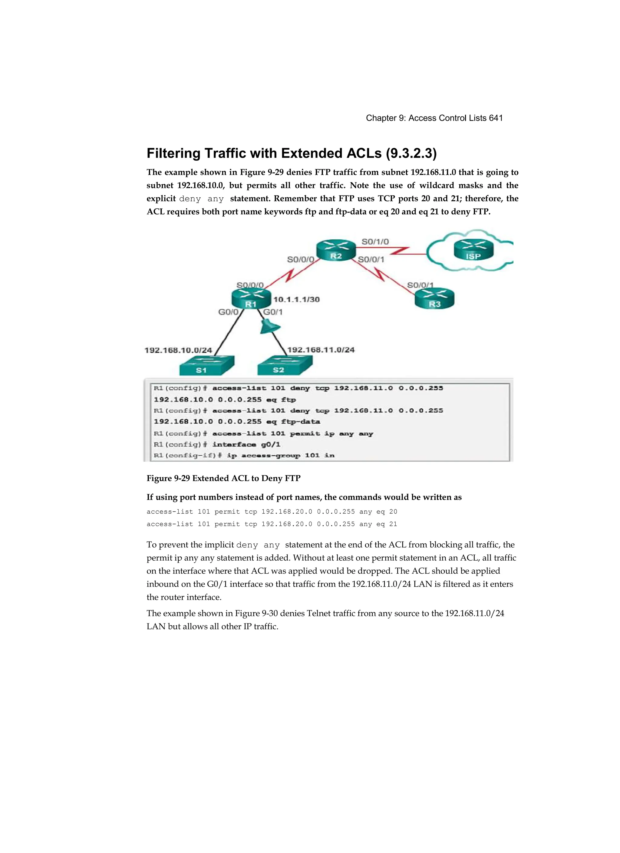 Chapter 9: Access Control Lists 641
Filtering Traffic with Extended ACLs (9.3.2.3)
The example shown in Figure 9-29 denies FTP traffic from subnet 192.168.11.0 that is going to
subnet 192.168.10.0, but permits all other traffic. Note the use of wildcard masks and the
explicit deny any statement. Remember that FTP uses TCP ports 20 and 21; therefore, the
ACL requires both port name keywords ftp and ftp-data or eq 20 and eq 21 to deny FTP.
Figure 9-29 Extended ACL to Deny FTP
If using port numbers instead of port names, the commands would be written as
access-list 101 permit tcp 192.168.20.0 0.0.0.255 any eq 20
access-list 101 permit tcp 192.168.20.0 0.0.0.255 any eq 21
To prevent the implicit deny any statement at the end of the ACL from blocking all traffic, the
permit ip any any statement is added. Without at least one permit statement in an ACL, all traffic
on the interface where that ACL was applied would be dropped. The ACL should be applied
inbound on the G0/1 interface so that traffic from the 192.168.11.0/24 LAN is filtered as it enters
the router interface.
The example shown in Figure 9-30 denies Telnet traffic from any source to the 192.168.11.0/24
LAN but allows all other IP traffic.
 