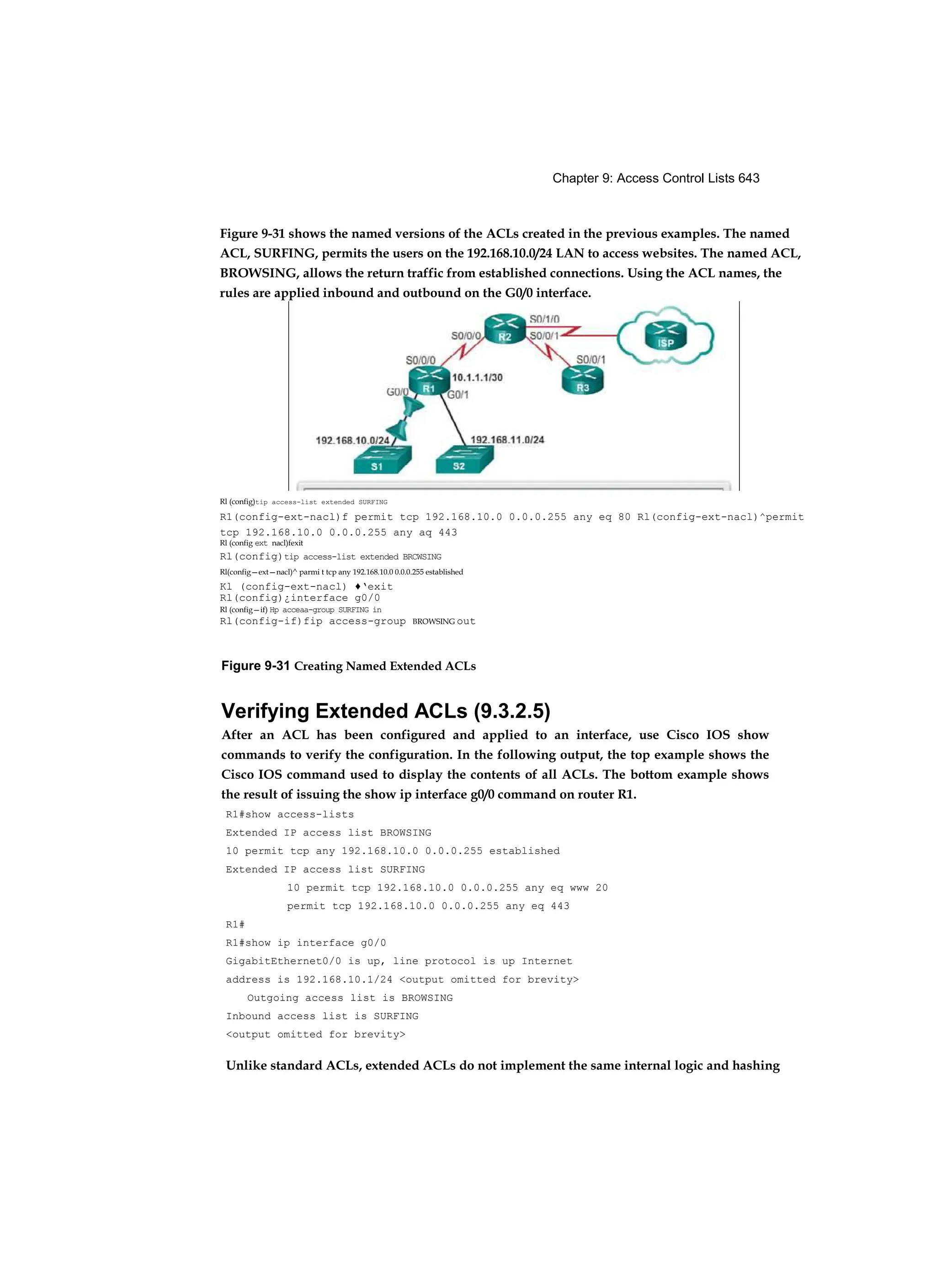 Chapter 9: Access Control Lists 643
Figure 9-31 Creating Named Extended ACLs
Verifying Extended ACLs (9.3.2.5)
After an ACL has been configured and applied to an interface, use Cisco IOS show
commands to verify the configuration. In the following output, the top example shows the
Cisco IOS command used to display the contents of all ACLs. The bottom example shows
the result of issuing the show ip interface g0/0 command on router R1.
R1#show access-lists
Extended IP access list BROWSING
10 permit tcp any 192.168.10.0 0.0.0.255 established
Extended IP access list SURFING
10 permit tcp 192.168.10.0 0.0.0.255 any eq www 20
permit tcp 192.168.10.0 0.0.0.255 any eq 443
R1#
R1#show ip interface g0/0
GigabitEthernet0/0 is up, line protocol is up Internet
address is 192.168.10.1/24 <output omitted for brevity>
Outgoing access list is BROWSING
Inbound access list is SURFING
<output omitted for brevity>
Unlike standard ACLs, extended ACLs do not implement the same internal logic and hashing
Figure 9-31 shows the named versions of the ACLs created in the previous examples. The named
ACL, SURFING, permits the users on the 192.168.10.0/24 LAN to access websites. The named ACL,
BROWSING, allows the return traffic from established connections. Using the ACL names, the
rules are applied inbound and outbound on the G0/0 interface.
Rl (config)tip access-list extended SURFING
R1(config-ext-nacl)f permit tcp 192.168.10.0 0.0.0.255 any eq 80 Rl(config-ext-nacl)^permit
tcp 192.168.10.0 0.0.0.255 any aq 443
Rl (config ext nacl)fexit
Rl(config)tip access-list extended BRCWSING
Rl(config—ext—nacl)^ parmi t tcp any 192.168.10.0 0.0.0.255 established
Kl (config-ext-nacl) ♦‘exit
Rl(config)¿interface g0/0
Rl (config—if) Hp acceaa-group SURFING in
Rl(config-if)fip access-group BROWSING out
 