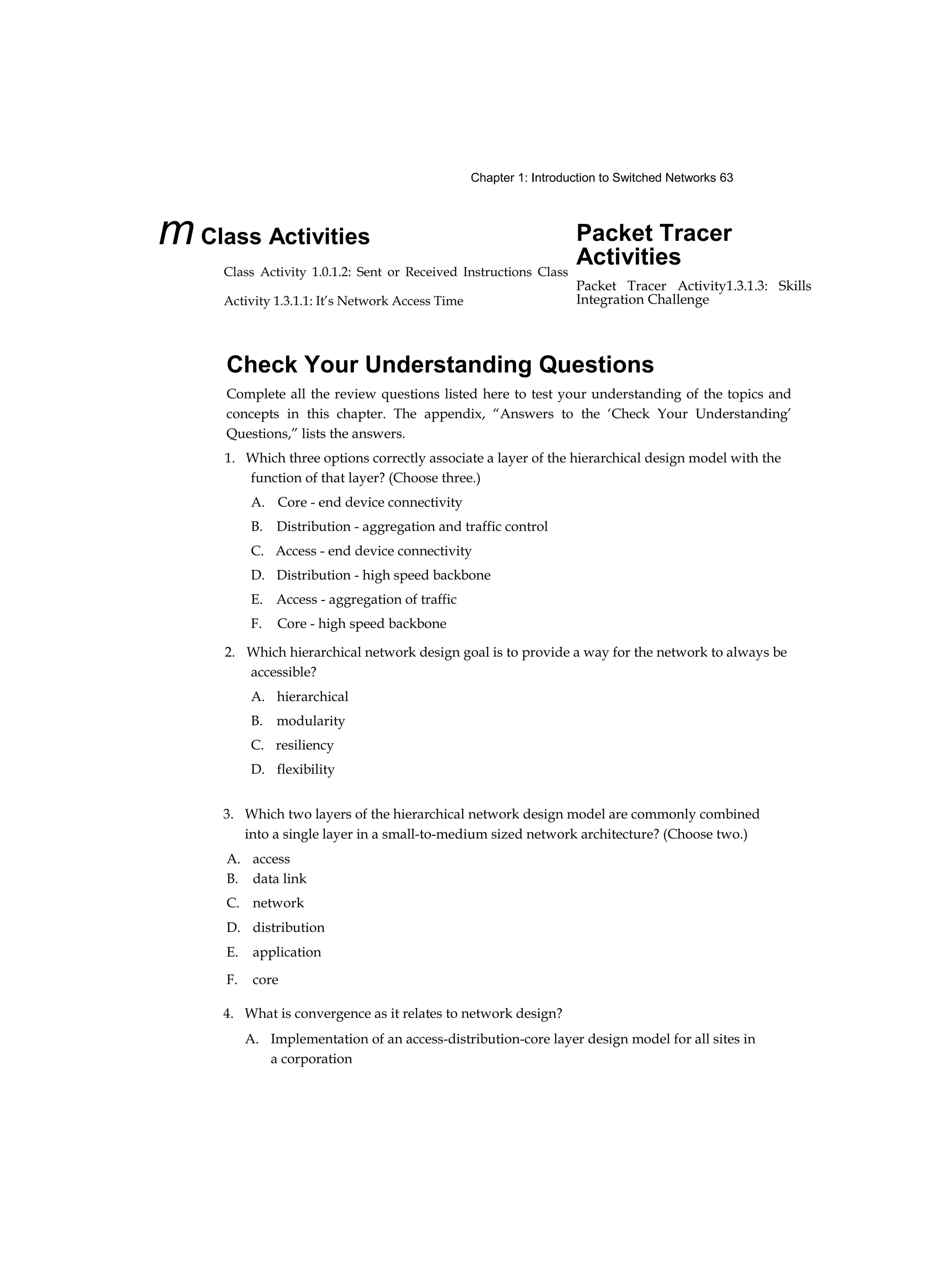 Chapter 1: Introduction to Switched Networks 63
mClass Activities
Class Activity 1.0.1.2: Sent or Received Instructions Class
Activity 1.3.1.1: It’s Network Access Time
Packet Tracer
Activities
Packet Tracer Activity1.3.1.3: Skills
Integration Challenge
Check Your Understanding Questions
Complete all the review questions listed here to test your understanding of the topics and
concepts in this chapter. The appendix, “Answers to the ‘Check Your Understanding’
Questions,” lists the answers.
1. Which three options correctly associate a layer of the hierarchical design model with the
function of that layer? (Choose three.)
A. Core - end device connectivity
B. Distribution - aggregation and traffic control
C. Access - end device connectivity
D. Distribution - high speed backbone
E. Access - aggregation of traffic
F. Core - high speed backbone
2. Which hierarchical network design goal is to provide a way for the network to always be
accessible?
A. hierarchical
B. modularity
C. resiliency
D. flexibility
3. Which two layers of the hierarchical network design model are commonly combined
into a single layer in a small-to-medium sized network architecture? (Choose two.)
4. What is convergence as it relates to network design?
A. Implementation of an access-distribution-core layer design model for all sites in
a corporation
A. access
B. data link
C. network
D. distribution
E. application
F. core
 