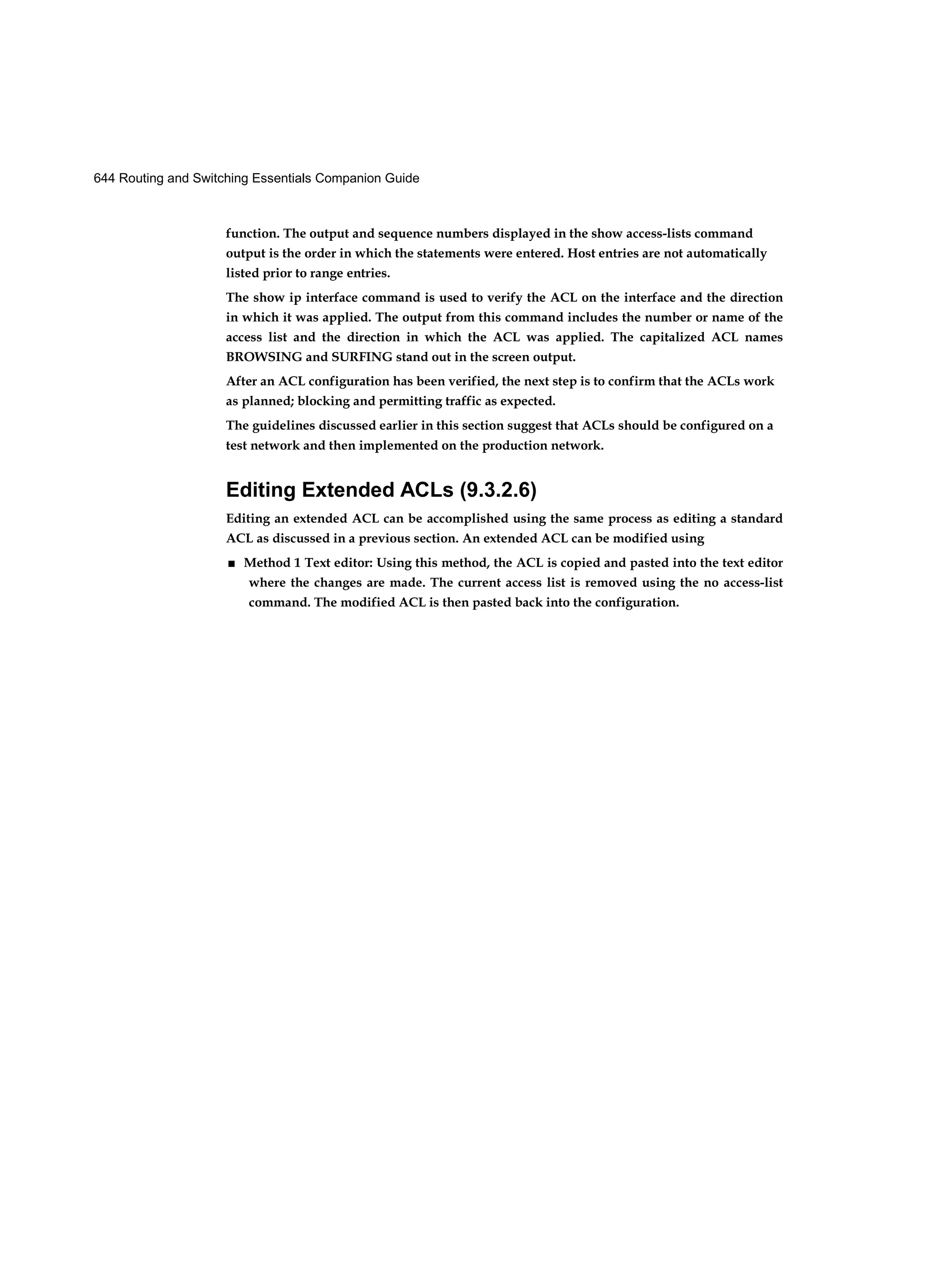 644 Routing and Switching Essentials Companion Guide
function. The output and sequence numbers displayed in the show access-lists command
output is the order in which the statements were entered. Host entries are not automatically
listed prior to range entries.
The show ip interface command is used to verify the ACL on the interface and the direction
in which it was applied. The output from this command includes the number or name of the
access list and the direction in which the ACL was applied. The capitalized ACL names
BROWSING and SURFING stand out in the screen output.
After an ACL configuration has been verified, the next step is to confirm that the ACLs work
as planned; blocking and permitting traffic as expected.
The guidelines discussed earlier in this section suggest that ACLs should be configured on a
test network and then implemented on the production network.
Editing Extended ACLs (9.3.2.6)
Editing an extended ACL can be accomplished using the same process as editing a standard
ACL as discussed in a previous section. An extended ACL can be modified using
■ Method 1 Text editor: Using this method, the ACL is copied and pasted into the text editor
where the changes are made. The current access list is removed using the no access-list
command. The modified ACL is then pasted back into the configuration.
 