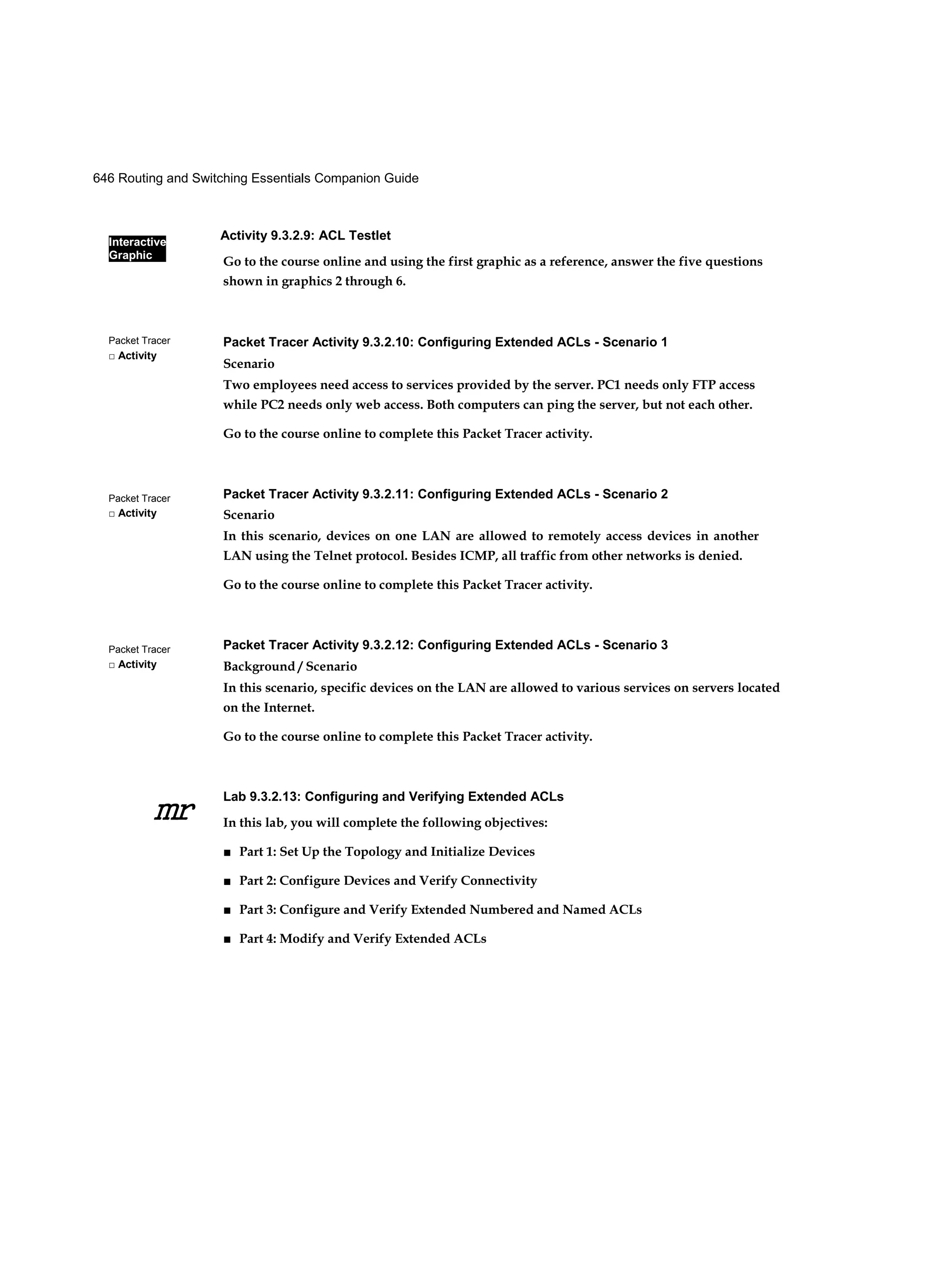 Interactive
Graphic
Activity 9.3.2.9: ACL Testlet
646 Routing and Switching Essentials Companion Guide
Packet Tracer
□ Activity
Packet Tracer
□ Activity
Packet Tracer
□ Activity
mr
Go to the course online and using the first graphic as a reference, answer the five questions
shown in graphics 2 through 6.
Packet Tracer Activity 9.3.2.10: Configuring Extended ACLs - Scenario 1
Scenario
Two employees need access to services provided by the server. PC1 needs only FTP access
while PC2 needs only web access. Both computers can ping the server, but not each other.
Go to the course online to complete this Packet Tracer activity.
Packet Tracer Activity 9.3.2.11: Configuring Extended ACLs - Scenario 2
Scenario
In this scenario, devices on one LAN are allowed to remotely access devices in another
LAN using the Telnet protocol. Besides ICMP, all traffic from other networks is denied.
Go to the course online to complete this Packet Tracer activity.
Packet Tracer Activity 9.3.2.12: Configuring Extended ACLs - Scenario 3
Background / Scenario
In this scenario, specific devices on the LAN are allowed to various services on servers located
on the Internet.
Go to the course online to complete this Packet Tracer activity.
Lab 9.3.2.13: Configuring and Verifying Extended ACLs
In this lab, you will complete the following objectives:
■ Part 1: Set Up the Topology and Initialize Devices
■ Part 2: Configure Devices and Verify Connectivity
■ Part 3: Configure and Verify Extended Numbered and Named ACLs
■ Part 4: Modify and Verify Extended ACLs
 
