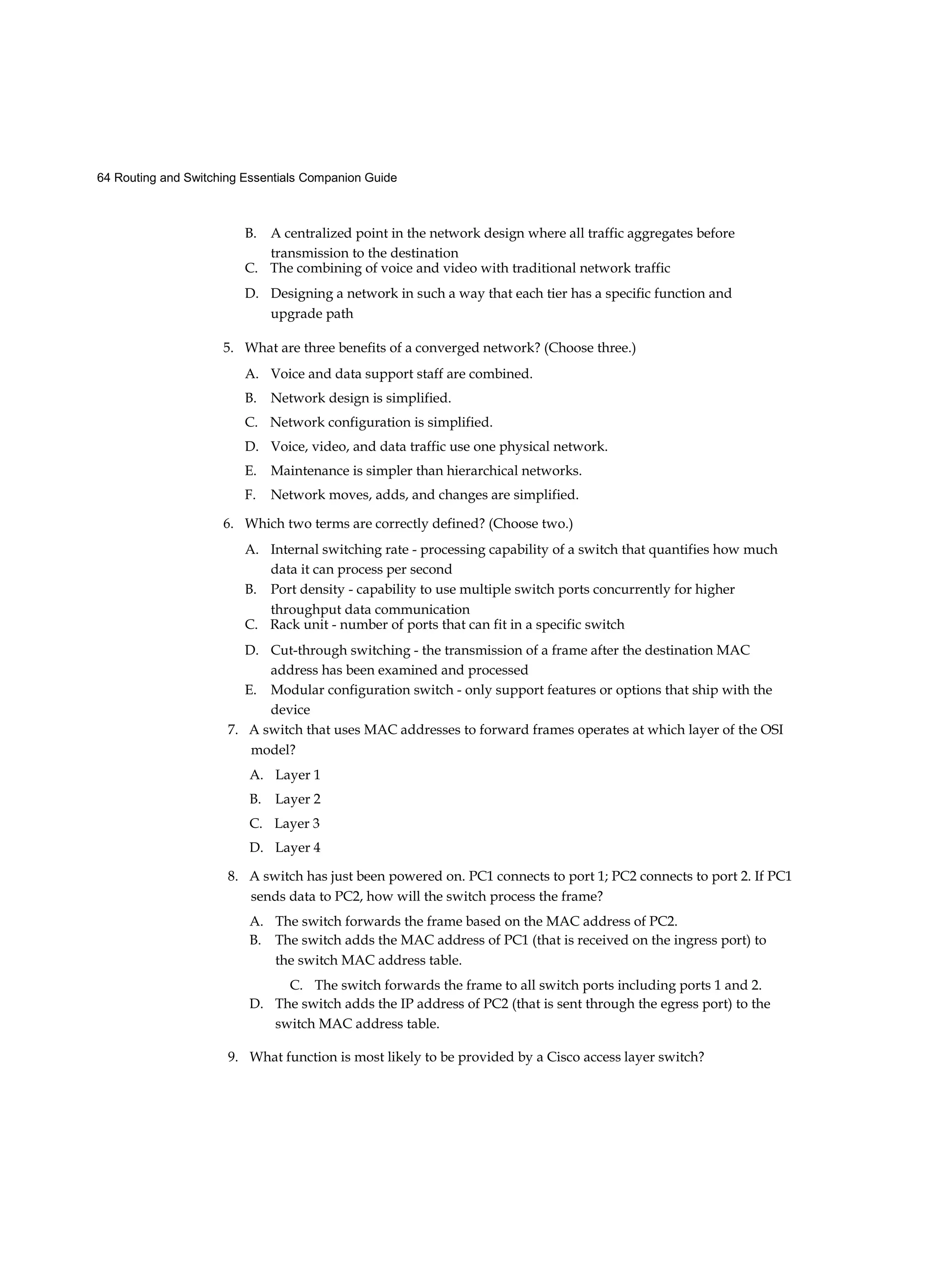 64 Routing and Switching Essentials Companion Guide
B. A centralized point in the network design where all traffic aggregates before
transmission to the destination
C. The combining of voice and video with traditional network traffic
D. Designing a network in such a way that each tier has a specific function and
upgrade path
5. What are three benefits of a converged network? (Choose three.)
A. Voice and data support staff are combined.
B. Network design is simplified.
C. Network configuration is simplified.
D. Voice, video, and data traffic use one physical network.
E. Maintenance is simpler than hierarchical networks.
F. Network moves, adds, and changes are simplified.
6. Which two terms are correctly defined? (Choose two.)
A. Internal switching rate - processing capability of a switch that quantifies how much
data it can process per second
B. Port density - capability to use multiple switch ports concurrently for higher
throughput data communication
C. Rack unit - number of ports that can fit in a specific switch
D. Cut-through switching - the transmission of a frame after the destination MAC
address has been examined and processed
E. Modular configuration switch - only support features or options that ship with the
device
7. A switch that uses MAC addresses to forward frames operates at which layer of the OSI
model?
A. Layer 1
B. Layer 2
C. Layer 3
D. Layer 4
8. A switch has just been powered on. PC1 connects to port 1; PC2 connects to port 2. If PC1
sends data to PC2, how will the switch process the frame?
A. The switch forwards the frame based on the MAC address of PC2.
B. The switch adds the MAC address of PC1 (that is received on the ingress port) to
the switch MAC address table.
C. The switch forwards the frame to all switch ports including ports 1 and 2.
D. The switch adds the IP address of PC2 (that is sent through the egress port) to the
switch MAC address table.
9. What function is most likely to be provided by a Cisco access layer switch?
 