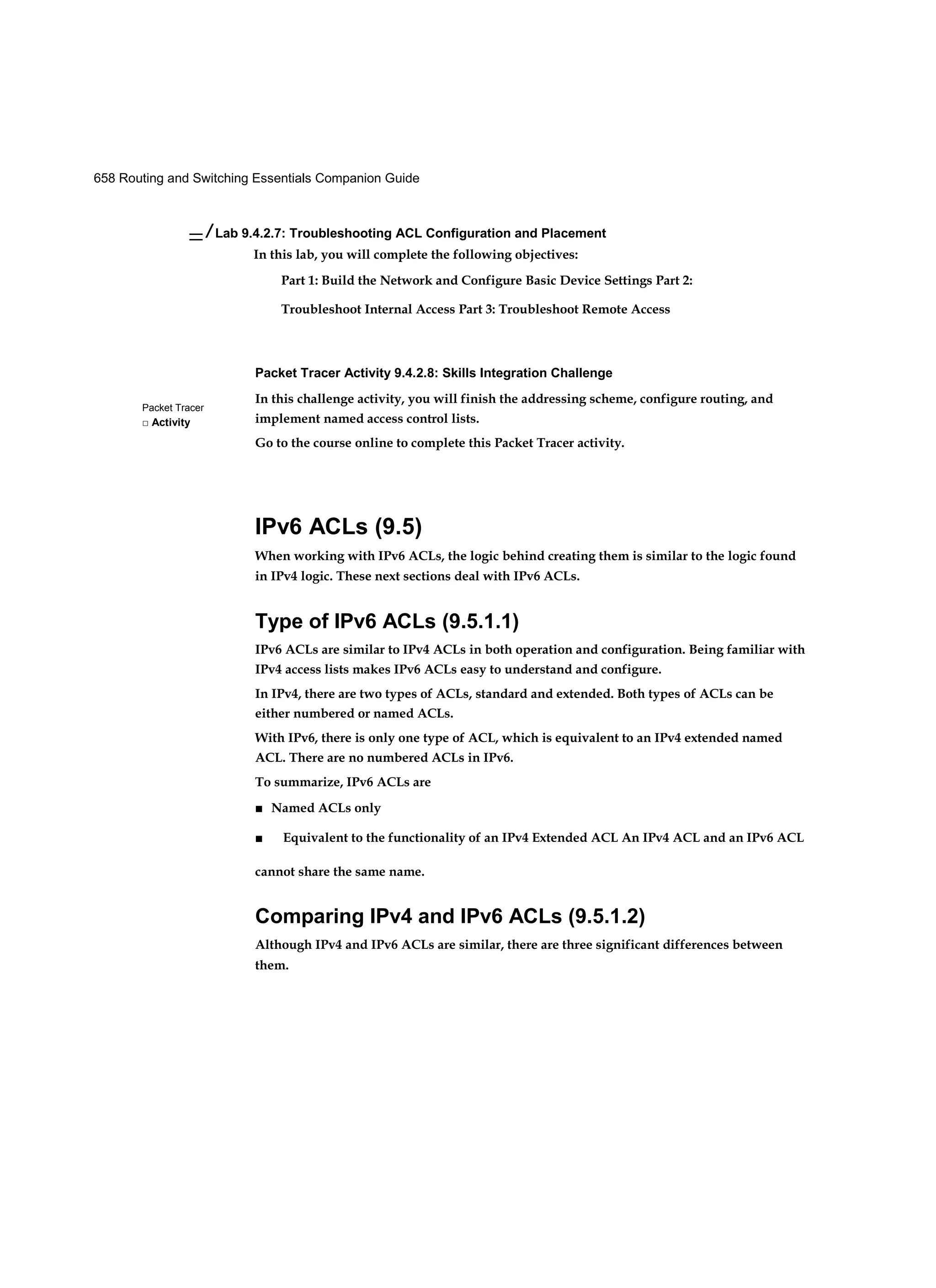 658 Routing and Switching Essentials Companion Guide
Packet Tracer
□ Activity
— / Lab 9.4.2.7: Troubleshooting ACL Configuration and Placement
In this lab, you will complete the following objectives:
Part 1: Build the Network and Configure Basic Device Settings Part 2:
Troubleshoot Internal Access Part 3: Troubleshoot Remote Access
Packet Tracer Activity 9.4.2.8: Skills Integration Challenge
In this challenge activity, you will finish the addressing scheme, configure routing, and
implement named access control lists.
Go to the course online to complete this Packet Tracer activity.
IPv6 ACLs (9.5)
When working with IPv6 ACLs, the logic behind creating them is similar to the logic found
in IPv4 logic. These next sections deal with IPv6 ACLs.
Type of IPv6 ACLs (9.5.1.1)
IPv6 ACLs are similar to IPv4 ACLs in both operation and configuration. Being familiar with
IPv4 access lists makes IPv6 ACLs easy to understand and configure.
In IPv4, there are two types of ACLs, standard and extended. Both types of ACLs can be
either numbered or named ACLs.
With IPv6, there is only one type of ACL, which is equivalent to an IPv4 extended named
ACL. There are no numbered ACLs in IPv6.
To summarize, IPv6 ACLs are
■ Named ACLs only
■ Equivalent to the functionality of an IPv4 Extended ACL An IPv4 ACL and an IPv6 ACL
cannot share the same name.
Comparing IPv4 and IPv6 ACLs (9.5.1.2)
Although IPv4 and IPv6 ACLs are similar, there are three significant differences between
them.
 
